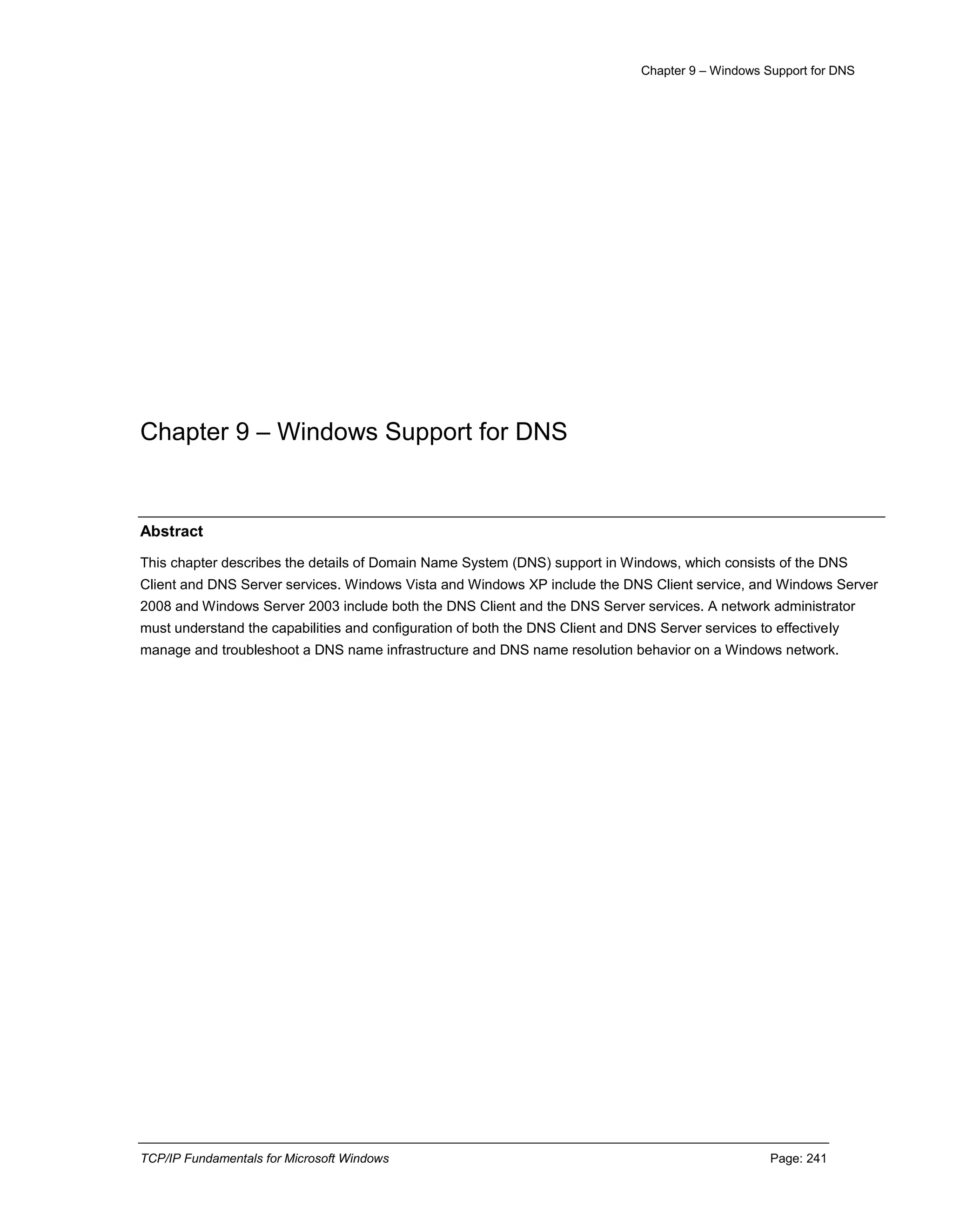 Chapter 9 – Windows Support for DNS
TCP/IP Fundamentals for Microsoft Windows Page: 241
Chapter 9 – Windows Support for DNS
Abstract
This chapter describes the details of Domain Name System (DNS) support in Windows, which consists of the DNS
Client and DNS Server services. Windows Vista and Windows XP include the DNS Client service, and Windows Server
2008 and Windows Server 2003 include both the DNS Client and the DNS Server services. A network administrator
must understand the capabilities and configuration of both the DNS Client and DNS Server services to effectively
manage and troubleshoot a DNS name infrastructure and DNS name resolution behavior on a Windows network.
 