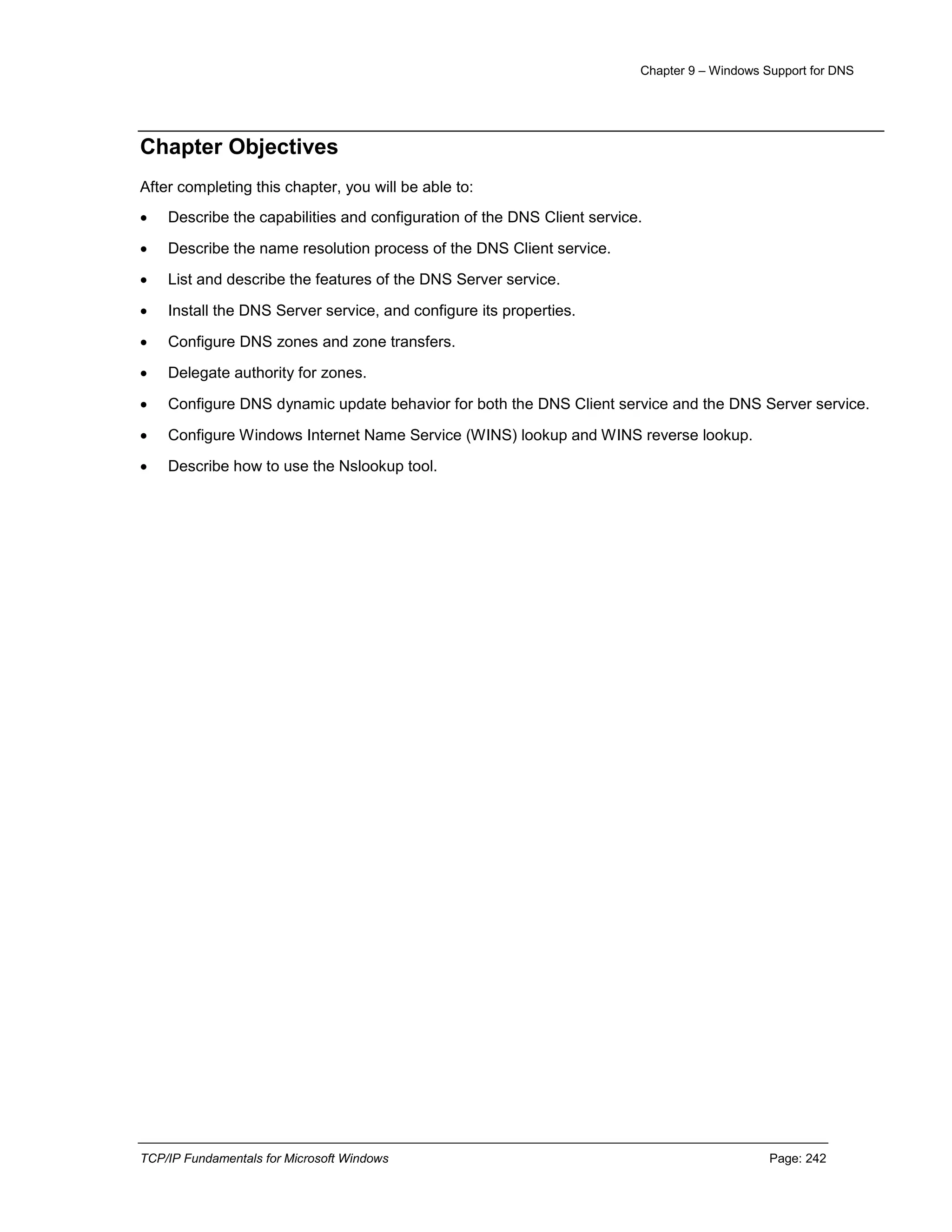 Chapter 9 – Windows Support for DNS
TCP/IP Fundamentals for Microsoft Windows Page: 242
Chapter Objectives
After completing this chapter, you will be able to:
 Describe the capabilities and configuration of the DNS Client service.
 Describe the name resolution process of the DNS Client service.
 List and describe the features of the DNS Server service.
 Install the DNS Server service, and configure its properties.
 Configure DNS zones and zone transfers.
 Delegate authority for zones.
 Configure DNS dynamic update behavior for both the DNS Client service and the DNS Server service.
 Configure Windows Internet Name Service (WINS) lookup and WINS reverse lookup.
 Describe how to use the Nslookup tool.
 
