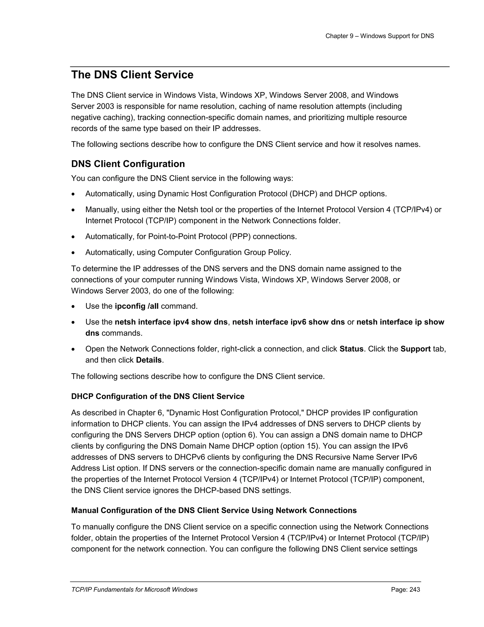 Chapter 9 – Windows Support for DNS
TCP/IP Fundamentals for Microsoft Windows Page: 243
The DNS Client Service
The DNS Client service in Windows Vista, Windows XP, Windows Server 2008, and Windows
Server 2003 is responsible for name resolution, caching of name resolution attempts (including
negative caching), tracking connection-specific domain names, and prioritizing multiple resource
records of the same type based on their IP addresses.
The following sections describe how to configure the DNS Client service and how it resolves names.
DNS Client Configuration
You can configure the DNS Client service in the following ways:
 Automatically, using Dynamic Host Configuration Protocol (DHCP) and DHCP options.
 Manually, using either the Netsh tool or the properties of the Internet Protocol Version 4 (TCP/IPv4) or
Internet Protocol (TCP/IP) component in the Network Connections folder.
 Automatically, for Point-to-Point Protocol (PPP) connections.
 Automatically, using Computer Configuration Group Policy.
To determine the IP addresses of the DNS servers and the DNS domain name assigned to the
connections of your computer running Windows Vista, Windows XP, Windows Server 2008, or
Windows Server 2003, do one of the following:
 Use the ipconfig /all command.
 Use the netsh interface ipv4 show dns, netsh interface ipv6 show dns or netsh interface ip show
dns commands.
 Open the Network Connections folder, right-click a connection, and click Status. Click the Support tab,
and then click Details.
The following sections describe how to configure the DNS Client service.
DHCP Configuration of the DNS Client Service
As described in Chapter 6, "Dynamic Host Configuration Protocol," DHCP provides IP configuration
information to DHCP clients. You can assign the IPv4 addresses of DNS servers to DHCP clients by
configuring the DNS Servers DHCP option (option 6). You can assign a DNS domain name to DHCP
clients by configuring the DNS Domain Name DHCP option (option 15). You can assign the IPv6
addresses of DNS servers to DHCPv6 clients by configuring the DNS Recursive Name Server IPv6
Address List option. If DNS servers or the connection-specific domain name are manually configured in
the properties of the Internet Protocol Version 4 (TCP/IPv4) or Internet Protocol (TCP/IP) component,
the DNS Client service ignores the DHCP-based DNS settings.
Manual Configuration of the DNS Client Service Using Network Connections
To manually configure the DNS Client service on a specific connection using the Network Connections
folder, obtain the properties of the Internet Protocol Version 4 (TCP/IPv4) or Internet Protocol (TCP/IP)
component for the network connection. You can configure the following DNS Client service settings
 