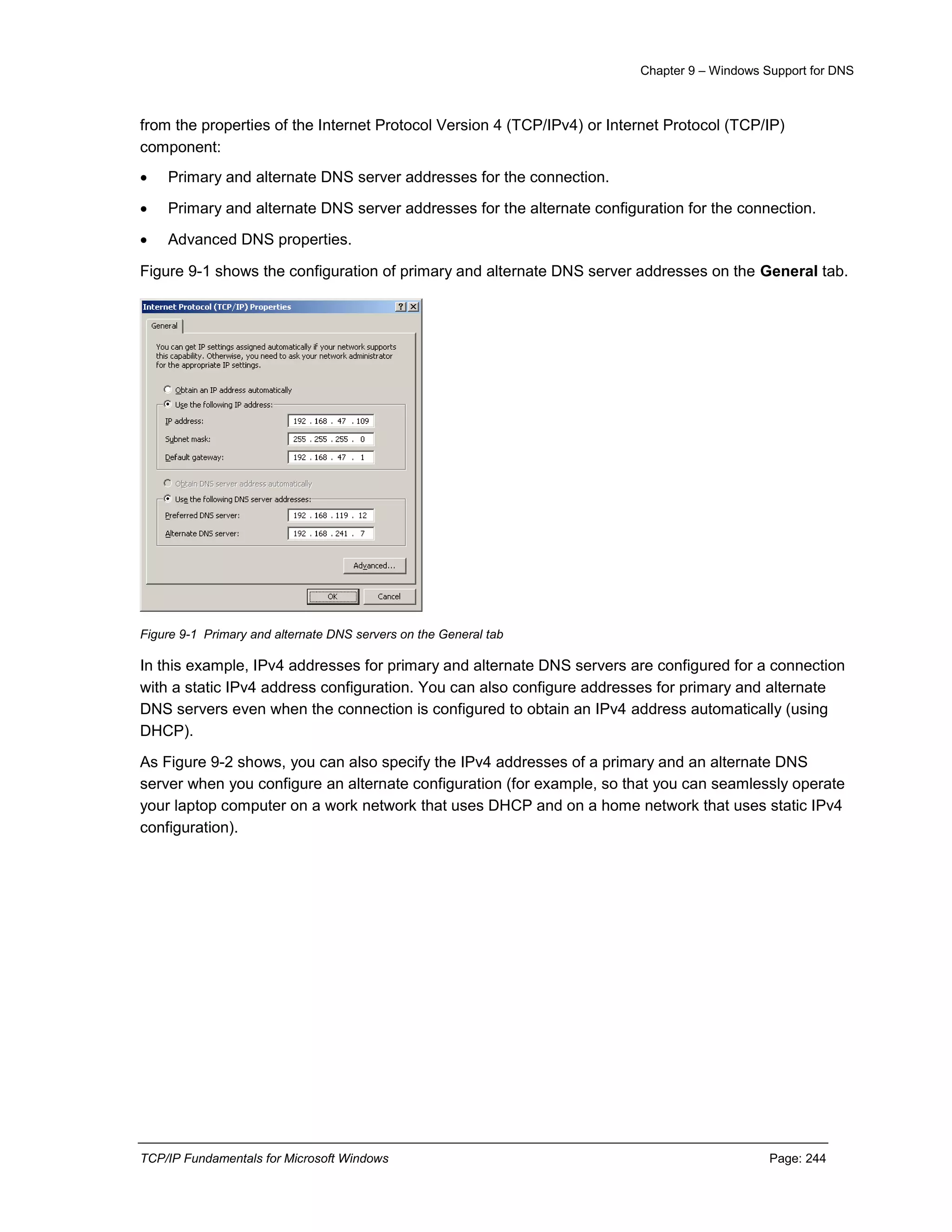 Chapter 9 – Windows Support for DNS
TCP/IP Fundamentals for Microsoft Windows Page: 244
from the properties of the Internet Protocol Version 4 (TCP/IPv4) or Internet Protocol (TCP/IP)
component:
 Primary and alternate DNS server addresses for the connection.
 Primary and alternate DNS server addresses for the alternate configuration for the connection.
 Advanced DNS properties.
Figure 9-1 shows the configuration of primary and alternate DNS server addresses on the General tab.
Figure 9-1 Primary and alternate DNS servers on the General tab
In this example, IPv4 addresses for primary and alternate DNS servers are configured for a connection
with a static IPv4 address configuration. You can also configure addresses for primary and alternate
DNS servers even when the connection is configured to obtain an IPv4 address automatically (using
DHCP).
As Figure 9-2 shows, you can also specify the IPv4 addresses of a primary and an alternate DNS
server when you configure an alternate configuration (for example, so that you can seamlessly operate
your laptop computer on a work network that uses DHCP and on a home network that uses static IPv4
configuration).
 