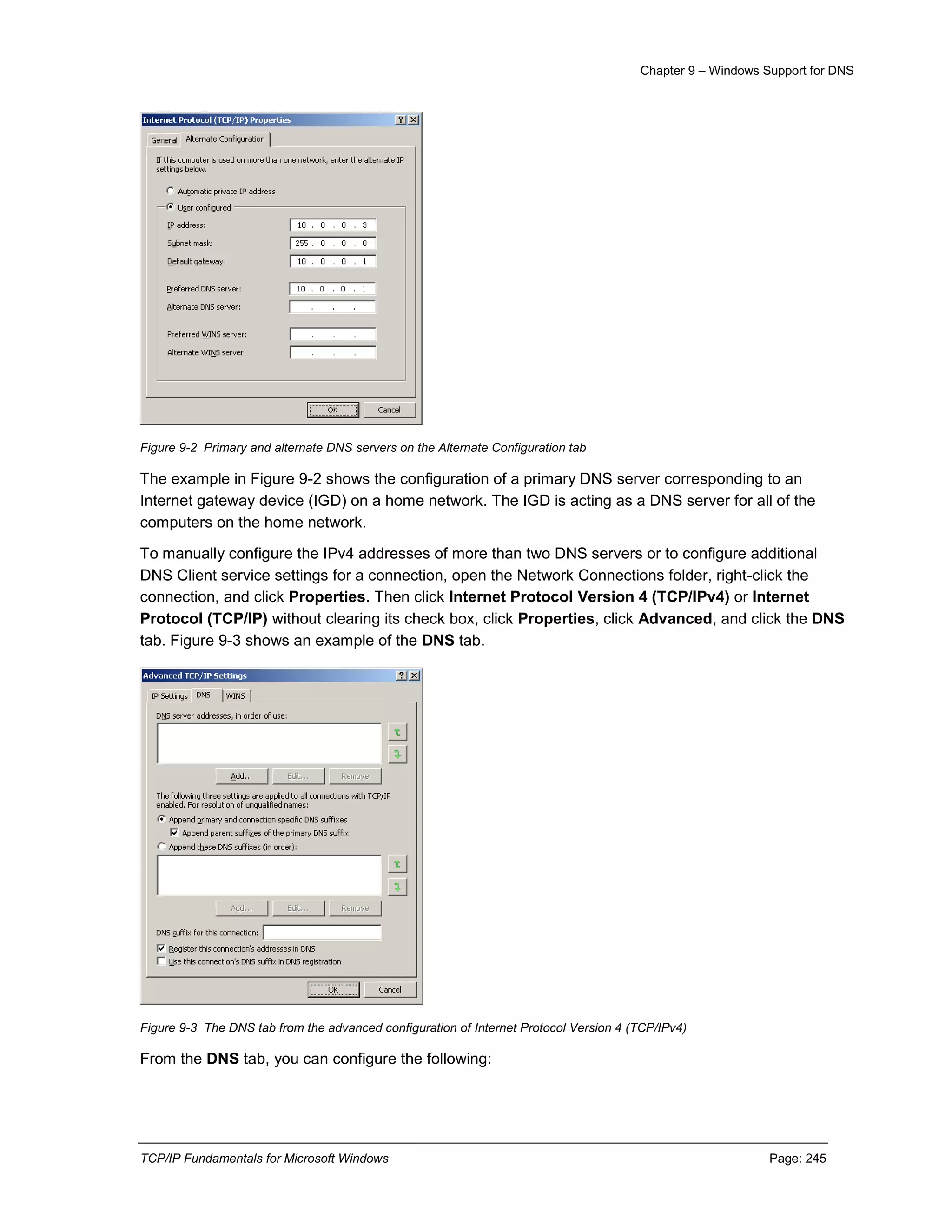 Chapter 9 – Windows Support for DNS
TCP/IP Fundamentals for Microsoft Windows Page: 245
Figure 9-2 Primary and alternate DNS servers on the Alternate Configuration tab
The example in Figure 9-2 shows the configuration of a primary DNS server corresponding to an
Internet gateway device (IGD) on a home network. The IGD is acting as a DNS server for all of the
computers on the home network.
To manually configure the IPv4 addresses of more than two DNS servers or to configure additional
DNS Client service settings for a connection, open the Network Connections folder, right-click the
connection, and click Properties. Then click Internet Protocol Version 4 (TCP/IPv4) or Internet
Protocol (TCP/IP) without clearing its check box, click Properties, click Advanced, and click the DNS
tab. Figure 9-3 shows an example of the DNS tab.
Figure 9-3 The DNS tab from the advanced configuration of Internet Protocol Version 4 (TCP/IPv4)
From the DNS tab, you can configure the following:
 
