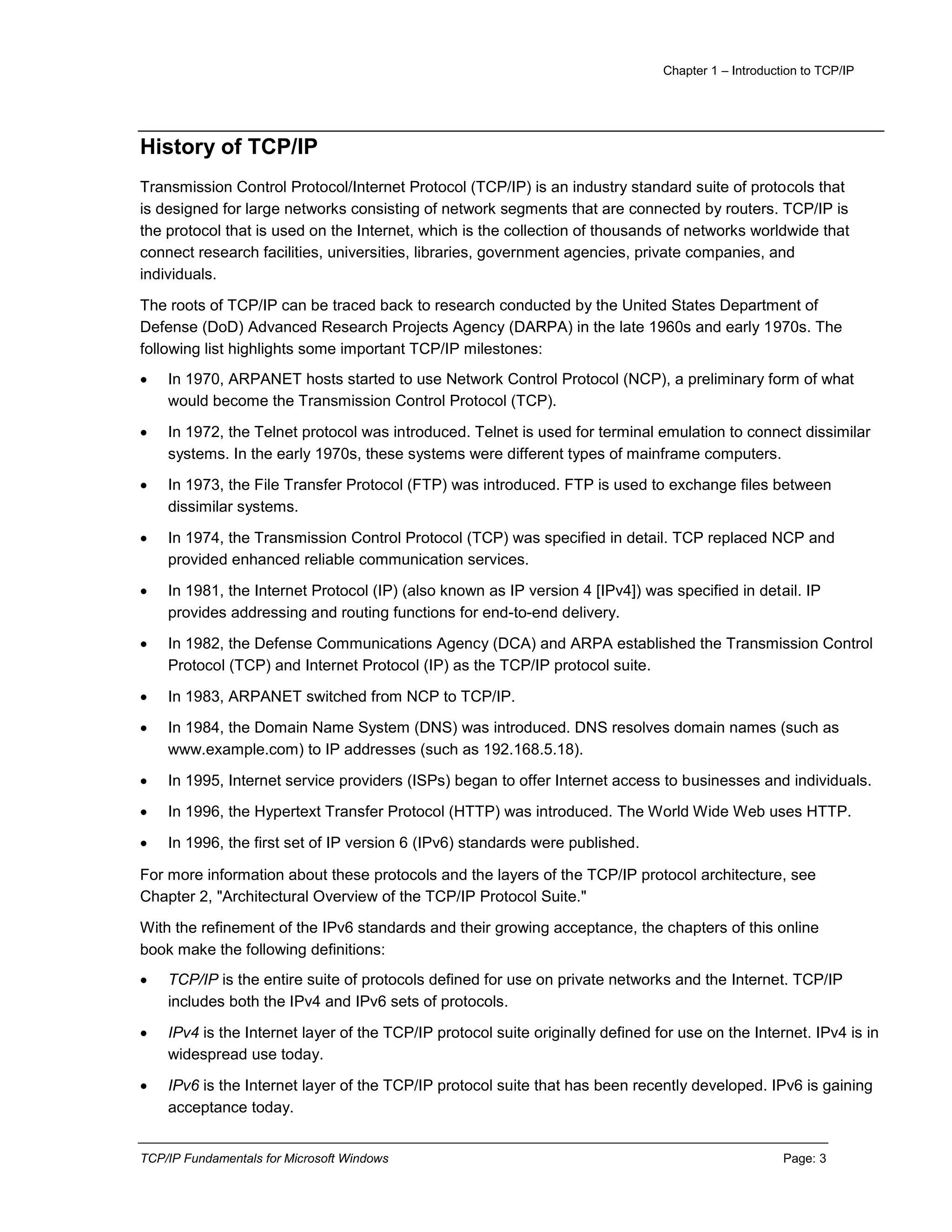 Chapter 1 – Introduction to TCP/IP
TCP/IP Fundamentals for Microsoft Windows Page: 3
History of TCP/IP
Transmission Control Protocol/Internet Protocol (TCP/IP) is an industry standard suite of protocols that
is designed for large networks consisting of network segments that are connected by routers. TCP/IP is
the protocol that is used on the Internet, which is the collection of thousands of networks worldwide that
connect research facilities, universities, libraries, government agencies, private companies, and
individuals.
The roots of TCP/IP can be traced back to research conducted by the United States Department of
Defense (DoD) Advanced Research Projects Agency (DARPA) in the late 1960s and early 1970s. The
following list highlights some important TCP/IP milestones:
 In 1970, ARPANET hosts started to use Network Control Protocol (NCP), a preliminary form of what
would become the Transmission Control Protocol (TCP).
 In 1972, the Telnet protocol was introduced. Telnet is used for terminal emulation to connect dissimilar
systems. In the early 1970s, these systems were different types of mainframe computers.
 In 1973, the File Transfer Protocol (FTP) was introduced. FTP is used to exchange files between
dissimilar systems.
 In 1974, the Transmission Control Protocol (TCP) was specified in detail. TCP replaced NCP and
provided enhanced reliable communication services.
 In 1981, the Internet Protocol (IP) (also known as IP version 4 [IPv4]) was specified in detail. IP
provides addressing and routing functions for end-to-end delivery.
 In 1982, the Defense Communications Agency (DCA) and ARPA established the Transmission Control
Protocol (TCP) and Internet Protocol (IP) as the TCP/IP protocol suite.
 In 1983, ARPANET switched from NCP to TCP/IP.
 In 1984, the Domain Name System (DNS) was introduced. DNS resolves domain names (such as
www.example.com) to IP addresses (such as 192.168.5.18).
 In 1995, Internet service providers (ISPs) began to offer Internet access to businesses and individuals.
 In 1996, the Hypertext Transfer Protocol (HTTP) was introduced. The World Wide Web uses HTTP.
 In 1996, the first set of IP version 6 (IPv6) standards were published.
For more information about these protocols and the layers of the TCP/IP protocol architecture, see
Chapter 2, "Architectural Overview of the TCP/IP Protocol Suite."
With the refinement of the IPv6 standards and their growing acceptance, the chapters of this online
book make the following definitions:
 TCP/IP is the entire suite of protocols defined for use on private networks and the Internet. TCP/IP
includes both the IPv4 and IPv6 sets of protocols.
 IPv4 is the Internet layer of the TCP/IP protocol suite originally defined for use on the Internet. IPv4 is in
widespread use today.
 IPv6 is the Internet layer of the TCP/IP protocol suite that has been recently developed. IPv6 is gaining
acceptance today.
 