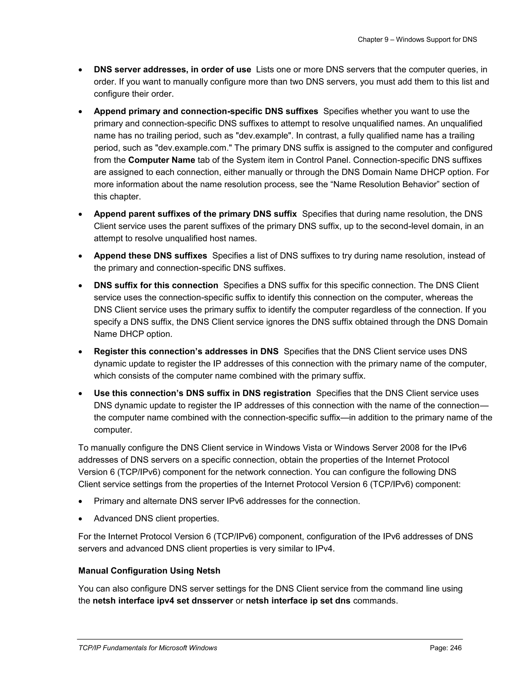 Chapter 9 – Windows Support for DNS
TCP/IP Fundamentals for Microsoft Windows Page: 246
 DNS server addresses, in order of use Lists one or more DNS servers that the computer queries, in
order. If you want to manually configure more than two DNS servers, you must add them to this list and
configure their order.
 Append primary and connection-specific DNS suffixes Specifies whether you want to use the
primary and connection-specific DNS suffixes to attempt to resolve unqualified names. An unqualified
name has no trailing period, such as "dev.example". In contrast, a fully qualified name has a trailing
period, such as "dev.example.com." The primary DNS suffix is assigned to the computer and configured
from the Computer Name tab of the System item in Control Panel. Connection-specific DNS suffixes
are assigned to each connection, either manually or through the DNS Domain Name DHCP option. For
more information about the name resolution process, see the “Name Resolution Behavior” section of
this chapter.
 Append parent suffixes of the primary DNS suffix Specifies that during name resolution, the DNS
Client service uses the parent suffixes of the primary DNS suffix, up to the second-level domain, in an
attempt to resolve unqualified host names.
 Append these DNS suffixes Specifies a list of DNS suffixes to try during name resolution, instead of
the primary and connection-specific DNS suffixes.
 DNS suffix for this connection Specifies a DNS suffix for this specific connection. The DNS Client
service uses the connection-specific suffix to identify this connection on the computer, whereas the
DNS Client service uses the primary suffix to identify the computer regardless of the connection. If you
specify a DNS suffix, the DNS Client service ignores the DNS suffix obtained through the DNS Domain
Name DHCP option.
 Register this connection’s addresses in DNS Specifies that the DNS Client service uses DNS
dynamic update to register the IP addresses of this connection with the primary name of the computer,
which consists of the computer name combined with the primary suffix.
 Use this connection’s DNS suffix in DNS registration Specifies that the DNS Client service uses
DNS dynamic update to register the IP addresses of this connection with the name of the connection—
the computer name combined with the connection-specific suffix—in addition to the primary name of the
computer.
To manually configure the DNS Client service in Windows Vista or Windows Server 2008 for the IPv6
addresses of DNS servers on a specific connection, obtain the properties of the Internet Protocol
Version 6 (TCP/IPv6) component for the network connection. You can configure the following DNS
Client service settings from the properties of the Internet Protocol Version 6 (TCP/IPv6) component:
 Primary and alternate DNS server IPv6 addresses for the connection.
 Advanced DNS client properties.
For the Internet Protocol Version 6 (TCP/IPv6) component, configuration of the IPv6 addresses of DNS
servers and advanced DNS client properties is very similar to IPv4.
Manual Configuration Using Netsh
You can also configure DNS server settings for the DNS Client service from the command line using
the netsh interface ipv4 set dnsserver or netsh interface ip set dns commands.
 