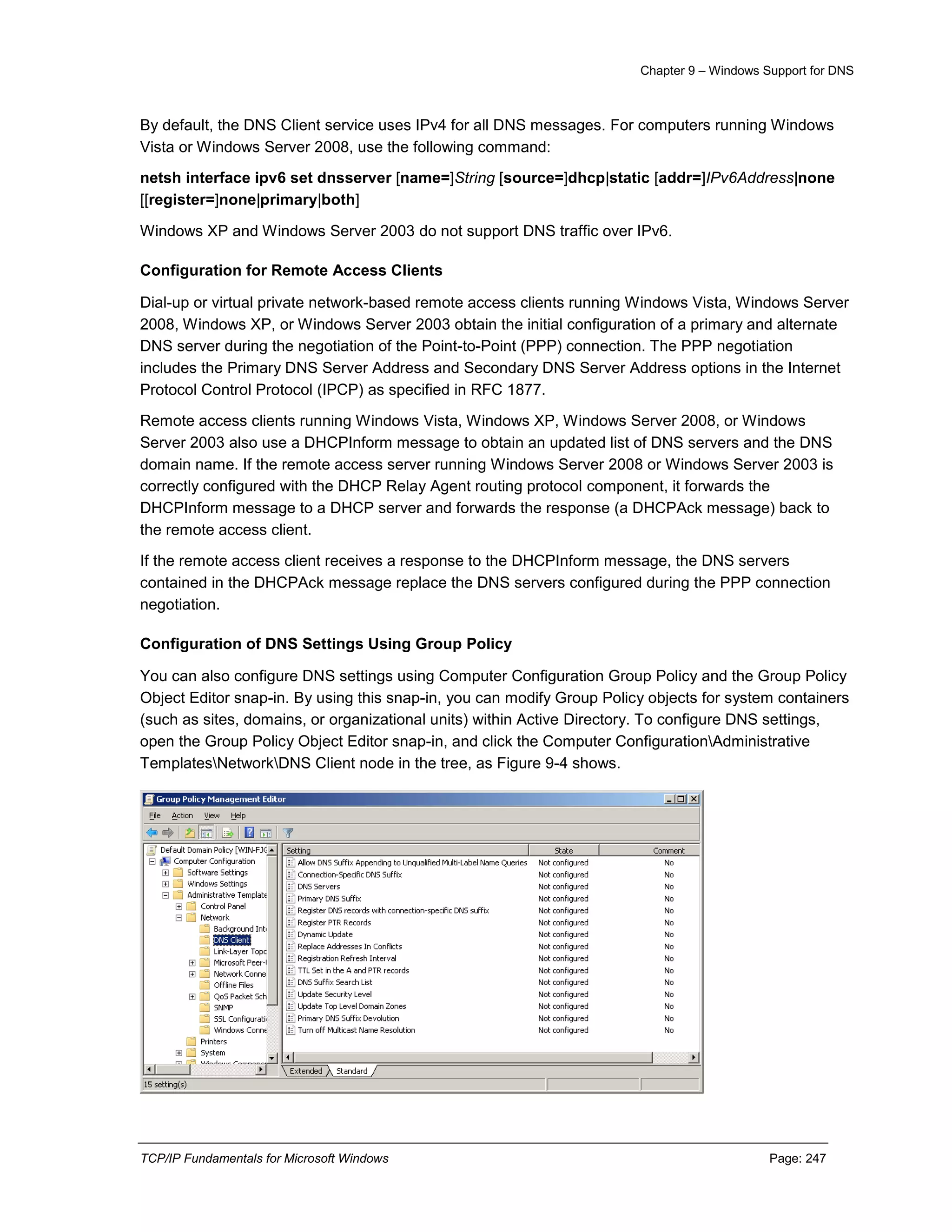 Chapter 9 – Windows Support for DNS
TCP/IP Fundamentals for Microsoft Windows Page: 247
By default, the DNS Client service uses IPv4 for all DNS messages. For computers running Windows
Vista or Windows Server 2008, use the following command:
netsh interface ipv6 set dnsserver [name=]String [source=]dhcp|static [addr=]IPv6Address|none
[[register=]none|primary|both]
Windows XP and Windows Server 2003 do not support DNS traffic over IPv6.
Configuration for Remote Access Clients
Dial-up or virtual private network-based remote access clients running Windows Vista, Windows Server
2008, Windows XP, or Windows Server 2003 obtain the initial configuration of a primary and alternate
DNS server during the negotiation of the Point-to-Point (PPP) connection. The PPP negotiation
includes the Primary DNS Server Address and Secondary DNS Server Address options in the Internet
Protocol Control Protocol (IPCP) as specified in RFC 1877.
Remote access clients running Windows Vista, Windows XP, Windows Server 2008, or Windows
Server 2003 also use a DHCPInform message to obtain an updated list of DNS servers and the DNS
domain name. If the remote access server running Windows Server 2008 or Windows Server 2003 is
correctly configured with the DHCP Relay Agent routing protocol component, it forwards the
DHCPInform message to a DHCP server and forwards the response (a DHCPAck message) back to
the remote access client.
If the remote access client receives a response to the DHCPInform message, the DNS servers
contained in the DHCPAck message replace the DNS servers configured during the PPP connection
negotiation.
Configuration of DNS Settings Using Group Policy
You can also configure DNS settings using Computer Configuration Group Policy and the Group Policy
Object Editor snap-in. By using this snap-in, you can modify Group Policy objects for system containers
(such as sites, domains, or organizational units) within Active Directory. To configure DNS settings,
open the Group Policy Object Editor snap-in, and click the Computer ConfigurationAdministrative
TemplatesNetworkDNS Client node in the tree, as Figure 9-4 shows.
 