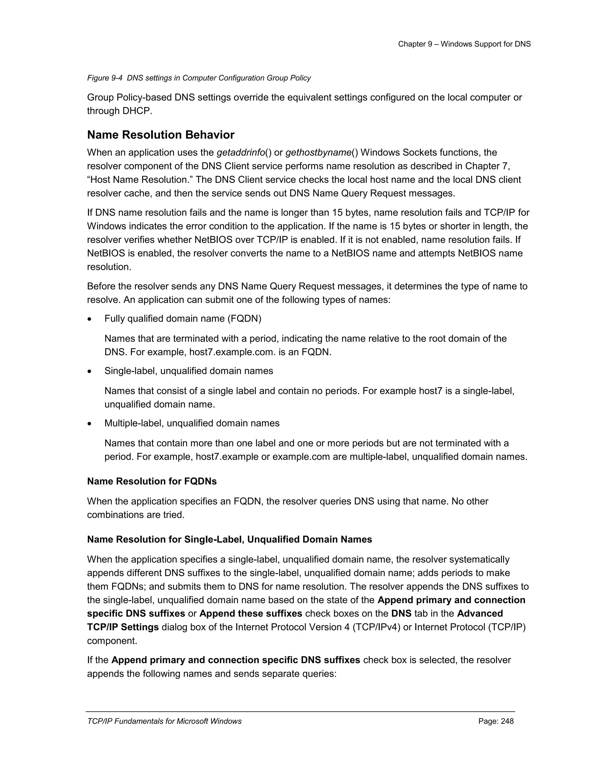 Chapter 9 – Windows Support for DNS
TCP/IP Fundamentals for Microsoft Windows Page: 248
Figure 9-4 DNS settings in Computer Configuration Group Policy
Group Policy-based DNS settings override the equivalent settings configured on the local computer or
through DHCP.
Name Resolution Behavior
When an application uses the getaddrinfo() or gethostbyname() Windows Sockets functions, the
resolver component of the DNS Client service performs name resolution as described in Chapter 7,
“Host Name Resolution.” The DNS Client service checks the local host name and the local DNS client
resolver cache, and then the service sends out DNS Name Query Request messages.
If DNS name resolution fails and the name is longer than 15 bytes, name resolution fails and TCP/IP for
Windows indicates the error condition to the application. If the name is 15 bytes or shorter in length, the
resolver verifies whether NetBIOS over TCP/IP is enabled. If it is not enabled, name resolution fails. If
NetBIOS is enabled, the resolver converts the name to a NetBIOS name and attempts NetBIOS name
resolution.
Before the resolver sends any DNS Name Query Request messages, it determines the type of name to
resolve. An application can submit one of the following types of names:
 Fully qualified domain name (FQDN)
Names that are terminated with a period, indicating the name relative to the root domain of the
DNS. For example, host7.example.com. is an FQDN.
 Single-label, unqualified domain names
Names that consist of a single label and contain no periods. For example host7 is a single-label,
unqualified domain name.
 Multiple-label, unqualified domain names
Names that contain more than one label and one or more periods but are not terminated with a
period. For example, host7.example or example.com are multiple-label, unqualified domain names.
Name Resolution for FQDNs
When the application specifies an FQDN, the resolver queries DNS using that name. No other
combinations are tried.
Name Resolution for Single-Label, Unqualified Domain Names
When the application specifies a single-label, unqualified domain name, the resolver systematically
appends different DNS suffixes to the single-label, unqualified domain name; adds periods to make
them FQDNs; and submits them to DNS for name resolution. The resolver appends the DNS suffixes to
the single-label, unqualified domain name based on the state of the Append primary and connection
specific DNS suffixes or Append these suffixes check boxes on the DNS tab in the Advanced
TCP/IP Settings dialog box of the Internet Protocol Version 4 (TCP/IPv4) or Internet Protocol (TCP/IP)
component.
If the Append primary and connection specific DNS suffixes check box is selected, the resolver
appends the following names and sends separate queries:
 