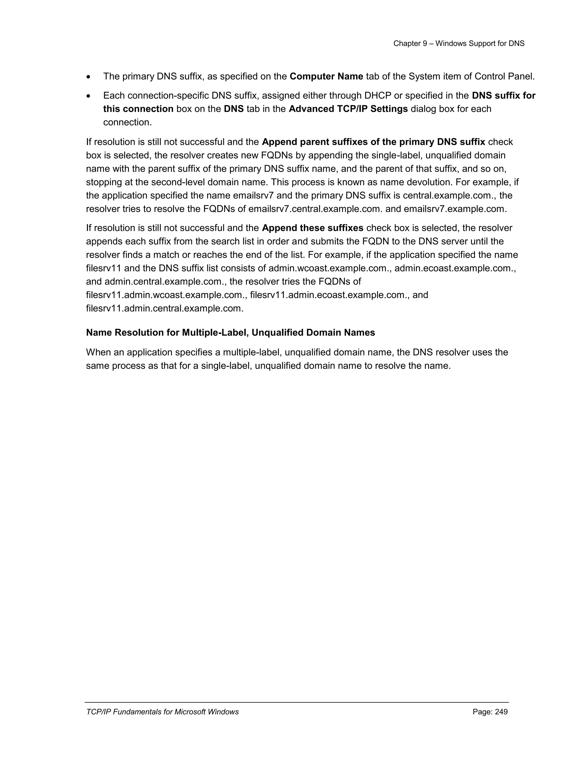 Chapter 9 – Windows Support for DNS
TCP/IP Fundamentals for Microsoft Windows Page: 249
 The primary DNS suffix, as specified on the Computer Name tab of the System item of Control Panel.
 Each connection-specific DNS suffix, assigned either through DHCP or specified in the DNS suffix for
this connection box on the DNS tab in the Advanced TCP/IP Settings dialog box for each
connection.
If resolution is still not successful and the Append parent suffixes of the primary DNS suffix check
box is selected, the resolver creates new FQDNs by appending the single-label, unqualified domain
name with the parent suffix of the primary DNS suffix name, and the parent of that suffix, and so on,
stopping at the second-level domain name. This process is known as name devolution. For example, if
the application specified the name emailsrv7 and the primary DNS suffix is central.example.com., the
resolver tries to resolve the FQDNs of emailsrv7.central.example.com. and emailsrv7.example.com.
If resolution is still not successful and the Append these suffixes check box is selected, the resolver
appends each suffix from the search list in order and submits the FQDN to the DNS server until the
resolver finds a match or reaches the end of the list. For example, if the application specified the name
filesrv11 and the DNS suffix list consists of admin.wcoast.example.com., admin.ecoast.example.com.,
and admin.central.example.com., the resolver tries the FQDNs of
filesrv11.admin.wcoast.example.com., filesrv11.admin.ecoast.example.com., and
filesrv11.admin.central.example.com.
Name Resolution for Multiple-Label, Unqualified Domain Names
When an application specifies a multiple-label, unqualified domain name, the DNS resolver uses the
same process as that for a single-label, unqualified domain name to resolve the name.
 