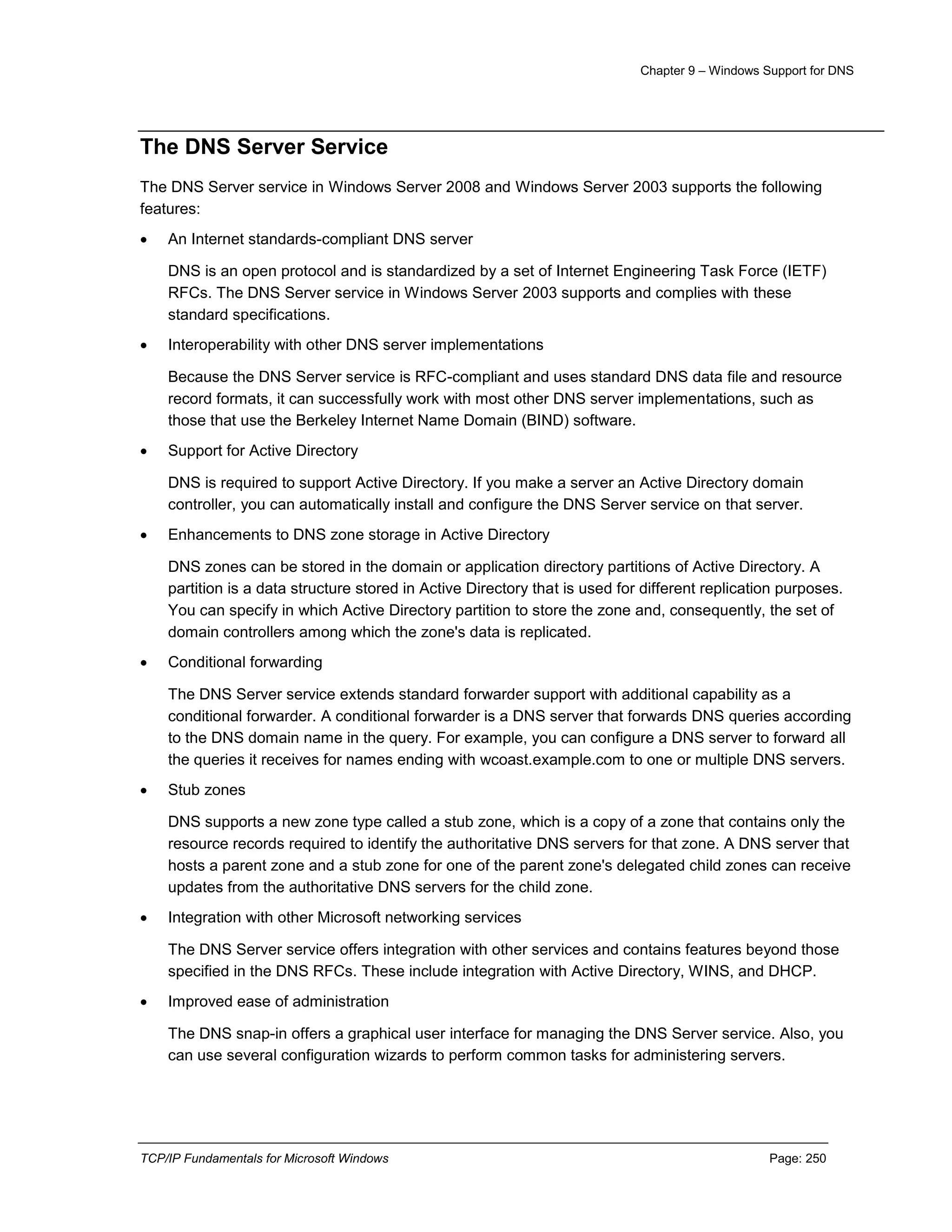 Chapter 9 – Windows Support for DNS
TCP/IP Fundamentals for Microsoft Windows Page: 250
The DNS Server Service
The DNS Server service in Windows Server 2008 and Windows Server 2003 supports the following
features:
 An Internet standards-compliant DNS server
DNS is an open protocol and is standardized by a set of Internet Engineering Task Force (IETF)
RFCs. The DNS Server service in Windows Server 2003 supports and complies with these
standard specifications.
 Interoperability with other DNS server implementations
Because the DNS Server service is RFC-compliant and uses standard DNS data file and resource
record formats, it can successfully work with most other DNS server implementations, such as
those that use the Berkeley Internet Name Domain (BIND) software.
 Support for Active Directory
DNS is required to support Active Directory. If you make a server an Active Directory domain
controller, you can automatically install and configure the DNS Server service on that server.
 Enhancements to DNS zone storage in Active Directory
DNS zones can be stored in the domain or application directory partitions of Active Directory. A
partition is a data structure stored in Active Directory that is used for different replication purposes.
You can specify in which Active Directory partition to store the zone and, consequently, the set of
domain controllers among which the zone's data is replicated.
 Conditional forwarding
The DNS Server service extends standard forwarder support with additional capability as a
conditional forwarder. A conditional forwarder is a DNS server that forwards DNS queries according
to the DNS domain name in the query. For example, you can configure a DNS server to forward all
the queries it receives for names ending with wcoast.example.com to one or multiple DNS servers.
 Stub zones
DNS supports a new zone type called a stub zone, which is a copy of a zone that contains only the
resource records required to identify the authoritative DNS servers for that zone. A DNS server that
hosts a parent zone and a stub zone for one of the parent zone's delegated child zones can receive
updates from the authoritative DNS servers for the child zone.
 Integration with other Microsoft networking services
The DNS Server service offers integration with other services and contains features beyond those
specified in the DNS RFCs. These include integration with Active Directory, WINS, and DHCP.
 Improved ease of administration
The DNS snap-in offers a graphical user interface for managing the DNS Server service. Also, you
can use several configuration wizards to perform common tasks for administering servers.
 