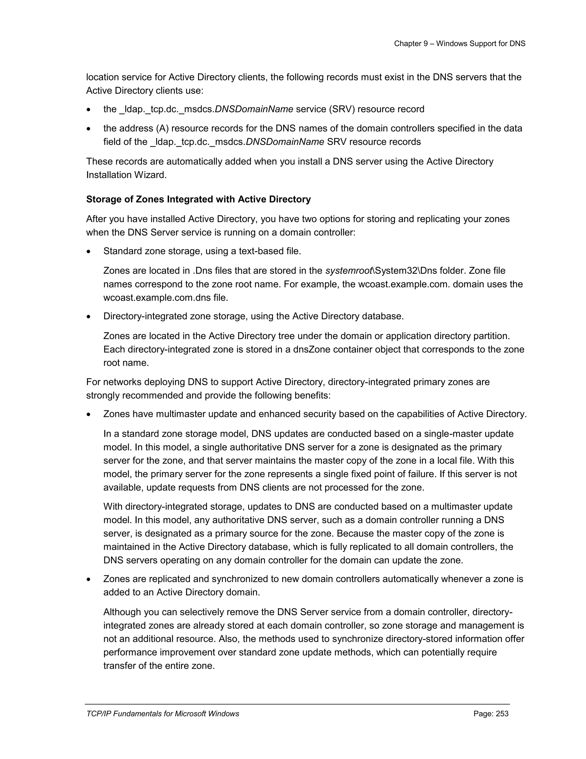Chapter 9 – Windows Support for DNS
TCP/IP Fundamentals for Microsoft Windows Page: 253
location service for Active Directory clients, the following records must exist in the DNS servers that the
Active Directory clients use:
 the _ldap._tcp.dc._msdcs.DNSDomainName service (SRV) resource record
 the address (A) resource records for the DNS names of the domain controllers specified in the data
field of the _ldap._tcp.dc._msdcs.DNSDomainName SRV resource records
These records are automatically added when you install a DNS server using the Active Directory
Installation Wizard.
Storage of Zones Integrated with Active Directory
After you have installed Active Directory, you have two options for storing and replicating your zones
when the DNS Server service is running on a domain controller:
 Standard zone storage, using a text-based file.
Zones are located in .Dns files that are stored in the systemrootSystem32Dns folder. Zone file
names correspond to the zone root name. For example, the wcoast.example.com. domain uses the
wcoast.example.com.dns file.
 Directory-integrated zone storage, using the Active Directory database.
Zones are located in the Active Directory tree under the domain or application directory partition.
Each directory-integrated zone is stored in a dnsZone container object that corresponds to the zone
root name.
For networks deploying DNS to support Active Directory, directory-integrated primary zones are
strongly recommended and provide the following benefits:
 Zones have multimaster update and enhanced security based on the capabilities of Active Directory.
In a standard zone storage model, DNS updates are conducted based on a single-master update
model. In this model, a single authoritative DNS server for a zone is designated as the primary
server for the zone, and that server maintains the master copy of the zone in a local file. With this
model, the primary server for the zone represents a single fixed point of failure. If this server is not
available, update requests from DNS clients are not processed for the zone.
With directory-integrated storage, updates to DNS are conducted based on a multimaster update
model. In this model, any authoritative DNS server, such as a domain controller running a DNS
server, is designated as a primary source for the zone. Because the master copy of the zone is
maintained in the Active Directory database, which is fully replicated to all domain controllers, the
DNS servers operating on any domain controller for the domain can update the zone.
 Zones are replicated and synchronized to new domain controllers automatically whenever a zone is
added to an Active Directory domain.
Although you can selectively remove the DNS Server service from a domain controller, directory-
integrated zones are already stored at each domain controller, so zone storage and management is
not an additional resource. Also, the methods used to synchronize directory-stored information offer
performance improvement over standard zone update methods, which can potentially require
transfer of the entire zone.
 