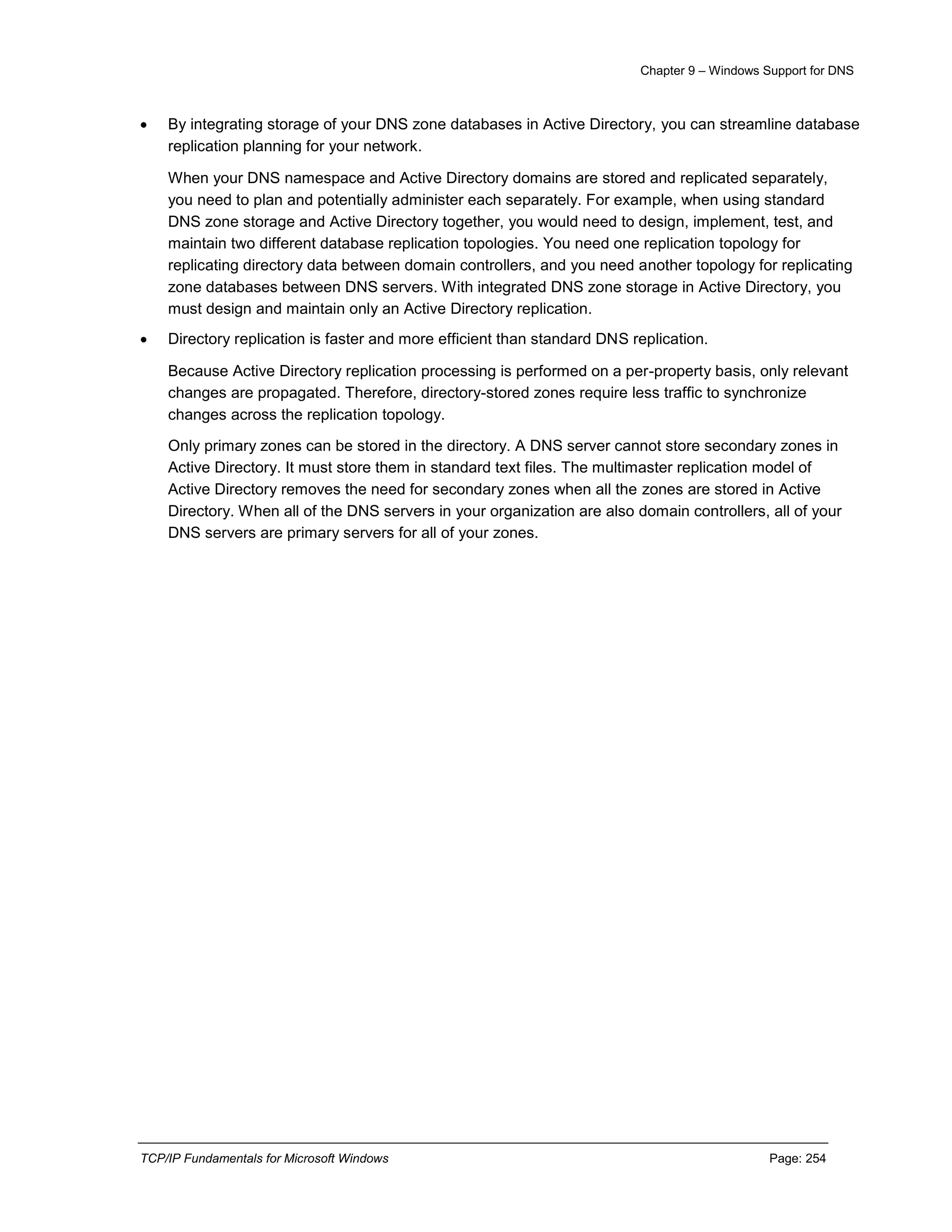 Chapter 9 – Windows Support for DNS
TCP/IP Fundamentals for Microsoft Windows Page: 254
 By integrating storage of your DNS zone databases in Active Directory, you can streamline database
replication planning for your network.
When your DNS namespace and Active Directory domains are stored and replicated separately,
you need to plan and potentially administer each separately. For example, when using standard
DNS zone storage and Active Directory together, you would need to design, implement, test, and
maintain two different database replication topologies. You need one replication topology for
replicating directory data between domain controllers, and you need another topology for replicating
zone databases between DNS servers. With integrated DNS zone storage in Active Directory, you
must design and maintain only an Active Directory replication.
 Directory replication is faster and more efficient than standard DNS replication.
Because Active Directory replication processing is performed on a per-property basis, only relevant
changes are propagated. Therefore, directory-stored zones require less traffic to synchronize
changes across the replication topology.
Only primary zones can be stored in the directory. A DNS server cannot store secondary zones in
Active Directory. It must store them in standard text files. The multimaster replication model of
Active Directory removes the need for secondary zones when all the zones are stored in Active
Directory. When all of the DNS servers in your organization are also domain controllers, all of your
DNS servers are primary servers for all of your zones.
 