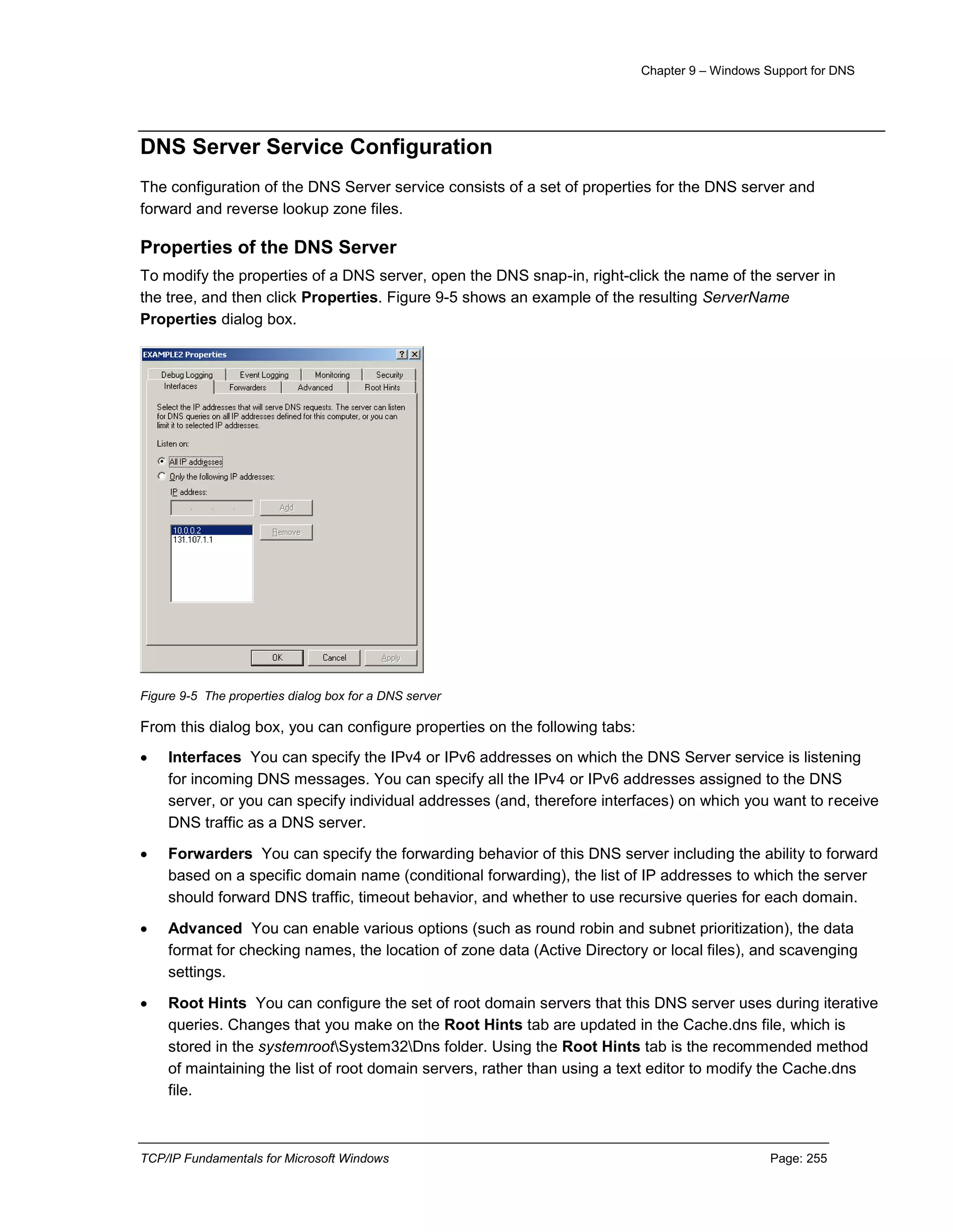 Chapter 9 – Windows Support for DNS
TCP/IP Fundamentals for Microsoft Windows Page: 255
DNS Server Service Configuration
The configuration of the DNS Server service consists of a set of properties for the DNS server and
forward and reverse lookup zone files.
Properties of the DNS Server
To modify the properties of a DNS server, open the DNS snap-in, right-click the name of the server in
the tree, and then click Properties. Figure 9-5 shows an example of the resulting ServerName
Properties dialog box.
Figure 9-5 The properties dialog box for a DNS server
From this dialog box, you can configure properties on the following tabs:
 Interfaces You can specify the IPv4 or IPv6 addresses on which the DNS Server service is listening
for incoming DNS messages. You can specify all the IPv4 or IPv6 addresses assigned to the DNS
server, or you can specify individual addresses (and, therefore interfaces) on which you want to receive
DNS traffic as a DNS server.
 Forwarders You can specify the forwarding behavior of this DNS server including the ability to forward
based on a specific domain name (conditional forwarding), the list of IP addresses to which the server
should forward DNS traffic, timeout behavior, and whether to use recursive queries for each domain.
 Advanced You can enable various options (such as round robin and subnet prioritization), the data
format for checking names, the location of zone data (Active Directory or local files), and scavenging
settings.
 Root Hints You can configure the set of root domain servers that this DNS server uses during iterative
queries. Changes that you make on the Root Hints tab are updated in the Cache.dns file, which is
stored in the systemrootSystem32Dns folder. Using the Root Hints tab is the recommended method
of maintaining the list of root domain servers, rather than using a text editor to modify the Cache.dns
file.
 