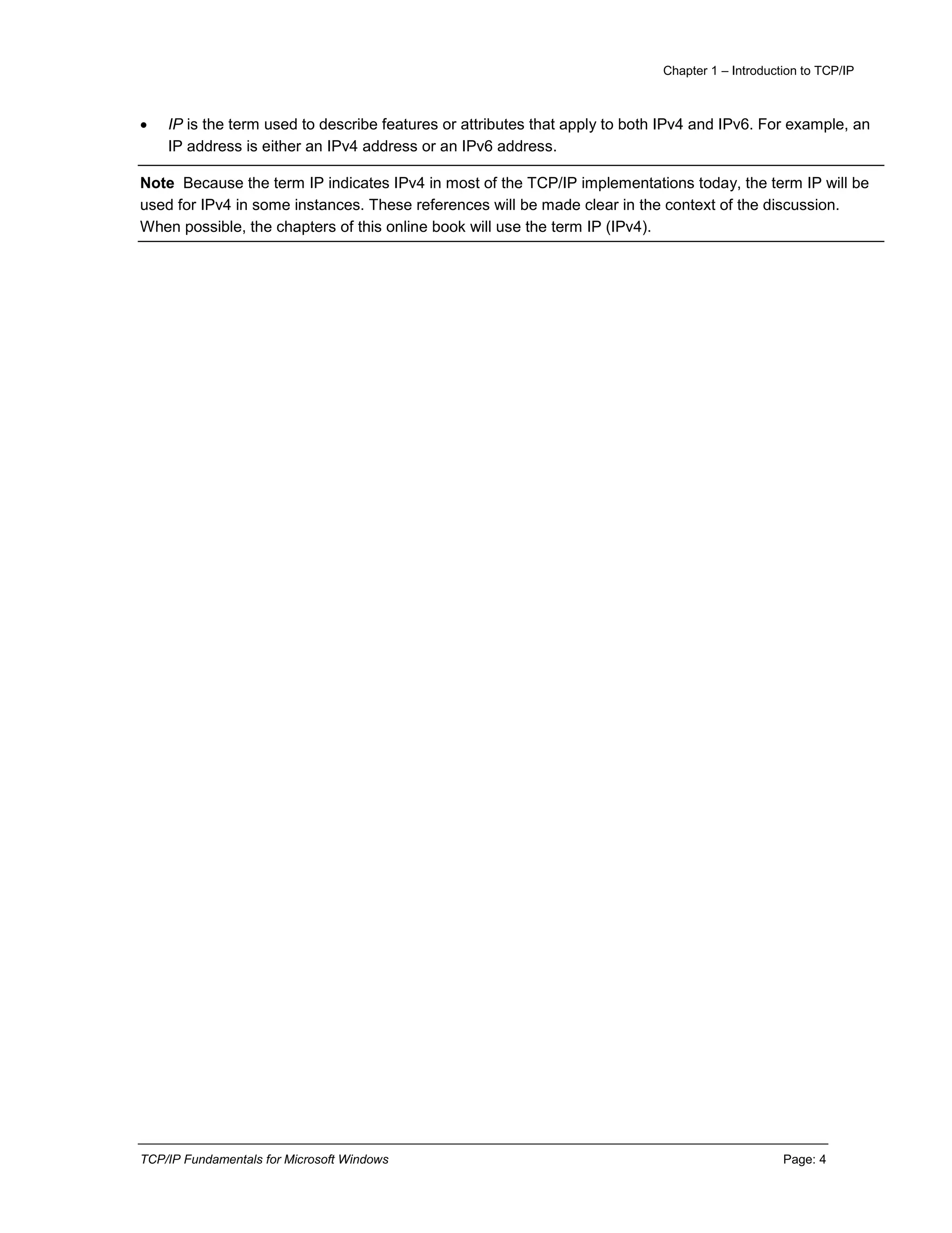 Chapter 1 – Introduction to TCP/IP
TCP/IP Fundamentals for Microsoft Windows Page: 4
 IP is the term used to describe features or attributes that apply to both IPv4 and IPv6. For example, an
IP address is either an IPv4 address or an IPv6 address.
Note Because the term IP indicates IPv4 in most of the TCP/IP implementations today, the term IP will be
used for IPv4 in some instances. These references will be made clear in the context of the discussion.
When possible, the chapters of this online book will use the term IP (IPv4).
 