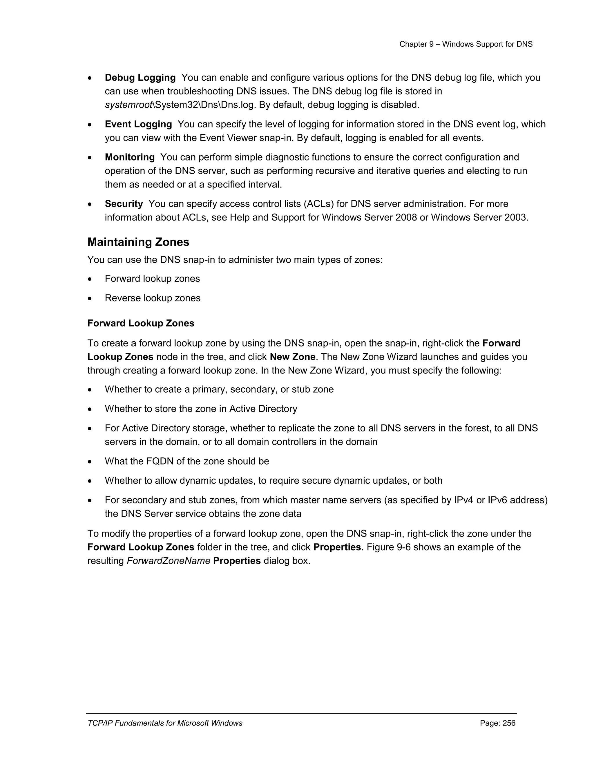 Chapter 9 – Windows Support for DNS
TCP/IP Fundamentals for Microsoft Windows Page: 256
 Debug Logging You can enable and configure various options for the DNS debug log file, which you
can use when troubleshooting DNS issues. The DNS debug log file is stored in
systemrootSystem32DnsDns.log. By default, debug logging is disabled.
 Event Logging You can specify the level of logging for information stored in the DNS event log, which
you can view with the Event Viewer snap-in. By default, logging is enabled for all events.
 Monitoring You can perform simple diagnostic functions to ensure the correct configuration and
operation of the DNS server, such as performing recursive and iterative queries and electing to run
them as needed or at a specified interval.
 Security You can specify access control lists (ACLs) for DNS server administration. For more
information about ACLs, see Help and Support for Windows Server 2008 or Windows Server 2003.
Maintaining Zones
You can use the DNS snap-in to administer two main types of zones:
 Forward lookup zones
 Reverse lookup zones
Forward Lookup Zones
To create a forward lookup zone by using the DNS snap-in, open the snap-in, right-click the Forward
Lookup Zones node in the tree, and click New Zone. The New Zone Wizard launches and guides you
through creating a forward lookup zone. In the New Zone Wizard, you must specify the following:
 Whether to create a primary, secondary, or stub zone
 Whether to store the zone in Active Directory
 For Active Directory storage, whether to replicate the zone to all DNS servers in the forest, to all DNS
servers in the domain, or to all domain controllers in the domain
 What the FQDN of the zone should be
 Whether to allow dynamic updates, to require secure dynamic updates, or both
 For secondary and stub zones, from which master name servers (as specified by IPv4 or IPv6 address)
the DNS Server service obtains the zone data
To modify the properties of a forward lookup zone, open the DNS snap-in, right-click the zone under the
Forward Lookup Zones folder in the tree, and click Properties. Figure 9-6 shows an example of the
resulting ForwardZoneName Properties dialog box.
 