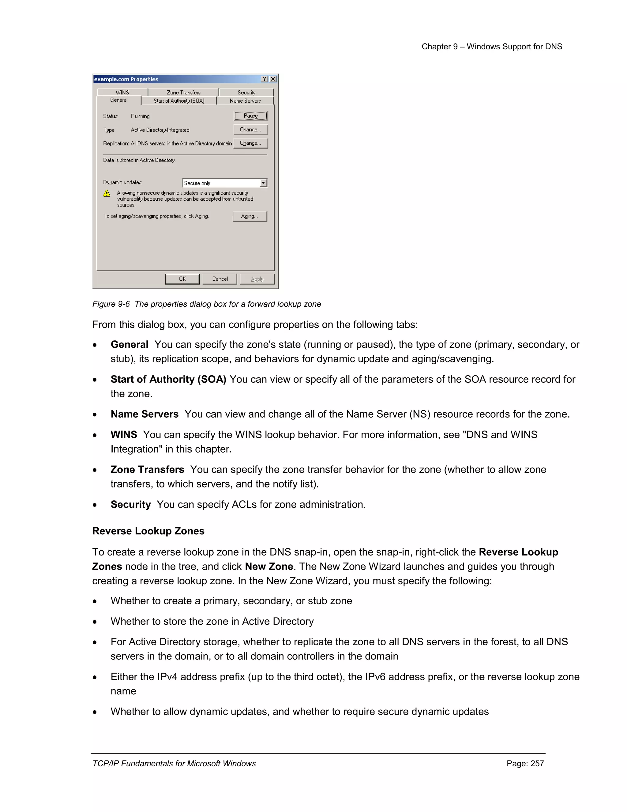 Chapter 9 – Windows Support for DNS
TCP/IP Fundamentals for Microsoft Windows Page: 257
Figure 9-6 The properties dialog box for a forward lookup zone
From this dialog box, you can configure properties on the following tabs:
 General You can specify the zone's state (running or paused), the type of zone (primary, secondary, or
stub), its replication scope, and behaviors for dynamic update and aging/scavenging.
 Start of Authority (SOA) You can view or specify all of the parameters of the SOA resource record for
the zone.
 Name Servers You can view and change all of the Name Server (NS) resource records for the zone.
 WINS You can specify the WINS lookup behavior. For more information, see "DNS and WINS
Integration" in this chapter.
 Zone Transfers You can specify the zone transfer behavior for the zone (whether to allow zone
transfers, to which servers, and the notify list).
 Security You can specify ACLs for zone administration.
Reverse Lookup Zones
To create a reverse lookup zone in the DNS snap-in, open the snap-in, right-click the Reverse Lookup
Zones node in the tree, and click New Zone. The New Zone Wizard launches and guides you through
creating a reverse lookup zone. In the New Zone Wizard, you must specify the following:
 Whether to create a primary, secondary, or stub zone
 Whether to store the zone in Active Directory
 For Active Directory storage, whether to replicate the zone to all DNS servers in the forest, to all DNS
servers in the domain, or to all domain controllers in the domain
 Either the IPv4 address prefix (up to the third octet), the IPv6 address prefix, or the reverse lookup zone
name
 Whether to allow dynamic updates, and whether to require secure dynamic updates
 
