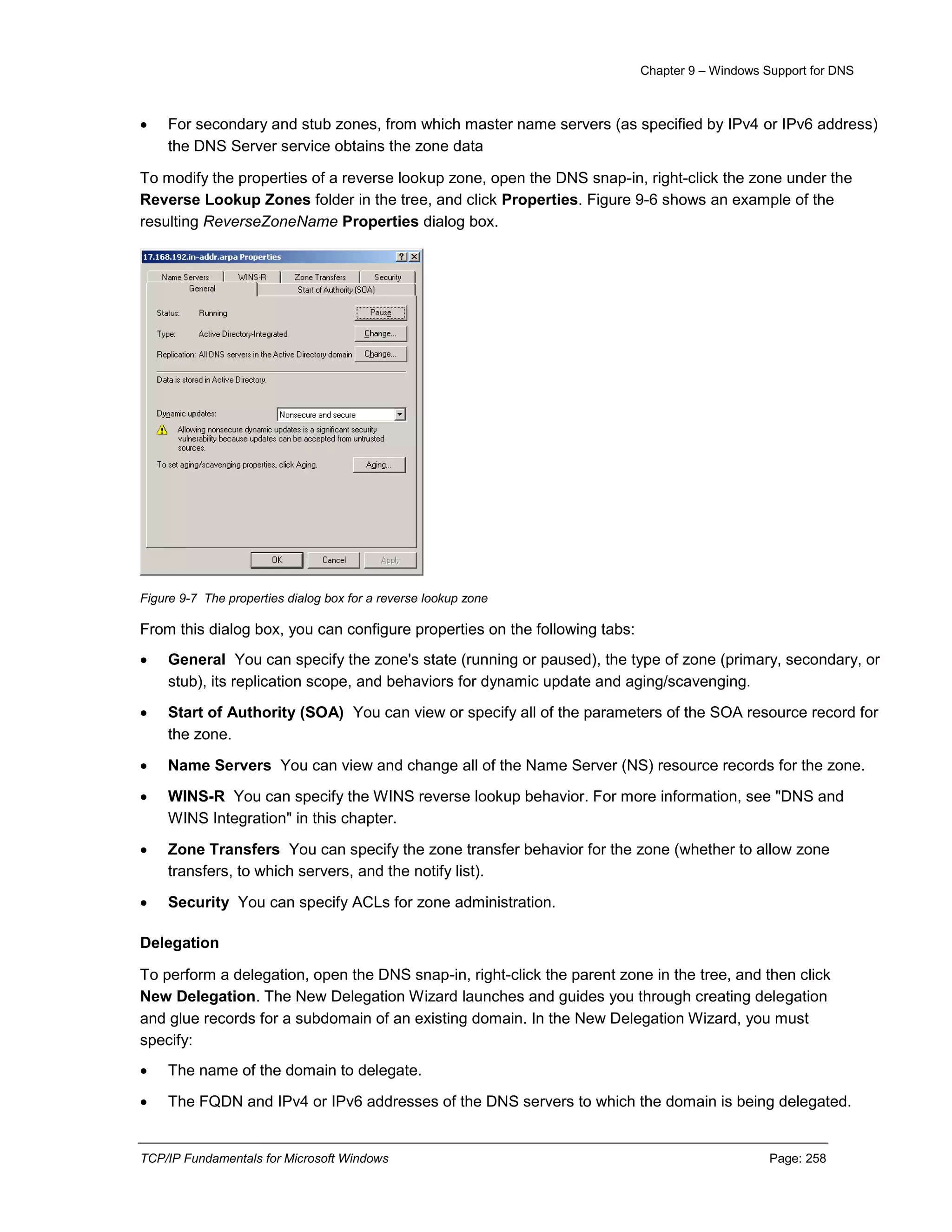 Chapter 9 – Windows Support for DNS
TCP/IP Fundamentals for Microsoft Windows Page: 258
 For secondary and stub zones, from which master name servers (as specified by IPv4 or IPv6 address)
the DNS Server service obtains the zone data
To modify the properties of a reverse lookup zone, open the DNS snap-in, right-click the zone under the
Reverse Lookup Zones folder in the tree, and click Properties. Figure 9-6 shows an example of the
resulting ReverseZoneName Properties dialog box.
Figure 9-7 The properties dialog box for a reverse lookup zone
From this dialog box, you can configure properties on the following tabs:
 General You can specify the zone's state (running or paused), the type of zone (primary, secondary, or
stub), its replication scope, and behaviors for dynamic update and aging/scavenging.
 Start of Authority (SOA) You can view or specify all of the parameters of the SOA resource record for
the zone.
 Name Servers You can view and change all of the Name Server (NS) resource records for the zone.
 WINS-R You can specify the WINS reverse lookup behavior. For more information, see "DNS and
WINS Integration" in this chapter.
 Zone Transfers You can specify the zone transfer behavior for the zone (whether to allow zone
transfers, to which servers, and the notify list).
 Security You can specify ACLs for zone administration.
Delegation
To perform a delegation, open the DNS snap-in, right-click the parent zone in the tree, and then click
New Delegation. The New Delegation Wizard launches and guides you through creating delegation
and glue records for a subdomain of an existing domain. In the New Delegation Wizard, you must
specify:
 The name of the domain to delegate.
 The FQDN and IPv4 or IPv6 addresses of the DNS servers to which the domain is being delegated.
 