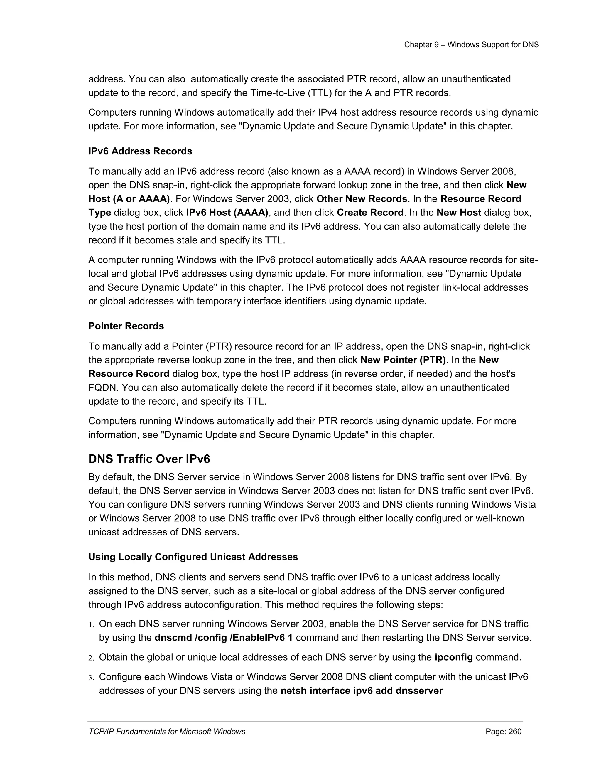 Chapter 9 – Windows Support for DNS
TCP/IP Fundamentals for Microsoft Windows Page: 260
address. You can also automatically create the associated PTR record, allow an unauthenticated
update to the record, and specify the Time-to-Live (TTL) for the A and PTR records.
Computers running Windows automatically add their IPv4 host address resource records using dynamic
update. For more information, see "Dynamic Update and Secure Dynamic Update" in this chapter.
IPv6 Address Records
To manually add an IPv6 address record (also known as a AAAA record) in Windows Server 2008,
open the DNS snap-in, right-click the appropriate forward lookup zone in the tree, and then click New
Host (A or AAAA). For Windows Server 2003, click Other New Records. In the Resource Record
Type dialog box, click IPv6 Host (AAAA), and then click Create Record. In the New Host dialog box,
type the host portion of the domain name and its IPv6 address. You can also automatically delete the
record if it becomes stale and specify its TTL.
A computer running Windows with the IPv6 protocol automatically adds AAAA resource records for site-
local and global IPv6 addresses using dynamic update. For more information, see "Dynamic Update
and Secure Dynamic Update" in this chapter. The IPv6 protocol does not register link-local addresses
or global addresses with temporary interface identifiers using dynamic update.
Pointer Records
To manually add a Pointer (PTR) resource record for an IP address, open the DNS snap-in, right-click
the appropriate reverse lookup zone in the tree, and then click New Pointer (PTR). In the New
Resource Record dialog box, type the host IP address (in reverse order, if needed) and the host's
FQDN. You can also automatically delete the record if it becomes stale, allow an unauthenticated
update to the record, and specify its TTL.
Computers running Windows automatically add their PTR records using dynamic update. For more
information, see "Dynamic Update and Secure Dynamic Update" in this chapter.
DNS Traffic Over IPv6
By default, the DNS Server service in Windows Server 2008 listens for DNS traffic sent over IPv6. By
default, the DNS Server service in Windows Server 2003 does not listen for DNS traffic sent over IPv6.
You can configure DNS servers running Windows Server 2003 and DNS clients running Windows Vista
or Windows Server 2008 to use DNS traffic over IPv6 through either locally configured or well-known
unicast addresses of DNS servers.
Using Locally Configured Unicast Addresses
In this method, DNS clients and servers send DNS traffic over IPv6 to a unicast address locally
assigned to the DNS server, such as a site-local or global address of the DNS server configured
through IPv6 address autoconfiguration. This method requires the following steps:
1. On each DNS server running Windows Server 2003, enable the DNS Server service for DNS traffic
by using the dnscmd /config /EnableIPv6 1 command and then restarting the DNS Server service.
2. Obtain the global or unique local addresses of each DNS server by using the ipconfig command.
3. Configure each Windows Vista or Windows Server 2008 DNS client computer with the unicast IPv6
addresses of your DNS servers using the netsh interface ipv6 add dnsserver
 