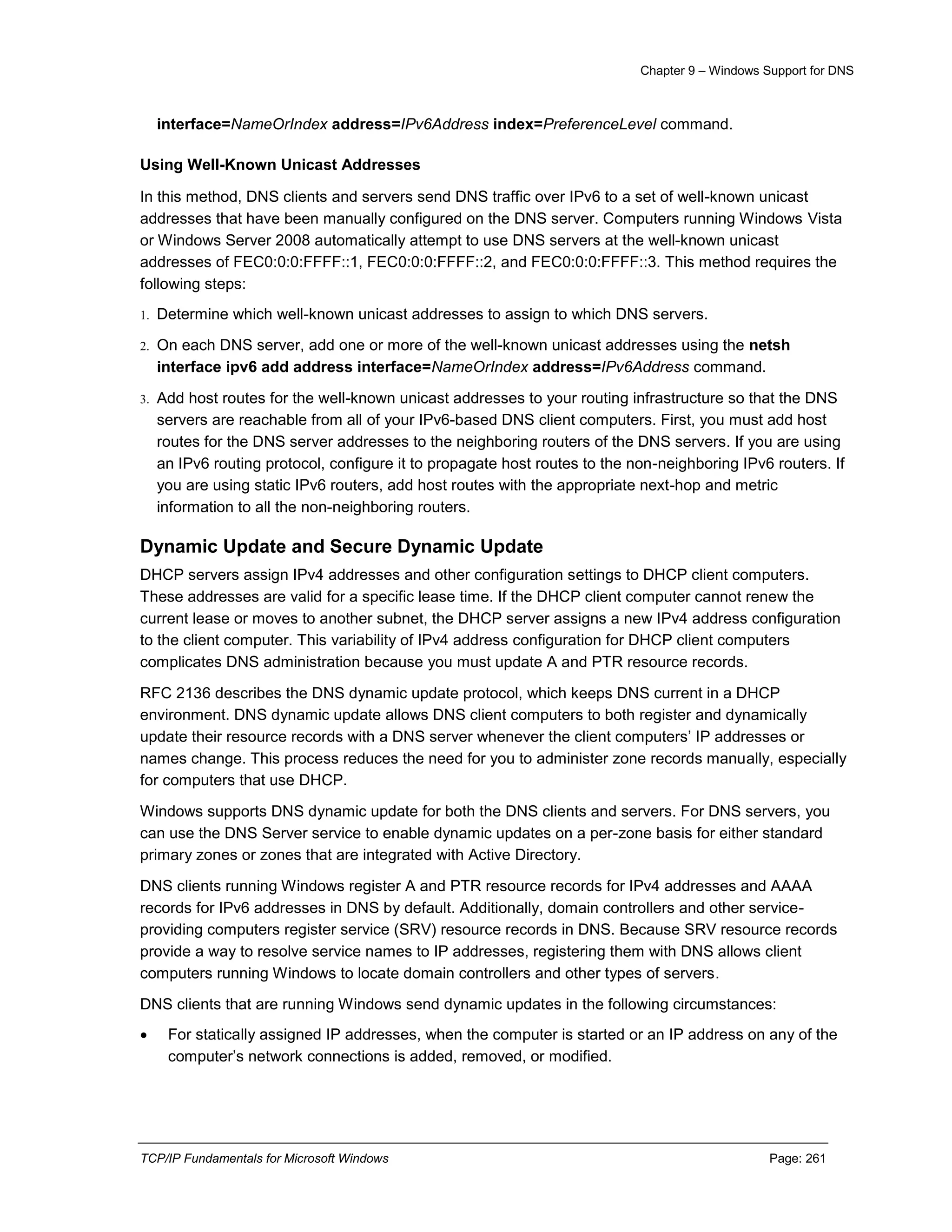 Chapter 9 – Windows Support for DNS
TCP/IP Fundamentals for Microsoft Windows Page: 261
interface=NameOrIndex address=IPv6Address index=PreferenceLevel command.
Using Well-Known Unicast Addresses
In this method, DNS clients and servers send DNS traffic over IPv6 to a set of well-known unicast
addresses that have been manually configured on the DNS server. Computers running Windows Vista
or Windows Server 2008 automatically attempt to use DNS servers at the well-known unicast
addresses of FEC0:0:0:FFFF::1, FEC0:0:0:FFFF::2, and FEC0:0:0:FFFF::3. This method requires the
following steps:
1. Determine which well-known unicast addresses to assign to which DNS servers.
2. On each DNS server, add one or more of the well-known unicast addresses using the netsh
interface ipv6 add address interface=NameOrIndex address=IPv6Address command.
3. Add host routes for the well-known unicast addresses to your routing infrastructure so that the DNS
servers are reachable from all of your IPv6-based DNS client computers. First, you must add host
routes for the DNS server addresses to the neighboring routers of the DNS servers. If you are using
an IPv6 routing protocol, configure it to propagate host routes to the non-neighboring IPv6 routers. If
you are using static IPv6 routers, add host routes with the appropriate next-hop and metric
information to all the non-neighboring routers.
Dynamic Update and Secure Dynamic Update
DHCP servers assign IPv4 addresses and other configuration settings to DHCP client computers.
These addresses are valid for a specific lease time. If the DHCP client computer cannot renew the
current lease or moves to another subnet, the DHCP server assigns a new IPv4 address configuration
to the client computer. This variability of IPv4 address configuration for DHCP client computers
complicates DNS administration because you must update A and PTR resource records.
RFC 2136 describes the DNS dynamic update protocol, which keeps DNS current in a DHCP
environment. DNS dynamic update allows DNS client computers to both register and dynamically
update their resource records with a DNS server whenever the client computers’ IP addresses or
names change. This process reduces the need for you to administer zone records manually, especially
for computers that use DHCP.
Windows supports DNS dynamic update for both the DNS clients and servers. For DNS servers, you
can use the DNS Server service to enable dynamic updates on a per-zone basis for either standard
primary zones or zones that are integrated with Active Directory.
DNS clients running Windows register A and PTR resource records for IPv4 addresses and AAAA
records for IPv6 addresses in DNS by default. Additionally, domain controllers and other service-
providing computers register service (SRV) resource records in DNS. Because SRV resource records
provide a way to resolve service names to IP addresses, registering them with DNS allows client
computers running Windows to locate domain controllers and other types of servers.
DNS clients that are running Windows send dynamic updates in the following circumstances:
 For statically assigned IP addresses, when the computer is started or an IP address on any of the
computer’s network connections is added, removed, or modified.
 