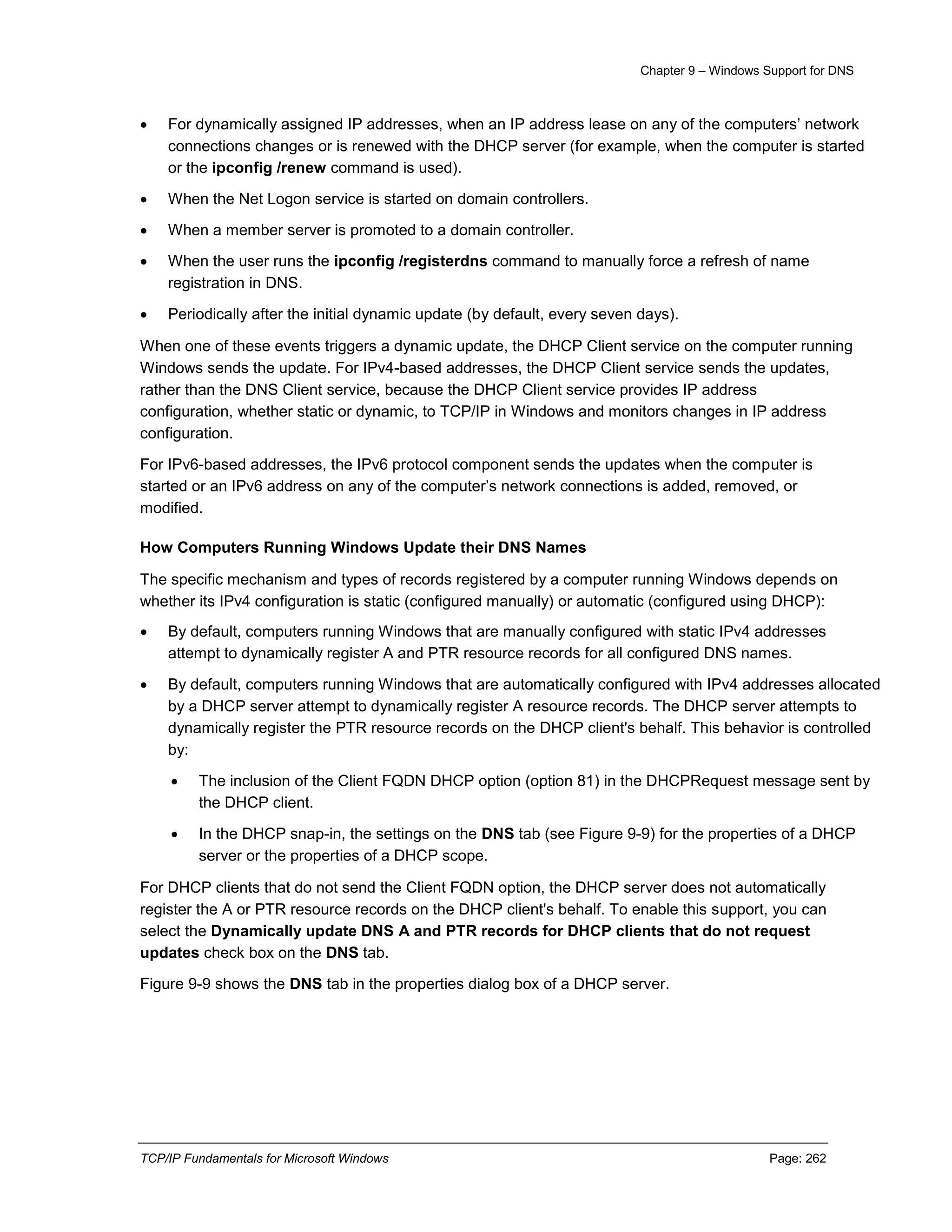 Chapter 9 – Windows Support for DNS
TCP/IP Fundamentals for Microsoft Windows Page: 262
 For dynamically assigned IP addresses, when an IP address lease on any of the computers’ network
connections changes or is renewed with the DHCP server (for example, when the computer is started
or the ipconfig /renew command is used).
 When the Net Logon service is started on domain controllers.
 When a member server is promoted to a domain controller.
 When the user runs the ipconfig /registerdns command to manually force a refresh of name
registration in DNS.
 Periodically after the initial dynamic update (by default, every seven days).
When one of these events triggers a dynamic update, the DHCP Client service on the computer running
Windows sends the update. For IPv4-based addresses, the DHCP Client service sends the updates,
rather than the DNS Client service, because the DHCP Client service provides IP address
configuration, whether static or dynamic, to TCP/IP in Windows and monitors changes in IP address
configuration.
For IPv6-based addresses, the IPv6 protocol component sends the updates when the computer is
started or an IPv6 address on any of the computer’s network connections is added, removed, or
modified.
How Computers Running Windows Update their DNS Names
The specific mechanism and types of records registered by a computer running Windows depends on
whether its IPv4 configuration is static (configured manually) or automatic (configured using DHCP):
 By default, computers running Windows that are manually configured with static IPv4 addresses
attempt to dynamically register A and PTR resource records for all configured DNS names.
 By default, computers running Windows that are automatically configured with IPv4 addresses allocated
by a DHCP server attempt to dynamically register A resource records. The DHCP server attempts to
dynamically register the PTR resource records on the DHCP client's behalf. This behavior is controlled
by:
 The inclusion of the Client FQDN DHCP option (option 81) in the DHCPRequest message sent by
the DHCP client.
 In the DHCP snap-in, the settings on the DNS tab (see Figure 9-9) for the properties of a DHCP
server or the properties of a DHCP scope.
For DHCP clients that do not send the Client FQDN option, the DHCP server does not automatically
register the A or PTR resource records on the DHCP client's behalf. To enable this support, you can
select the Dynamically update DNS A and PTR records for DHCP clients that do not request
updates check box on the DNS tab.
Figure 9-9 shows the DNS tab in the properties dialog box of a DHCP server.
 
