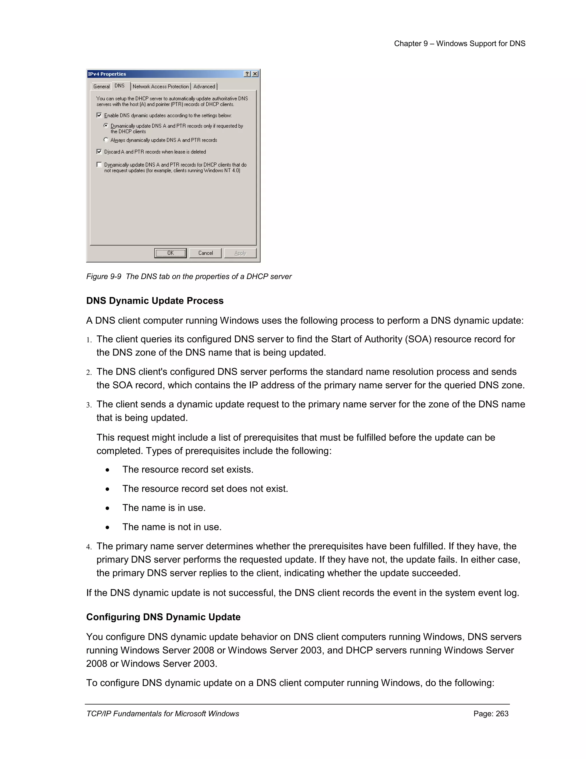 Chapter 9 – Windows Support for DNS
TCP/IP Fundamentals for Microsoft Windows Page: 263
Figure 9-9 The DNS tab on the properties of a DHCP server
DNS Dynamic Update Process
A DNS client computer running Windows uses the following process to perform a DNS dynamic update:
1. The client queries its configured DNS server to find the Start of Authority (SOA) resource record for
the DNS zone of the DNS name that is being updated.
2. The DNS client's configured DNS server performs the standard name resolution process and sends
the SOA record, which contains the IP address of the primary name server for the queried DNS zone.
3. The client sends a dynamic update request to the primary name server for the zone of the DNS name
that is being updated.
This request might include a list of prerequisites that must be fulfilled before the update can be
completed. Types of prerequisites include the following:
 The resource record set exists.
 The resource record set does not exist.
 The name is in use.
 The name is not in use.
4. The primary name server determines whether the prerequisites have been fulfilled. If they have, the
primary DNS server performs the requested update. If they have not, the update fails. In either case,
the primary DNS server replies to the client, indicating whether the update succeeded.
If the DNS dynamic update is not successful, the DNS client records the event in the system event log.
Configuring DNS Dynamic Update
You configure DNS dynamic update behavior on DNS client computers running Windows, DNS servers
running Windows Server 2008 or Windows Server 2003, and DHCP servers running Windows Server
2008 or Windows Server 2003.
To configure DNS dynamic update on a DNS client computer running Windows, do the following:
 