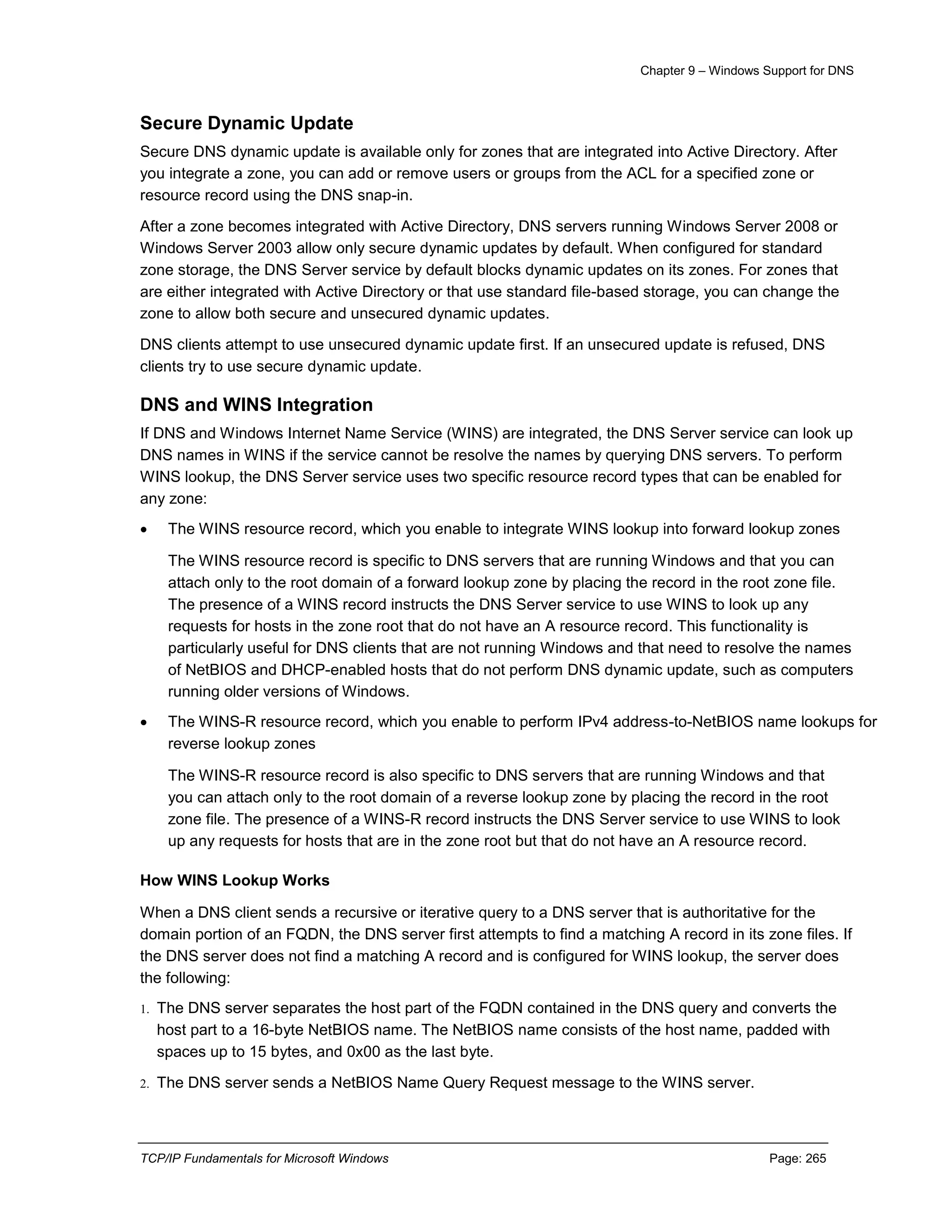 Chapter 9 – Windows Support for DNS
TCP/IP Fundamentals for Microsoft Windows Page: 265
Secure Dynamic Update
Secure DNS dynamic update is available only for zones that are integrated into Active Directory. After
you integrate a zone, you can add or remove users or groups from the ACL for a specified zone or
resource record using the DNS snap-in.
After a zone becomes integrated with Active Directory, DNS servers running Windows Server 2008 or
Windows Server 2003 allow only secure dynamic updates by default. When configured for standard
zone storage, the DNS Server service by default blocks dynamic updates on its zones. For zones that
are either integrated with Active Directory or that use standard file-based storage, you can change the
zone to allow both secure and unsecured dynamic updates.
DNS clients attempt to use unsecured dynamic update first. If an unsecured update is refused, DNS
clients try to use secure dynamic update.
DNS and WINS Integration
If DNS and Windows Internet Name Service (WINS) are integrated, the DNS Server service can look up
DNS names in WINS if the service cannot be resolve the names by querying DNS servers. To perform
WINS lookup, the DNS Server service uses two specific resource record types that can be enabled for
any zone:
 The WINS resource record, which you enable to integrate WINS lookup into forward lookup zones
The WINS resource record is specific to DNS servers that are running Windows and that you can
attach only to the root domain of a forward lookup zone by placing the record in the root zone file.
The presence of a WINS record instructs the DNS Server service to use WINS to look up any
requests for hosts in the zone root that do not have an A resource record. This functionality is
particularly useful for DNS clients that are not running Windows and that need to resolve the names
of NetBIOS and DHCP-enabled hosts that do not perform DNS dynamic update, such as computers
running older versions of Windows.
 The WINS-R resource record, which you enable to perform IPv4 address-to-NetBIOS name lookups for
reverse lookup zones
The WINS-R resource record is also specific to DNS servers that are running Windows and that
you can attach only to the root domain of a reverse lookup zone by placing the record in the root
zone file. The presence of a WINS-R record instructs the DNS Server service to use WINS to look
up any requests for hosts that are in the zone root but that do not have an A resource record.
How WINS Lookup Works
When a DNS client sends a recursive or iterative query to a DNS server that is authoritative for the
domain portion of an FQDN, the DNS server first attempts to find a matching A record in its zone files. If
the DNS server does not find a matching A record and is configured for WINS lookup, the server does
the following:
1. The DNS server separates the host part of the FQDN contained in the DNS query and converts the
host part to a 16-byte NetBIOS name. The NetBIOS name consists of the host name, padded with
spaces up to 15 bytes, and 0x00 as the last byte.
2. The DNS server sends a NetBIOS Name Query Request message to the WINS server.
 