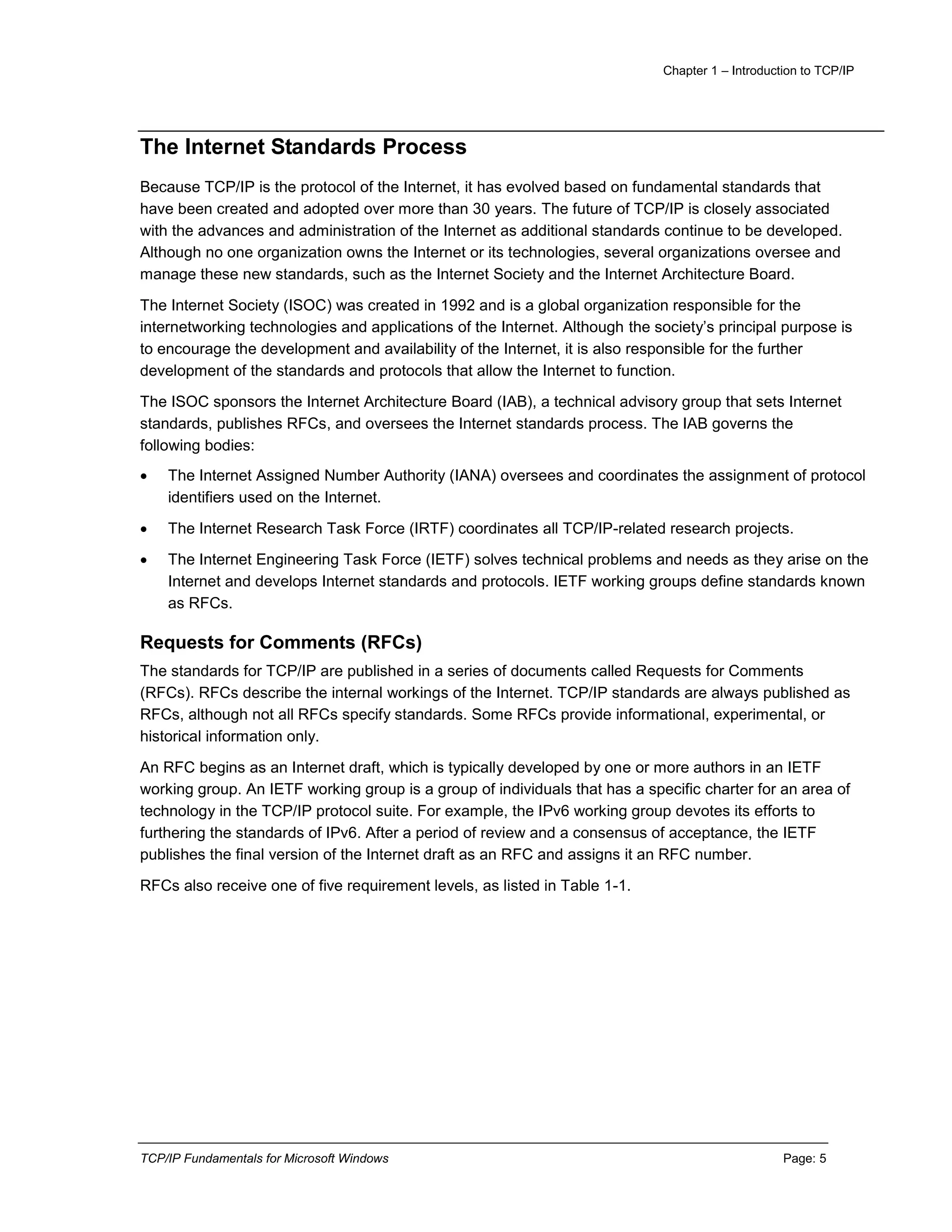 Chapter 1 – Introduction to TCP/IP
TCP/IP Fundamentals for Microsoft Windows Page: 5
The Internet Standards Process
Because TCP/IP is the protocol of the Internet, it has evolved based on fundamental standards that
have been created and adopted over more than 30 years. The future of TCP/IP is closely associated
with the advances and administration of the Internet as additional standards continue to be developed.
Although no one organization owns the Internet or its technologies, several organizations oversee and
manage these new standards, such as the Internet Society and the Internet Architecture Board.
The Internet Society (ISOC) was created in 1992 and is a global organization responsible for the
internetworking technologies and applications of the Internet. Although the society’s principal purpose is
to encourage the development and availability of the Internet, it is also responsible for the further
development of the standards and protocols that allow the Internet to function.
The ISOC sponsors the Internet Architecture Board (IAB), a technical advisory group that sets Internet
standards, publishes RFCs, and oversees the Internet standards process. The IAB governs the
following bodies:
 The Internet Assigned Number Authority (IANA) oversees and coordinates the assignment of protocol
identifiers used on the Internet.
 The Internet Research Task Force (IRTF) coordinates all TCP/IP-related research projects.
 The Internet Engineering Task Force (IETF) solves technical problems and needs as they arise on the
Internet and develops Internet standards and protocols. IETF working groups define standards known
as RFCs.
Requests for Comments (RFCs)
The standards for TCP/IP are published in a series of documents called Requests for Comments
(RFCs). RFCs describe the internal workings of the Internet. TCP/IP standards are always published as
RFCs, although not all RFCs specify standards. Some RFCs provide informational, experimental, or
historical information only.
An RFC begins as an Internet draft, which is typically developed by one or more authors in an IETF
working group. An IETF working group is a group of individuals that has a specific charter for an area of
technology in the TCP/IP protocol suite. For example, the IPv6 working group devotes its efforts to
furthering the standards of IPv6. After a period of review and a consensus of acceptance, the IETF
publishes the final version of the Internet draft as an RFC and assigns it an RFC number.
RFCs also receive one of five requirement levels, as listed in Table 1-1.
 