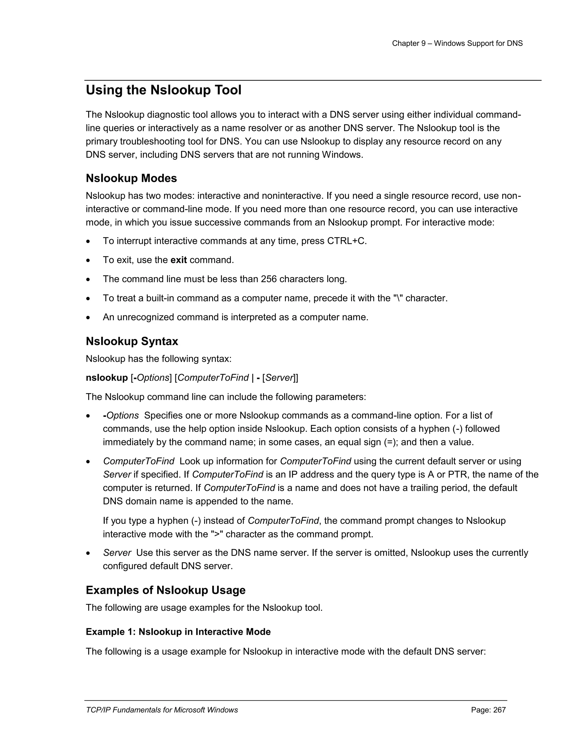 Chapter 9 – Windows Support for DNS
TCP/IP Fundamentals for Microsoft Windows Page: 267
Using the Nslookup Tool
The Nslookup diagnostic tool allows you to interact with a DNS server using either individual command-
line queries or interactively as a name resolver or as another DNS server. The Nslookup tool is the
primary troubleshooting tool for DNS. You can use Nslookup to display any resource record on any
DNS server, including DNS servers that are not running Windows.
Nslookup Modes
Nslookup has two modes: interactive and noninteractive. If you need a single resource record, use non-
interactive or command-line mode. If you need more than one resource record, you can use interactive
mode, in which you issue successive commands from an Nslookup prompt. For interactive mode:
 To interrupt interactive commands at any time, press CTRL+C.
 To exit, use the exit command.
 The command line must be less than 256 characters long.
 To treat a built-in command as a computer name, precede it with the "" character.
 An unrecognized command is interpreted as a computer name.
Nslookup Syntax
Nslookup has the following syntax:
nslookup [-Options] [ComputerToFind | - [Server]]
The Nslookup command line can include the following parameters:
 -Options Specifies one or more Nslookup commands as a command-line option. For a list of
commands, use the help option inside Nslookup. Each option consists of a hyphen (-) followed
immediately by the command name; in some cases, an equal sign (=); and then a value.
 ComputerToFind Look up information for ComputerToFind using the current default server or using
Server if specified. If ComputerToFind is an IP address and the query type is A or PTR, the name of the
computer is returned. If ComputerToFind is a name and does not have a trailing period, the default
DNS domain name is appended to the name.
If you type a hyphen (-) instead of ComputerToFind, the command prompt changes to Nslookup
interactive mode with the ">" character as the command prompt.
 Server Use this server as the DNS name server. If the server is omitted, Nslookup uses the currently
configured default DNS server.
Examples of Nslookup Usage
The following are usage examples for the Nslookup tool.
Example 1: Nslookup in Interactive Mode
The following is a usage example for Nslookup in interactive mode with the default DNS server:
 