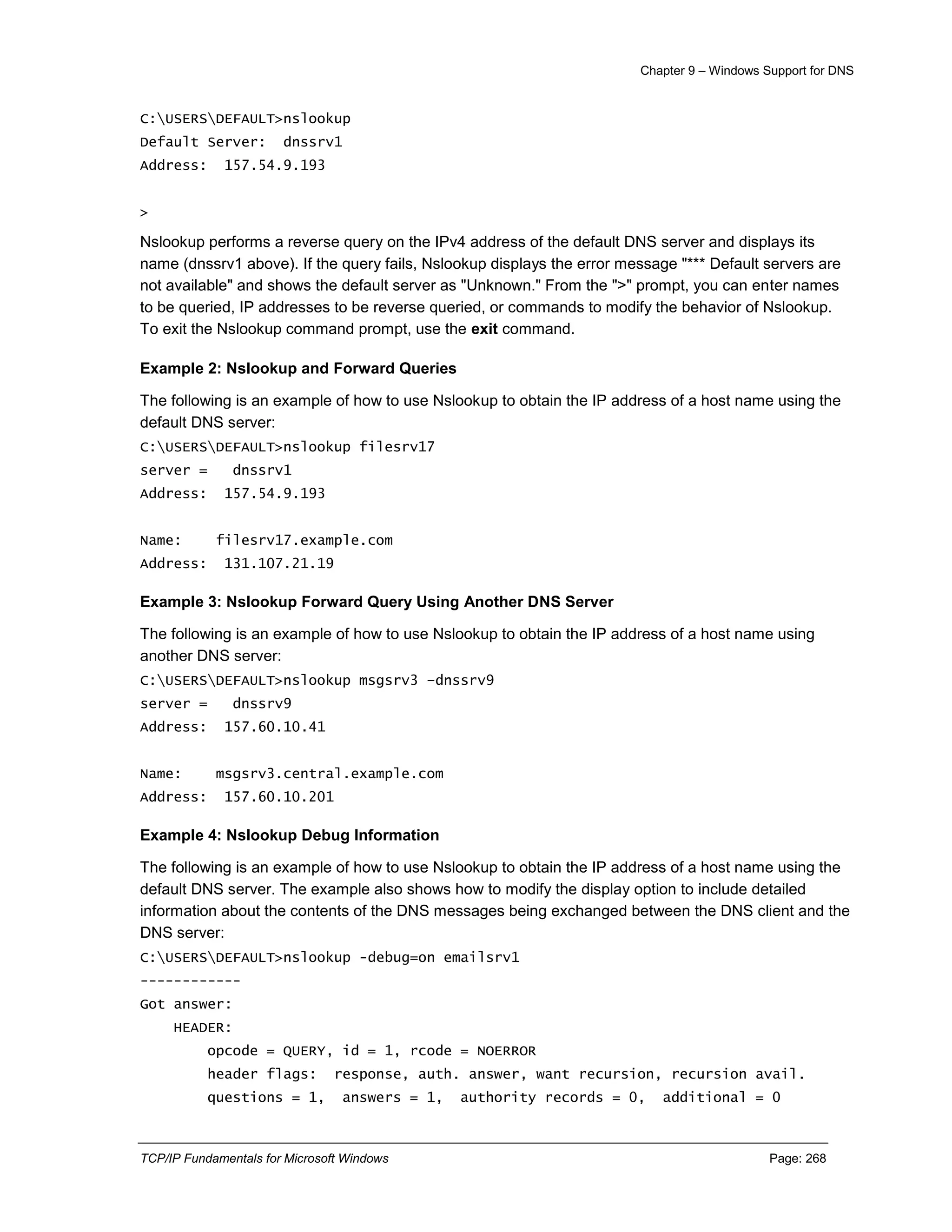 Chapter 9 – Windows Support for DNS
TCP/IP Fundamentals for Microsoft Windows Page: 268
C:USERSDEFAULT>nslookup
Default Server: dnssrv1
Address: 157.54.9.193
>
Nslookup performs a reverse query on the IPv4 address of the default DNS server and displays its
name (dnssrv1 above). If the query fails, Nslookup displays the error message "*** Default servers are
not available" and shows the default server as "Unknown." From the ">" prompt, you can enter names
to be queried, IP addresses to be reverse queried, or commands to modify the behavior of Nslookup.
To exit the Nslookup command prompt, use the exit command.
Example 2: Nslookup and Forward Queries
The following is an example of how to use Nslookup to obtain the IP address of a host name using the
default DNS server:
C:USERSDEFAULT>nslookup filesrv17
server = dnssrv1
Address: 157.54.9.193
Name: filesrv17.example.com
Address: 131.107.21.19
Example 3: Nslookup Forward Query Using Another DNS Server
The following is an example of how to use Nslookup to obtain the IP address of a host name using
another DNS server:
C:USERSDEFAULT>nslookup msgsrv3 –dnssrv9
server = dnssrv9
Address: 157.60.10.41
Name: msgsrv3.central.example.com
Address: 157.60.10.201
Example 4: Nslookup Debug Information
The following is an example of how to use Nslookup to obtain the IP address of a host name using the
default DNS server. The example also shows how to modify the display option to include detailed
information about the contents of the DNS messages being exchanged between the DNS client and the
DNS server:
C:USERSDEFAULT>nslookup -debug=on emailsrv1
------------
Got answer:
HEADER:
opcode = QUERY, id = 1, rcode = NOERROR
header flags: response, auth. answer, want recursion, recursion avail.
questions = 1, answers = 1, authority records = 0, additional = 0
 