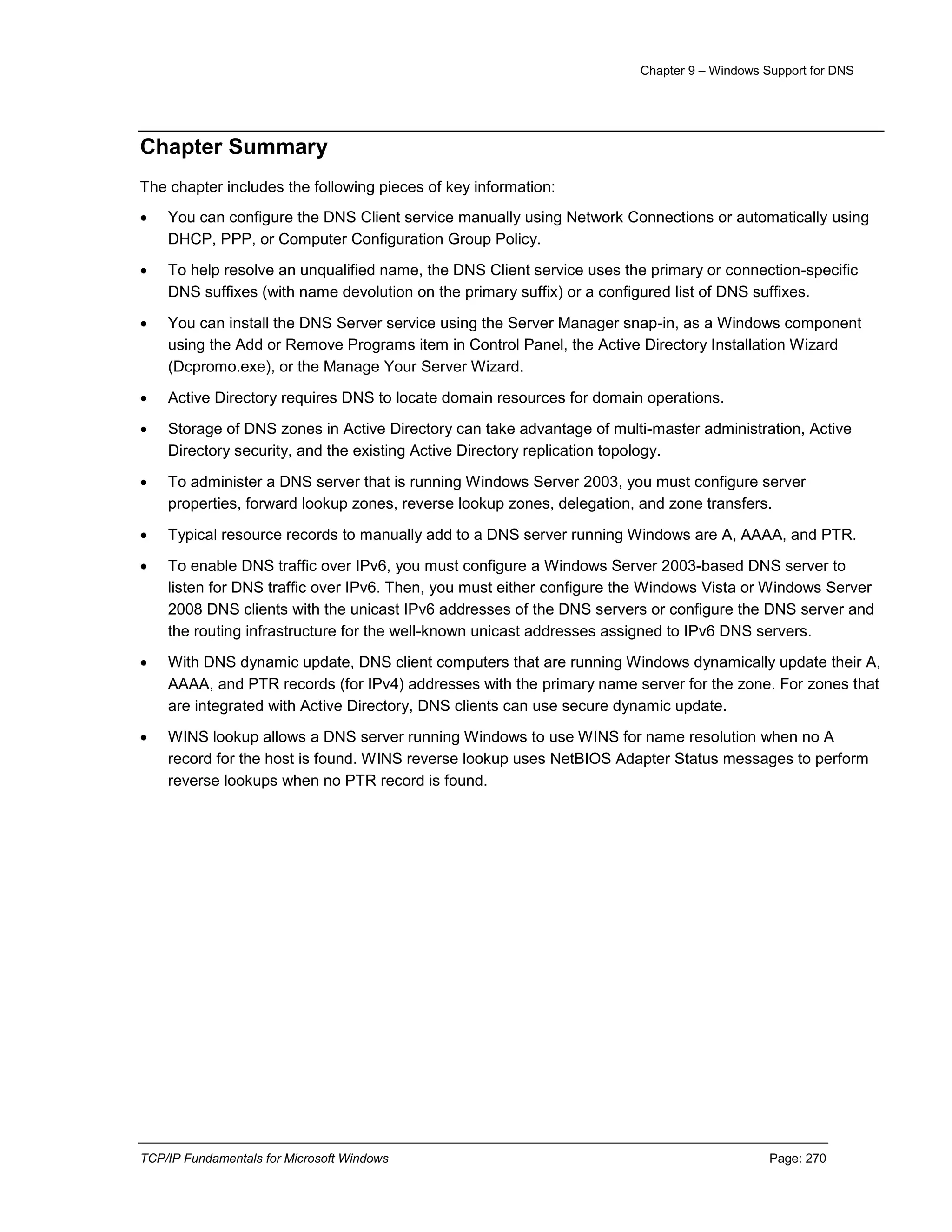 Chapter 9 – Windows Support for DNS
TCP/IP Fundamentals for Microsoft Windows Page: 270
Chapter Summary
The chapter includes the following pieces of key information:
 You can configure the DNS Client service manually using Network Connections or automatically using
DHCP, PPP, or Computer Configuration Group Policy.
 To help resolve an unqualified name, the DNS Client service uses the primary or connection-specific
DNS suffixes (with name devolution on the primary suffix) or a configured list of DNS suffixes.
 You can install the DNS Server service using the Server Manager snap-in, as a Windows component
using the Add or Remove Programs item in Control Panel, the Active Directory Installation Wizard
(Dcpromo.exe), or the Manage Your Server Wizard.
 Active Directory requires DNS to locate domain resources for domain operations.
 Storage of DNS zones in Active Directory can take advantage of multi-master administration, Active
Directory security, and the existing Active Directory replication topology.
 To administer a DNS server that is running Windows Server 2003, you must configure server
properties, forward lookup zones, reverse lookup zones, delegation, and zone transfers.
 Typical resource records to manually add to a DNS server running Windows are A, AAAA, and PTR.
 To enable DNS traffic over IPv6, you must configure a Windows Server 2003-based DNS server to
listen for DNS traffic over IPv6. Then, you must either configure the Windows Vista or Windows Server
2008 DNS clients with the unicast IPv6 addresses of the DNS servers or configure the DNS server and
the routing infrastructure for the well-known unicast addresses assigned to IPv6 DNS servers.
 With DNS dynamic update, DNS client computers that are running Windows dynamically update their A,
AAAA, and PTR records (for IPv4) addresses with the primary name server for the zone. For zones that
are integrated with Active Directory, DNS clients can use secure dynamic update.
 WINS lookup allows a DNS server running Windows to use WINS for name resolution when no A
record for the host is found. WINS reverse lookup uses NetBIOS Adapter Status messages to perform
reverse lookups when no PTR record is found.
 