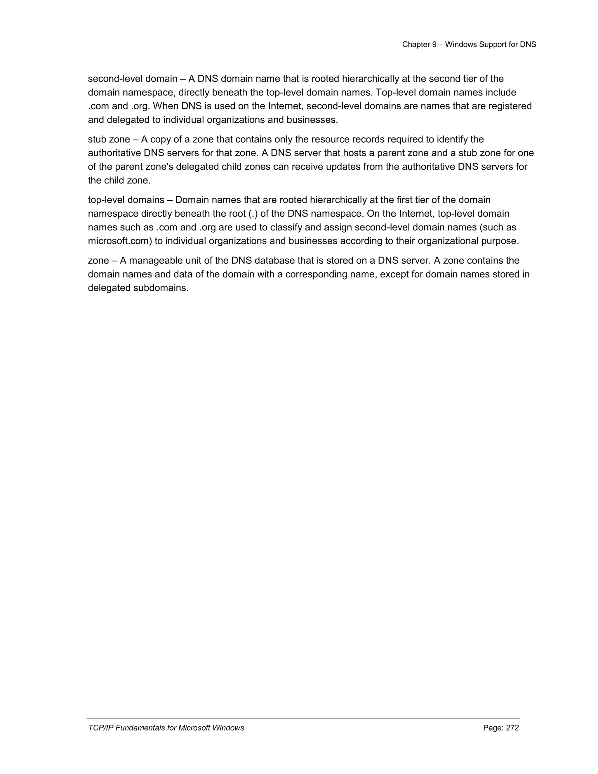 Chapter 9 – Windows Support for DNS
TCP/IP Fundamentals for Microsoft Windows Page: 272
second-level domain – A DNS domain name that is rooted hierarchically at the second tier of the
domain namespace, directly beneath the top-level domain names. Top-level domain names include
.com and .org. When DNS is used on the Internet, second-level domains are names that are registered
and delegated to individual organizations and businesses.
stub zone – A copy of a zone that contains only the resource records required to identify the
authoritative DNS servers for that zone. A DNS server that hosts a parent zone and a stub zone for one
of the parent zone's delegated child zones can receive updates from the authoritative DNS servers for
the child zone.
top-level domains – Domain names that are rooted hierarchically at the first tier of the domain
namespace directly beneath the root (.) of the DNS namespace. On the Internet, top-level domain
names such as .com and .org are used to classify and assign second-level domain names (such as
microsoft.com) to individual organizations and businesses according to their organizational purpose.
zone – A manageable unit of the DNS database that is stored on a DNS server. A zone contains the
domain names and data of the domain with a corresponding name, except for domain names stored in
delegated subdomains.
 