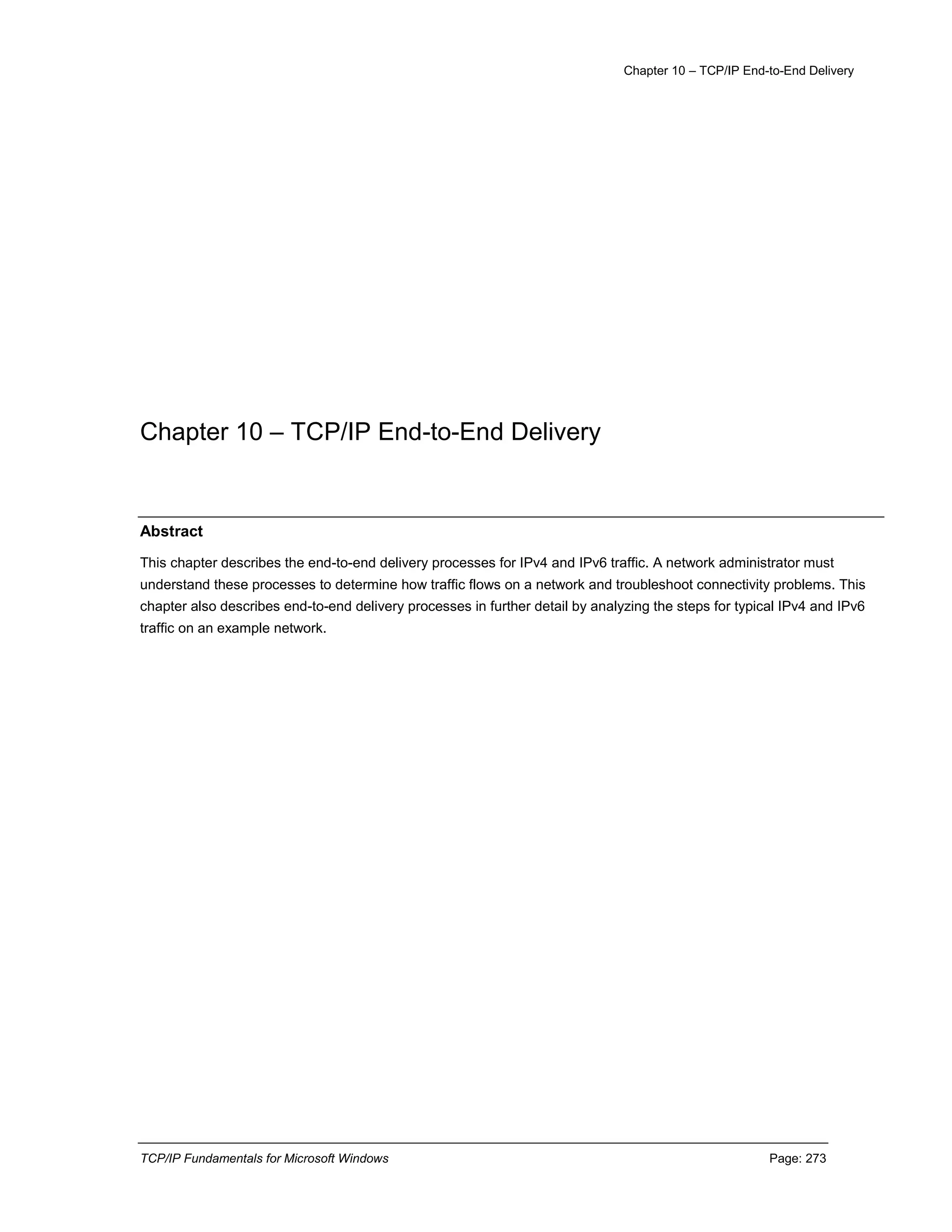 Chapter 10 – TCP/IP End-to-End Delivery
TCP/IP Fundamentals for Microsoft Windows Page: 273
Chapter 10 – TCP/IP End-to-End Delivery
Abstract
This chapter describes the end-to-end delivery processes for IPv4 and IPv6 traffic. A network administrator must
understand these processes to determine how traffic flows on a network and troubleshoot connectivity problems. This
chapter also describes end-to-end delivery processes in further detail by analyzing the steps for typical IPv4 and IPv6
traffic on an example network.
 
