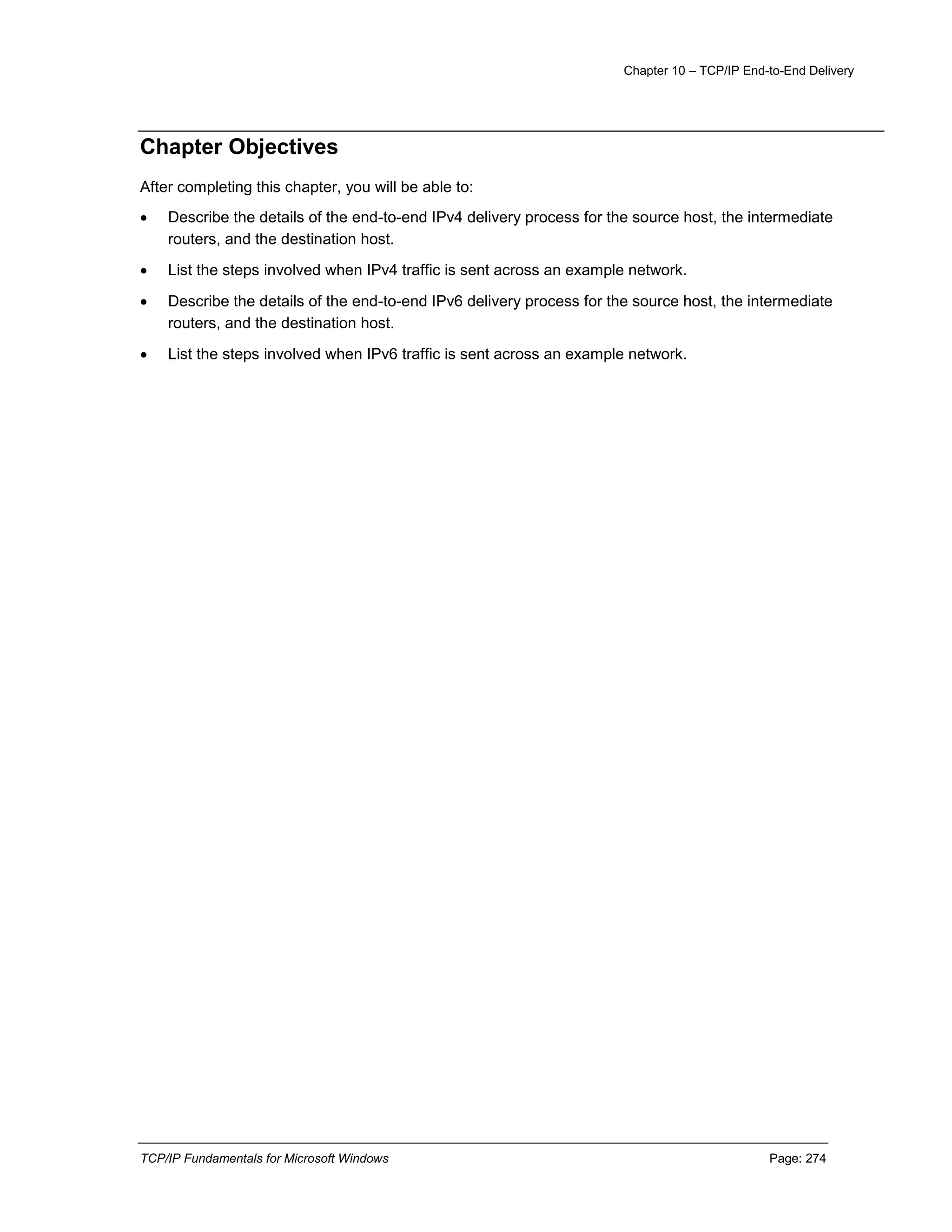 Chapter 10 – TCP/IP End-to-End Delivery
TCP/IP Fundamentals for Microsoft Windows Page: 274
Chapter Objectives
After completing this chapter, you will be able to:
 Describe the details of the end-to-end IPv4 delivery process for the source host, the intermediate
routers, and the destination host.
 List the steps involved when IPv4 traffic is sent across an example network.
 Describe the details of the end-to-end IPv6 delivery process for the source host, the intermediate
routers, and the destination host.
 List the steps involved when IPv6 traffic is sent across an example network.
 