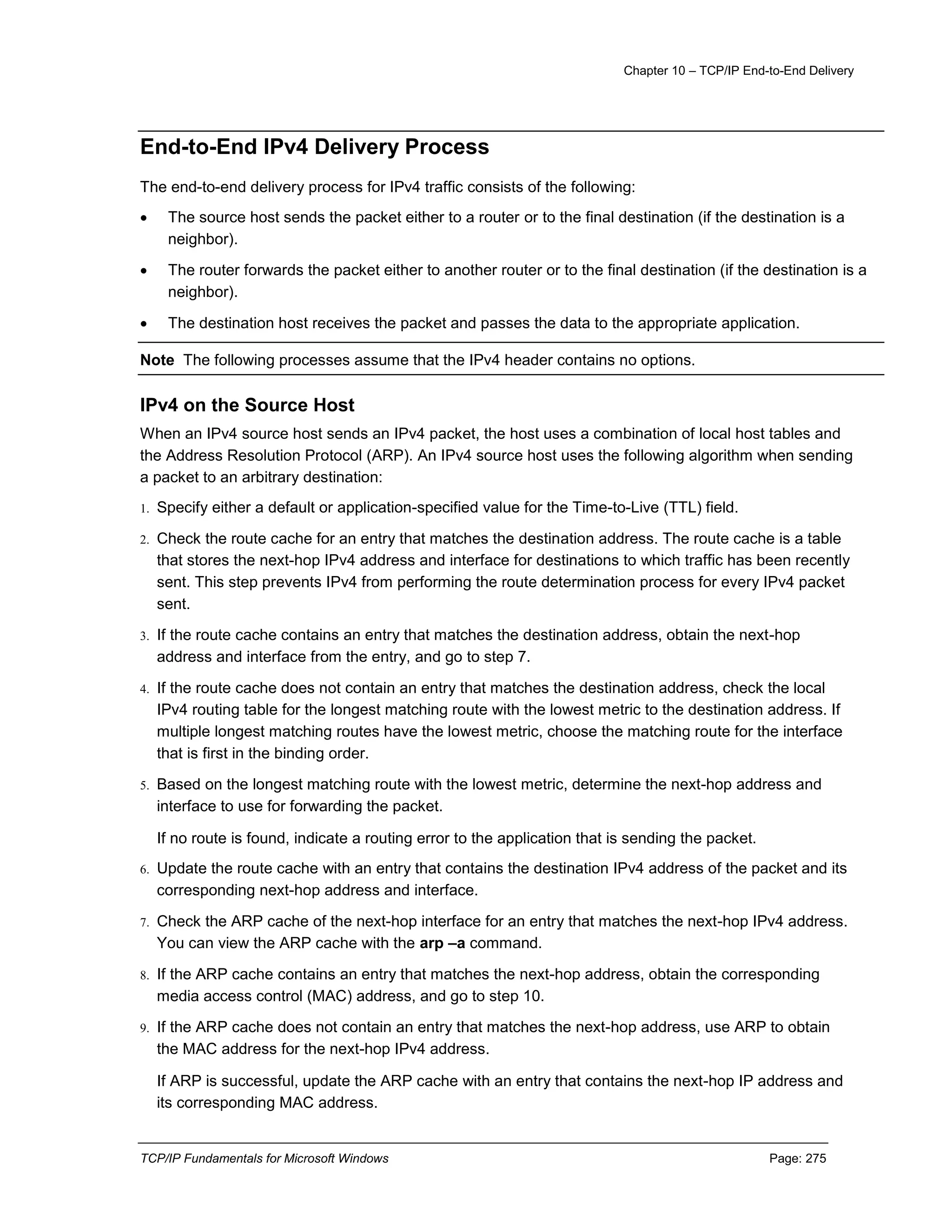 Chapter 10 – TCP/IP End-to-End Delivery
TCP/IP Fundamentals for Microsoft Windows Page: 275
End-to-End IPv4 Delivery Process
The end-to-end delivery process for IPv4 traffic consists of the following:
 The source host sends the packet either to a router or to the final destination (if the destination is a
neighbor).
 The router forwards the packet either to another router or to the final destination (if the destination is a
neighbor).
 The destination host receives the packet and passes the data to the appropriate application.
Note The following processes assume that the IPv4 header contains no options.
IPv4 on the Source Host
When an IPv4 source host sends an IPv4 packet, the host uses a combination of local host tables and
the Address Resolution Protocol (ARP). An IPv4 source host uses the following algorithm when sending
a packet to an arbitrary destination:
1. Specify either a default or application-specified value for the Time-to-Live (TTL) field.
2. Check the route cache for an entry that matches the destination address. The route cache is a table
that stores the next-hop IPv4 address and interface for destinations to which traffic has been recently
sent. This step prevents IPv4 from performing the route determination process for every IPv4 packet
sent.
3. If the route cache contains an entry that matches the destination address, obtain the next-hop
address and interface from the entry, and go to step 7.
4. If the route cache does not contain an entry that matches the destination address, check the local
IPv4 routing table for the longest matching route with the lowest metric to the destination address. If
multiple longest matching routes have the lowest metric, choose the matching route for the interface
that is first in the binding order.
5. Based on the longest matching route with the lowest metric, determine the next-hop address and
interface to use for forwarding the packet.
If no route is found, indicate a routing error to the application that is sending the packet.
6. Update the route cache with an entry that contains the destination IPv4 address of the packet and its
corresponding next-hop address and interface.
7. Check the ARP cache of the next-hop interface for an entry that matches the next-hop IPv4 address.
You can view the ARP cache with the arp –a command.
8. If the ARP cache contains an entry that matches the next-hop address, obtain the corresponding
media access control (MAC) address, and go to step 10.
9. If the ARP cache does not contain an entry that matches the next-hop address, use ARP to obtain
the MAC address for the next-hop IPv4 address.
If ARP is successful, update the ARP cache with an entry that contains the next-hop IP address and
its corresponding MAC address.
 