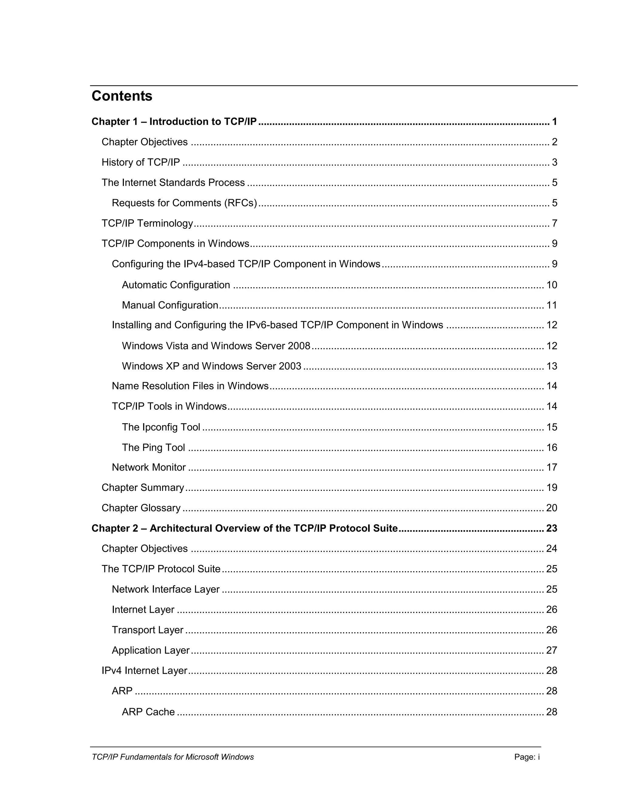 TCP/IP Fundamentals for Microsoft Windows Page: i
Contents
Chapter 1 – Introduction to TCP/IP........................................................................................................ 1
Chapter Objectives ................................................................................................................................ 2
History of TCP/IP ................................................................................................................................... 3
The Internet Standards Process ............................................................................................................ 5
Requests for Comments (RFCs)........................................................................................................ 5
TCP/IP Terminology............................................................................................................................... 7
TCP/IP Components in Windows........................................................................................................... 9
Configuring the IPv4-based TCP/IP Component in Windows............................................................ 9
Automatic Configuration ............................................................................................................... 10
Manual Configuration.................................................................................................................... 11
Installing and Configuring the IPv6-based TCP/IP Component in Windows ................................... 12
Windows Vista and Windows Server 2008................................................................................... 12
Windows XP and Windows Server 2003 ...................................................................................... 13
Name Resolution Files in Windows.................................................................................................. 14
TCP/IP Tools in Windows................................................................................................................. 14
The Ipconfig Tool .......................................................................................................................... 15
The Ping Tool ............................................................................................................................... 16
Network Monitor ............................................................................................................................... 17
Chapter Summary................................................................................................................................ 19
Chapter Glossary ................................................................................................................................. 20
Chapter 2 – Architectural Overview of the TCP/IP Protocol Suite.................................................... 23
Chapter Objectives .............................................................................................................................. 24
The TCP/IP Protocol Suite................................................................................................................... 25
Network Interface Layer ................................................................................................................... 25
Internet Layer ................................................................................................................................... 26
Transport Layer ................................................................................................................................ 26
Application Layer.............................................................................................................................. 27
IPv4 Internet Layer............................................................................................................................... 28
ARP .................................................................................................................................................. 28
ARP Cache ................................................................................................................................... 28
 
