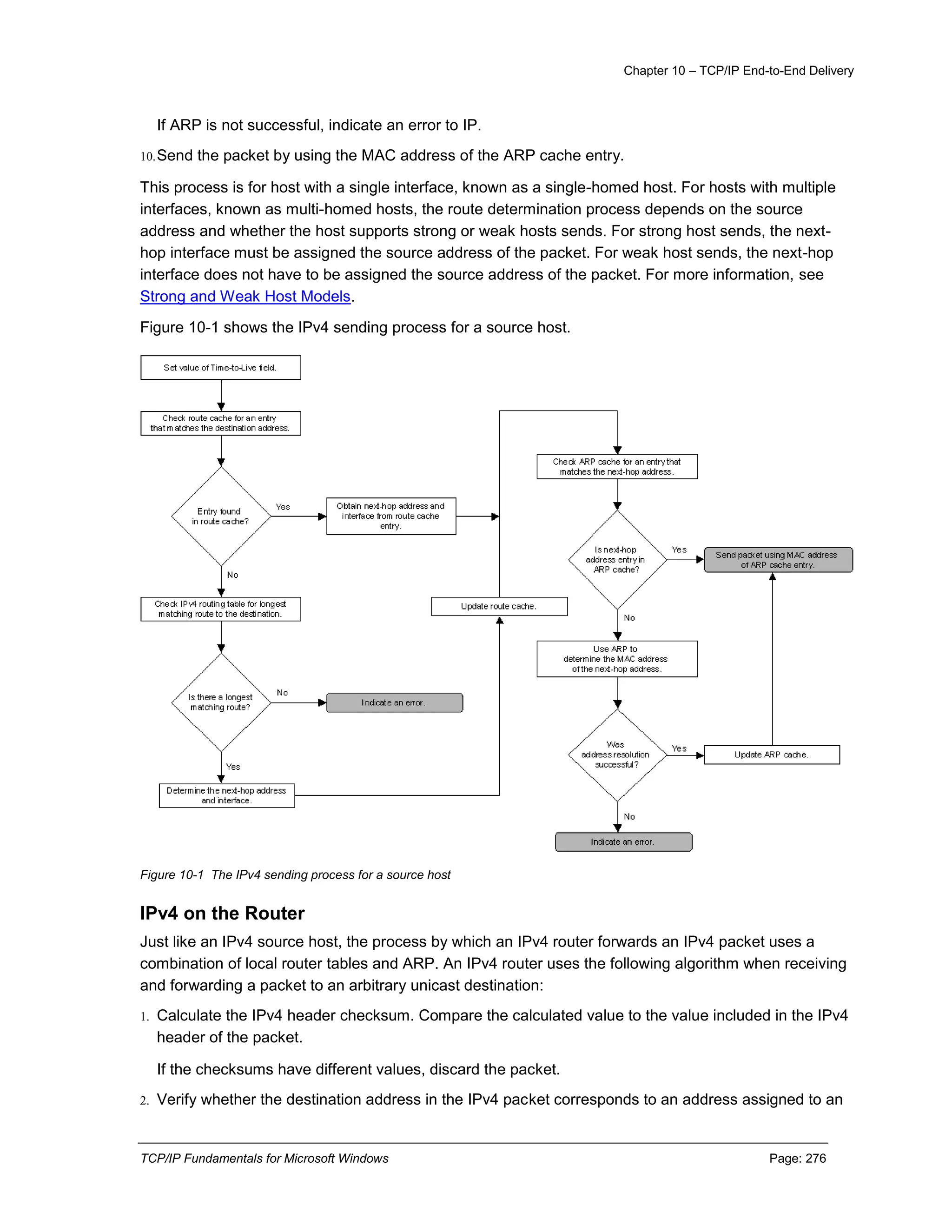 Chapter 10 – TCP/IP End-to-End Delivery
TCP/IP Fundamentals for Microsoft Windows Page: 276
If ARP is not successful, indicate an error to IP.
10.Send the packet by using the MAC address of the ARP cache entry.
This process is for host with a single interface, known as a single-homed host. For hosts with multiple
interfaces, known as multi-homed hosts, the route determination process depends on the source
address and whether the host supports strong or weak hosts sends. For strong host sends, the next-
hop interface must be assigned the source address of the packet. For weak host sends, the next-hop
interface does not have to be assigned the source address of the packet. For more information, see
Strong and Weak Host Models.
Figure 10-1 shows the IPv4 sending process for a source host.
Figure 10-1 The IPv4 sending process for a source host
IPv4 on the Router
Just like an IPv4 source host, the process by which an IPv4 router forwards an IPv4 packet uses a
combination of local router tables and ARP. An IPv4 router uses the following algorithm when receiving
and forwarding a packet to an arbitrary unicast destination:
1. Calculate the IPv4 header checksum. Compare the calculated value to the value included in the IPv4
header of the packet.
If the checksums have different values, discard the packet.
2. Verify whether the destination address in the IPv4 packet corresponds to an address assigned to an
 