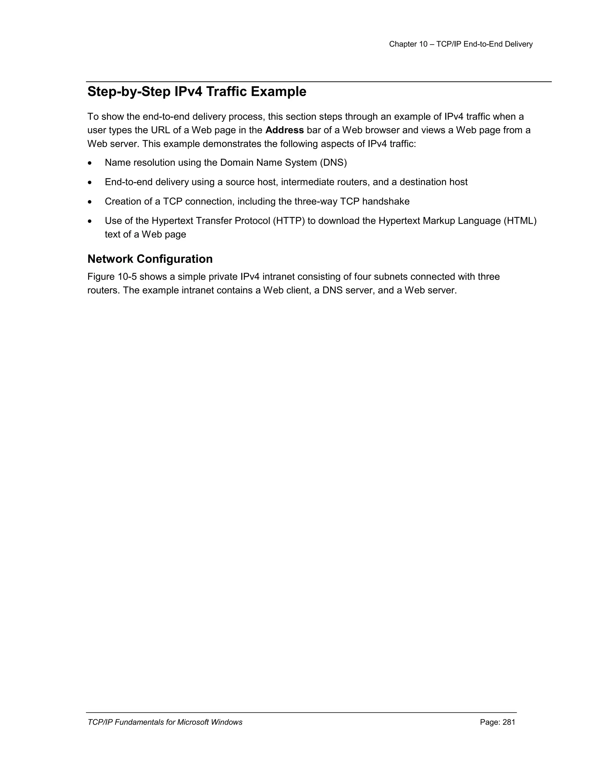 Chapter 10 – TCP/IP End-to-End Delivery
TCP/IP Fundamentals for Microsoft Windows Page: 281
Step-by-Step IPv4 Traffic Example
To show the end-to-end delivery process, this section steps through an example of IPv4 traffic when a
user types the URL of a Web page in the Address bar of a Web browser and views a Web page from a
Web server. This example demonstrates the following aspects of IPv4 traffic:
 Name resolution using the Domain Name System (DNS)
 End-to-end delivery using a source host, intermediate routers, and a destination host
 Creation of a TCP connection, including the three-way TCP handshake
 Use of the Hypertext Transfer Protocol (HTTP) to download the Hypertext Markup Language (HTML)
text of a Web page
Network Configuration
Figure 10-5 shows a simple private IPv4 intranet consisting of four subnets connected with three
routers. The example intranet contains a Web client, a DNS server, and a Web server.
 