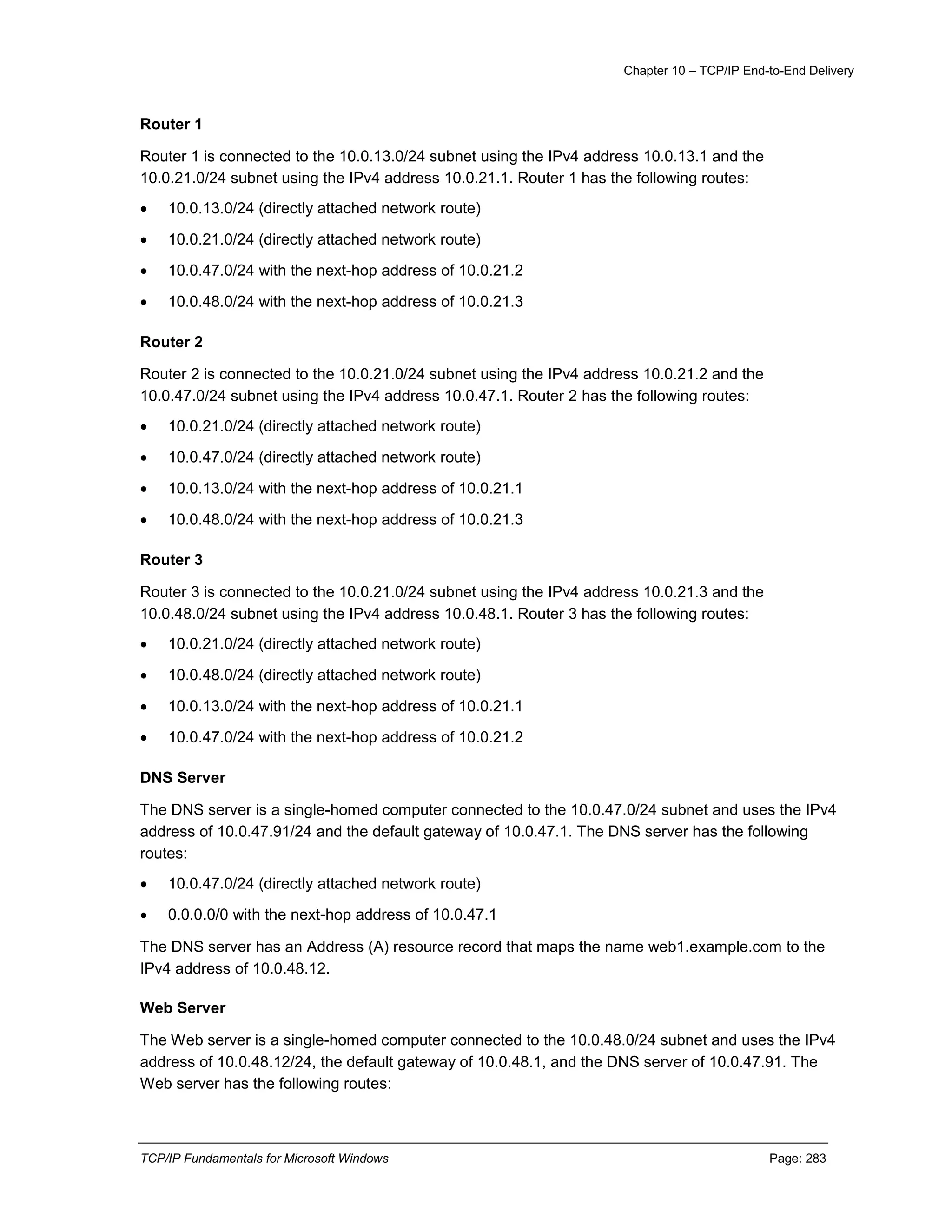 Chapter 10 – TCP/IP End-to-End Delivery
TCP/IP Fundamentals for Microsoft Windows Page: 283
Router 1
Router 1 is connected to the 10.0.13.0/24 subnet using the IPv4 address 10.0.13.1 and the
10.0.21.0/24 subnet using the IPv4 address 10.0.21.1. Router 1 has the following routes:
 10.0.13.0/24 (directly attached network route)
 10.0.21.0/24 (directly attached network route)
 10.0.47.0/24 with the next-hop address of 10.0.21.2
 10.0.48.0/24 with the next-hop address of 10.0.21.3
Router 2
Router 2 is connected to the 10.0.21.0/24 subnet using the IPv4 address 10.0.21.2 and the
10.0.47.0/24 subnet using the IPv4 address 10.0.47.1. Router 2 has the following routes:
 10.0.21.0/24 (directly attached network route)
 10.0.47.0/24 (directly attached network route)
 10.0.13.0/24 with the next-hop address of 10.0.21.1
 10.0.48.0/24 with the next-hop address of 10.0.21.3
Router 3
Router 3 is connected to the 10.0.21.0/24 subnet using the IPv4 address 10.0.21.3 and the
10.0.48.0/24 subnet using the IPv4 address 10.0.48.1. Router 3 has the following routes:
 10.0.21.0/24 (directly attached network route)
 10.0.48.0/24 (directly attached network route)
 10.0.13.0/24 with the next-hop address of 10.0.21.1
 10.0.47.0/24 with the next-hop address of 10.0.21.2
DNS Server
The DNS server is a single-homed computer connected to the 10.0.47.0/24 subnet and uses the IPv4
address of 10.0.47.91/24 and the default gateway of 10.0.47.1. The DNS server has the following
routes:
 10.0.47.0/24 (directly attached network route)
 0.0.0.0/0 with the next-hop address of 10.0.47.1
The DNS server has an Address (A) resource record that maps the name web1.example.com to the
IPv4 address of 10.0.48.12.
Web Server
The Web server is a single-homed computer connected to the 10.0.48.0/24 subnet and uses the IPv4
address of 10.0.48.12/24, the default gateway of 10.0.48.1, and the DNS server of 10.0.47.91. The
Web server has the following routes:
 
