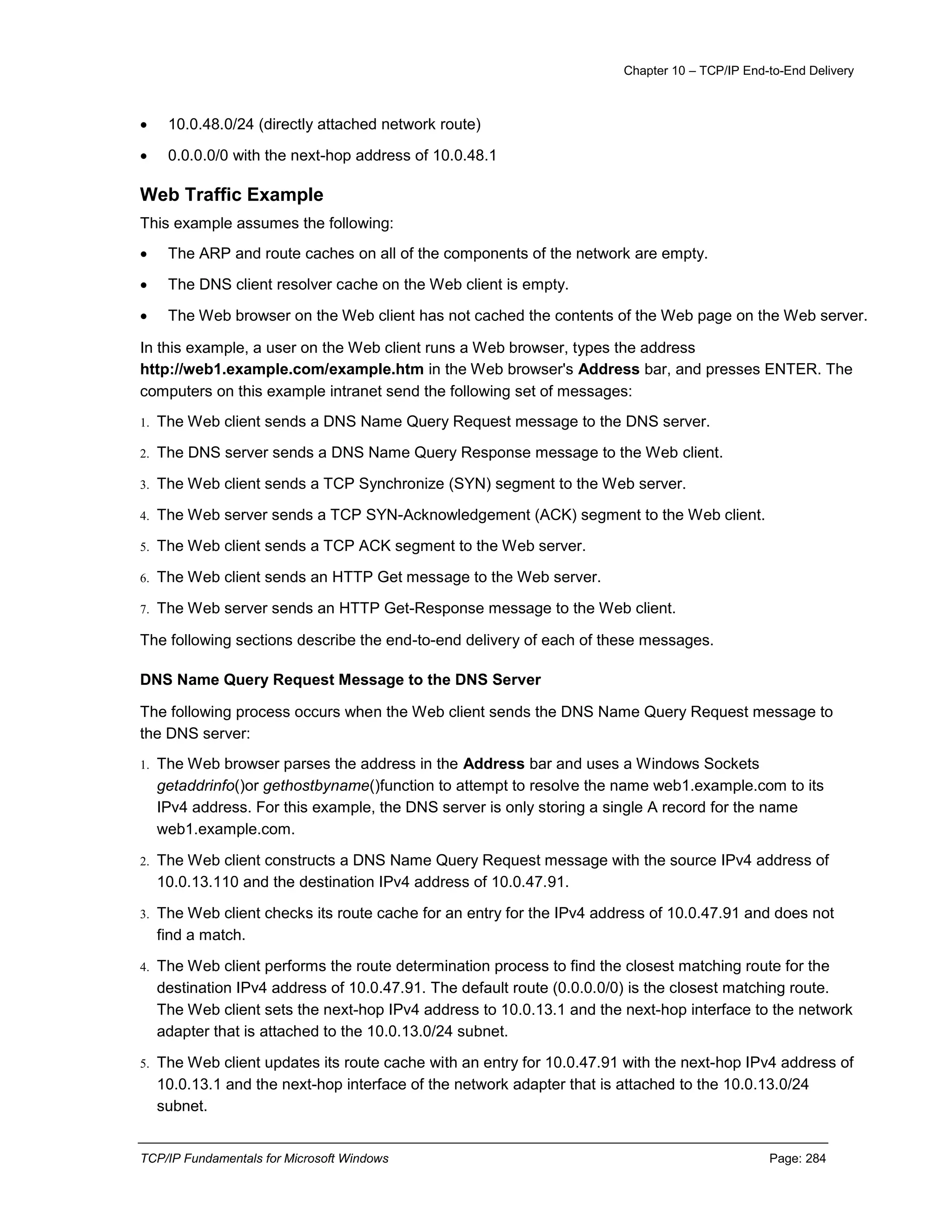 Chapter 10 – TCP/IP End-to-End Delivery
TCP/IP Fundamentals for Microsoft Windows Page: 284
 10.0.48.0/24 (directly attached network route)
 0.0.0.0/0 with the next-hop address of 10.0.48.1
Web Traffic Example
This example assumes the following:
 The ARP and route caches on all of the components of the network are empty.
 The DNS client resolver cache on the Web client is empty.
 The Web browser on the Web client has not cached the contents of the Web page on the Web server.
In this example, a user on the Web client runs a Web browser, types the address
http://web1.example.com/example.htm in the Web browser's Address bar, and presses ENTER. The
computers on this example intranet send the following set of messages:
1. The Web client sends a DNS Name Query Request message to the DNS server.
2. The DNS server sends a DNS Name Query Response message to the Web client.
3. The Web client sends a TCP Synchronize (SYN) segment to the Web server.
4. The Web server sends a TCP SYN-Acknowledgement (ACK) segment to the Web client.
5. The Web client sends a TCP ACK segment to the Web server.
6. The Web client sends an HTTP Get message to the Web server.
7. The Web server sends an HTTP Get-Response message to the Web client.
The following sections describe the end-to-end delivery of each of these messages.
DNS Name Query Request Message to the DNS Server
The following process occurs when the Web client sends the DNS Name Query Request message to
the DNS server:
1. The Web browser parses the address in the Address bar and uses a Windows Sockets
getaddrinfo()or gethostbyname()function to attempt to resolve the name web1.example.com to its
IPv4 address. For this example, the DNS server is only storing a single A record for the name
web1.example.com.
2. The Web client constructs a DNS Name Query Request message with the source IPv4 address of
10.0.13.110 and the destination IPv4 address of 10.0.47.91.
3. The Web client checks its route cache for an entry for the IPv4 address of 10.0.47.91 and does not
find a match.
4. The Web client performs the route determination process to find the closest matching route for the
destination IPv4 address of 10.0.47.91. The default route (0.0.0.0/0) is the closest matching route.
The Web client sets the next-hop IPv4 address to 10.0.13.1 and the next-hop interface to the network
adapter that is attached to the 10.0.13.0/24 subnet.
5. The Web client updates its route cache with an entry for 10.0.47.91 with the next-hop IPv4 address of
10.0.13.1 and the next-hop interface of the network adapter that is attached to the 10.0.13.0/24
subnet.
 