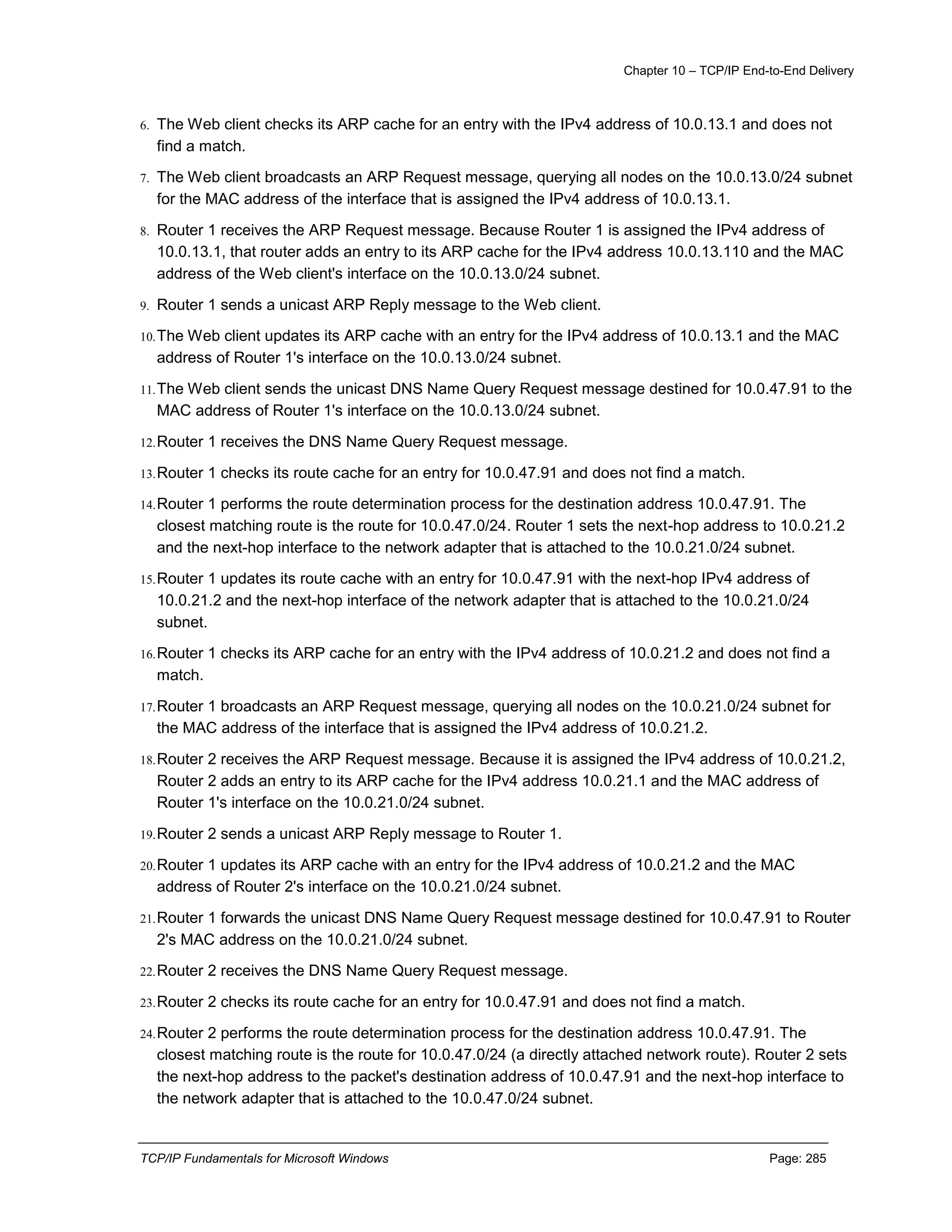 Chapter 10 – TCP/IP End-to-End Delivery
TCP/IP Fundamentals for Microsoft Windows Page: 285
6. The Web client checks its ARP cache for an entry with the IPv4 address of 10.0.13.1 and does not
find a match.
7. The Web client broadcasts an ARP Request message, querying all nodes on the 10.0.13.0/24 subnet
for the MAC address of the interface that is assigned the IPv4 address of 10.0.13.1.
8. Router 1 receives the ARP Request message. Because Router 1 is assigned the IPv4 address of
10.0.13.1, that router adds an entry to its ARP cache for the IPv4 address 10.0.13.110 and the MAC
address of the Web client's interface on the 10.0.13.0/24 subnet.
9. Router 1 sends a unicast ARP Reply message to the Web client.
10.The Web client updates its ARP cache with an entry for the IPv4 address of 10.0.13.1 and the MAC
address of Router 1's interface on the 10.0.13.0/24 subnet.
11.The Web client sends the unicast DNS Name Query Request message destined for 10.0.47.91 to the
MAC address of Router 1's interface on the 10.0.13.0/24 subnet.
12.Router 1 receives the DNS Name Query Request message.
13.Router 1 checks its route cache for an entry for 10.0.47.91 and does not find a match.
14.Router 1 performs the route determination process for the destination address 10.0.47.91. The
closest matching route is the route for 10.0.47.0/24. Router 1 sets the next-hop address to 10.0.21.2
and the next-hop interface to the network adapter that is attached to the 10.0.21.0/24 subnet.
15.Router 1 updates its route cache with an entry for 10.0.47.91 with the next-hop IPv4 address of
10.0.21.2 and the next-hop interface of the network adapter that is attached to the 10.0.21.0/24
subnet.
16.Router 1 checks its ARP cache for an entry with the IPv4 address of 10.0.21.2 and does not find a
match.
17.Router 1 broadcasts an ARP Request message, querying all nodes on the 10.0.21.0/24 subnet for
the MAC address of the interface that is assigned the IPv4 address of 10.0.21.2.
18.Router 2 receives the ARP Request message. Because it is assigned the IPv4 address of 10.0.21.2,
Router 2 adds an entry to its ARP cache for the IPv4 address 10.0.21.1 and the MAC address of
Router 1's interface on the 10.0.21.0/24 subnet.
19.Router 2 sends a unicast ARP Reply message to Router 1.
20.Router 1 updates its ARP cache with an entry for the IPv4 address of 10.0.21.2 and the MAC
address of Router 2's interface on the 10.0.21.0/24 subnet.
21.Router 1 forwards the unicast DNS Name Query Request message destined for 10.0.47.91 to Router
2's MAC address on the 10.0.21.0/24 subnet.
22.Router 2 receives the DNS Name Query Request message.
23.Router 2 checks its route cache for an entry for 10.0.47.91 and does not find a match.
24.Router 2 performs the route determination process for the destination address 10.0.47.91. The
closest matching route is the route for 10.0.47.0/24 (a directly attached network route). Router 2 sets
the next-hop address to the packet's destination address of 10.0.47.91 and the next-hop interface to
the network adapter that is attached to the 10.0.47.0/24 subnet.
 