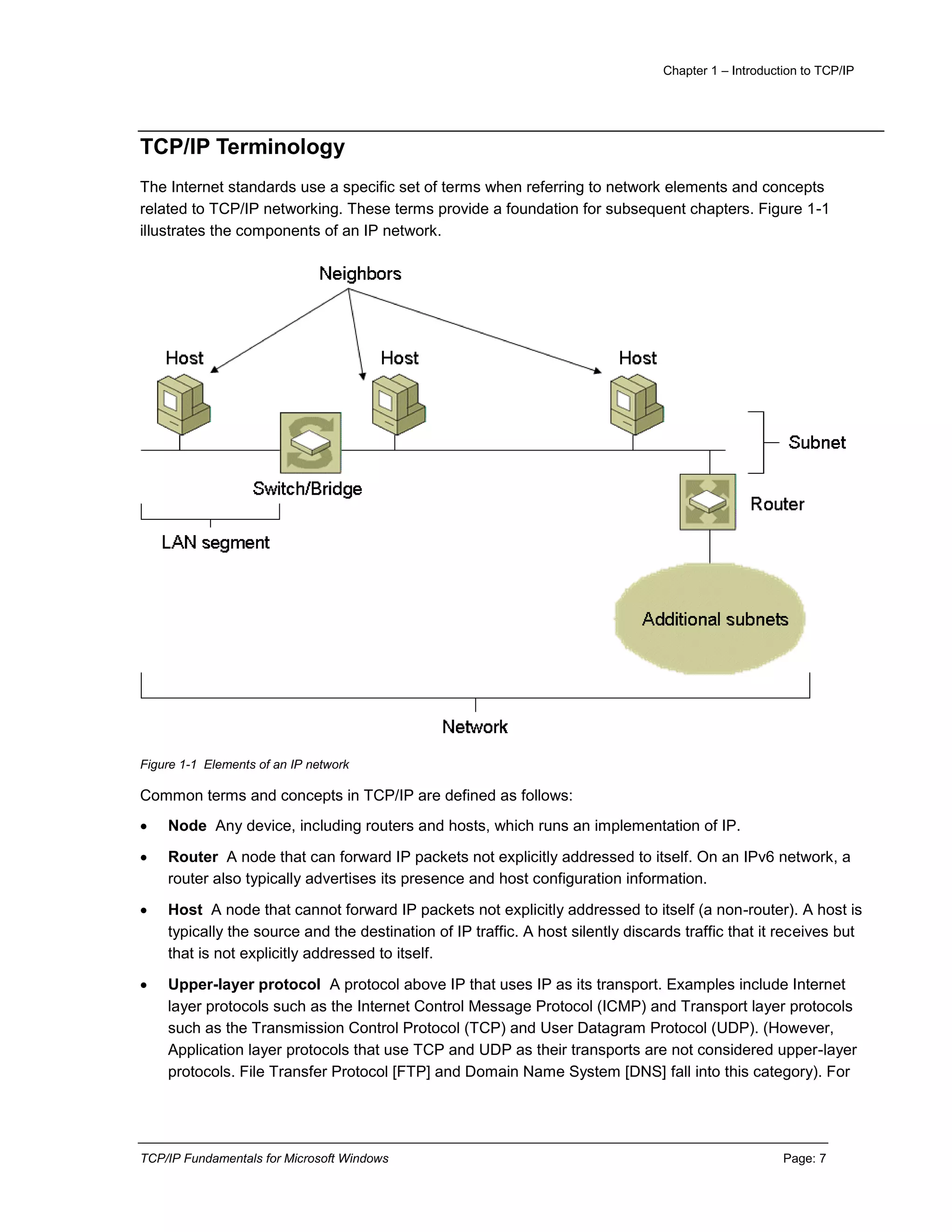 Chapter 1 – Introduction to TCP/IP
TCP/IP Fundamentals for Microsoft Windows Page: 7
TCP/IP Terminology
The Internet standards use a specific set of terms when referring to network elements and concepts
related to TCP/IP networking. These terms provide a foundation for subsequent chapters. Figure 1-1
illustrates the components of an IP network.
Figure 1-1 Elements of an IP network
Common terms and concepts in TCP/IP are defined as follows:
 Node Any device, including routers and hosts, which runs an implementation of IP.
 Router A node that can forward IP packets not explicitly addressed to itself. On an IPv6 network, a
router also typically advertises its presence and host configuration information.
 Host A node that cannot forward IP packets not explicitly addressed to itself (a non-router). A host is
typically the source and the destination of IP traffic. A host silently discards traffic that it receives but
that is not explicitly addressed to itself.
 Upper-layer protocol A protocol above IP that uses IP as its transport. Examples include Internet
layer protocols such as the Internet Control Message Protocol (ICMP) and Transport layer protocols
such as the Transmission Control Protocol (TCP) and User Datagram Protocol (UDP). (However,
Application layer protocols that use TCP and UDP as their transports are not considered upper-layer
protocols. File Transfer Protocol [FTP] and Domain Name System [DNS] fall into this category). For
 
