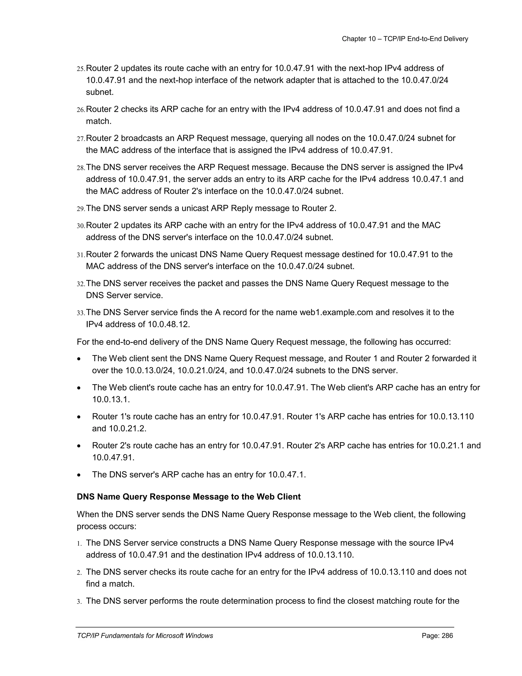 Chapter 10 – TCP/IP End-to-End Delivery
TCP/IP Fundamentals for Microsoft Windows Page: 286
25.Router 2 updates its route cache with an entry for 10.0.47.91 with the next-hop IPv4 address of
10.0.47.91 and the next-hop interface of the network adapter that is attached to the 10.0.47.0/24
subnet.
26.Router 2 checks its ARP cache for an entry with the IPv4 address of 10.0.47.91 and does not find a
match.
27.Router 2 broadcasts an ARP Request message, querying all nodes on the 10.0.47.0/24 subnet for
the MAC address of the interface that is assigned the IPv4 address of 10.0.47.91.
28.The DNS server receives the ARP Request message. Because the DNS server is assigned the IPv4
address of 10.0.47.91, the server adds an entry to its ARP cache for the IPv4 address 10.0.47.1 and
the MAC address of Router 2's interface on the 10.0.47.0/24 subnet.
29.The DNS server sends a unicast ARP Reply message to Router 2.
30.Router 2 updates its ARP cache with an entry for the IPv4 address of 10.0.47.91 and the MAC
address of the DNS server's interface on the 10.0.47.0/24 subnet.
31.Router 2 forwards the unicast DNS Name Query Request message destined for 10.0.47.91 to the
MAC address of the DNS server's interface on the 10.0.47.0/24 subnet.
32.The DNS server receives the packet and passes the DNS Name Query Request message to the
DNS Server service.
33.The DNS Server service finds the A record for the name web1.example.com and resolves it to the
IPv4 address of 10.0.48.12.
For the end-to-end delivery of the DNS Name Query Request message, the following has occurred:
 The Web client sent the DNS Name Query Request message, and Router 1 and Router 2 forwarded it
over the 10.0.13.0/24, 10.0.21.0/24, and 10.0.47.0/24 subnets to the DNS server.
 The Web client's route cache has an entry for 10.0.47.91. The Web client's ARP cache has an entry for
10.0.13.1.
 Router 1's route cache has an entry for 10.0.47.91. Router 1's ARP cache has entries for 10.0.13.110
and 10.0.21.2.
 Router 2's route cache has an entry for 10.0.47.91. Router 2's ARP cache has entries for 10.0.21.1 and
10.0.47.91.
 The DNS server's ARP cache has an entry for 10.0.47.1.
DNS Name Query Response Message to the Web Client
When the DNS server sends the DNS Name Query Response message to the Web client, the following
process occurs:
1. The DNS Server service constructs a DNS Name Query Response message with the source IPv4
address of 10.0.47.91 and the destination IPv4 address of 10.0.13.110.
2. The DNS server checks its route cache for an entry for the IPv4 address of 10.0.13.110 and does not
find a match.
3. The DNS server performs the route determination process to find the closest matching route for the
 
