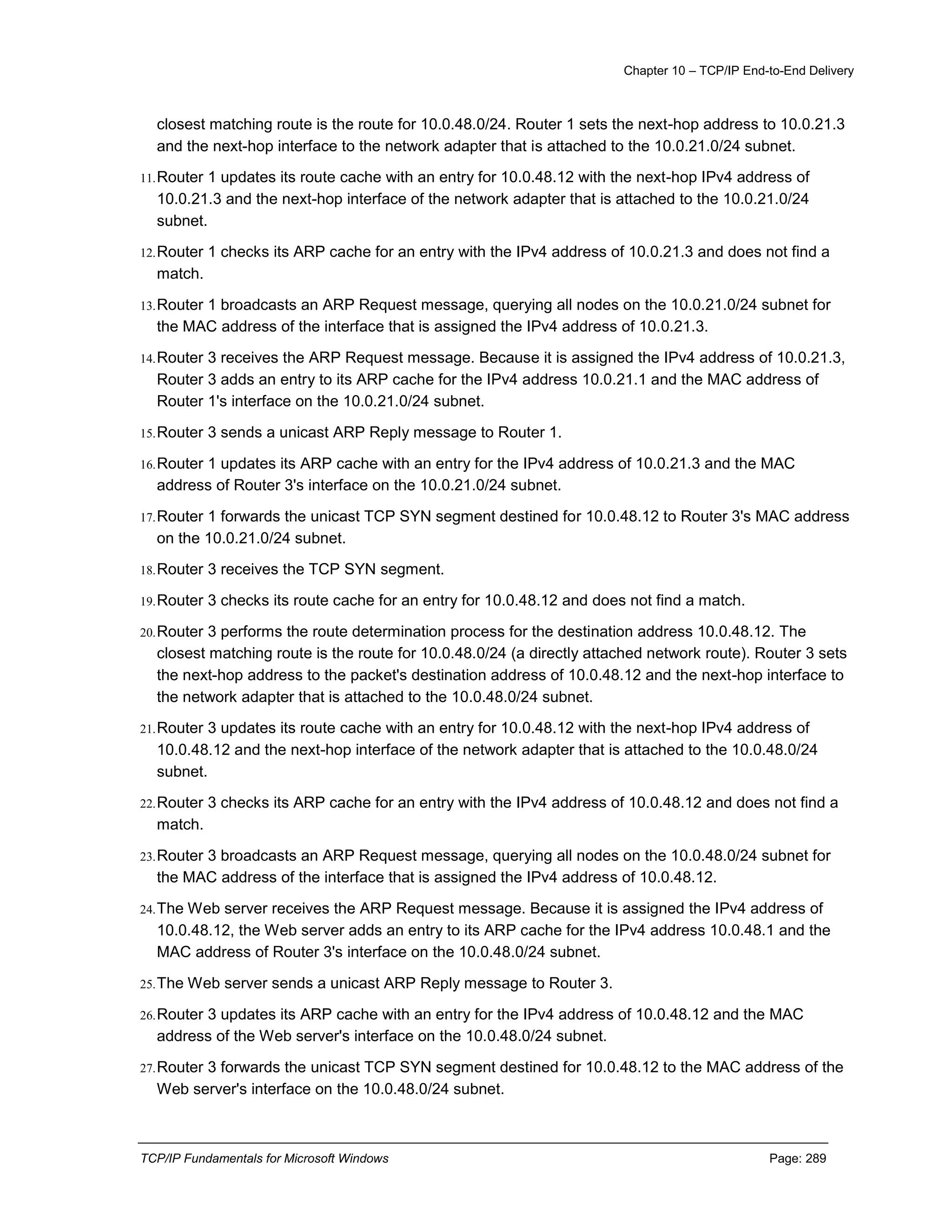 Chapter 10 – TCP/IP End-to-End Delivery
TCP/IP Fundamentals for Microsoft Windows Page: 289
closest matching route is the route for 10.0.48.0/24. Router 1 sets the next-hop address to 10.0.21.3
and the next-hop interface to the network adapter that is attached to the 10.0.21.0/24 subnet.
11.Router 1 updates its route cache with an entry for 10.0.48.12 with the next-hop IPv4 address of
10.0.21.3 and the next-hop interface of the network adapter that is attached to the 10.0.21.0/24
subnet.
12.Router 1 checks its ARP cache for an entry with the IPv4 address of 10.0.21.3 and does not find a
match.
13.Router 1 broadcasts an ARP Request message, querying all nodes on the 10.0.21.0/24 subnet for
the MAC address of the interface that is assigned the IPv4 address of 10.0.21.3.
14.Router 3 receives the ARP Request message. Because it is assigned the IPv4 address of 10.0.21.3,
Router 3 adds an entry to its ARP cache for the IPv4 address 10.0.21.1 and the MAC address of
Router 1's interface on the 10.0.21.0/24 subnet.
15.Router 3 sends a unicast ARP Reply message to Router 1.
16.Router 1 updates its ARP cache with an entry for the IPv4 address of 10.0.21.3 and the MAC
address of Router 3's interface on the 10.0.21.0/24 subnet.
17.Router 1 forwards the unicast TCP SYN segment destined for 10.0.48.12 to Router 3's MAC address
on the 10.0.21.0/24 subnet.
18.Router 3 receives the TCP SYN segment.
19.Router 3 checks its route cache for an entry for 10.0.48.12 and does not find a match.
20.Router 3 performs the route determination process for the destination address 10.0.48.12. The
closest matching route is the route for 10.0.48.0/24 (a directly attached network route). Router 3 sets
the next-hop address to the packet's destination address of 10.0.48.12 and the next-hop interface to
the network adapter that is attached to the 10.0.48.0/24 subnet.
21.Router 3 updates its route cache with an entry for 10.0.48.12 with the next-hop IPv4 address of
10.0.48.12 and the next-hop interface of the network adapter that is attached to the 10.0.48.0/24
subnet.
22.Router 3 checks its ARP cache for an entry with the IPv4 address of 10.0.48.12 and does not find a
match.
23.Router 3 broadcasts an ARP Request message, querying all nodes on the 10.0.48.0/24 subnet for
the MAC address of the interface that is assigned the IPv4 address of 10.0.48.12.
24.The Web server receives the ARP Request message. Because it is assigned the IPv4 address of
10.0.48.12, the Web server adds an entry to its ARP cache for the IPv4 address 10.0.48.1 and the
MAC address of Router 3's interface on the 10.0.48.0/24 subnet.
25.The Web server sends a unicast ARP Reply message to Router 3.
26.Router 3 updates its ARP cache with an entry for the IPv4 address of 10.0.48.12 and the MAC
address of the Web server's interface on the 10.0.48.0/24 subnet.
27.Router 3 forwards the unicast TCP SYN segment destined for 10.0.48.12 to the MAC address of the
Web server's interface on the 10.0.48.0/24 subnet.
 