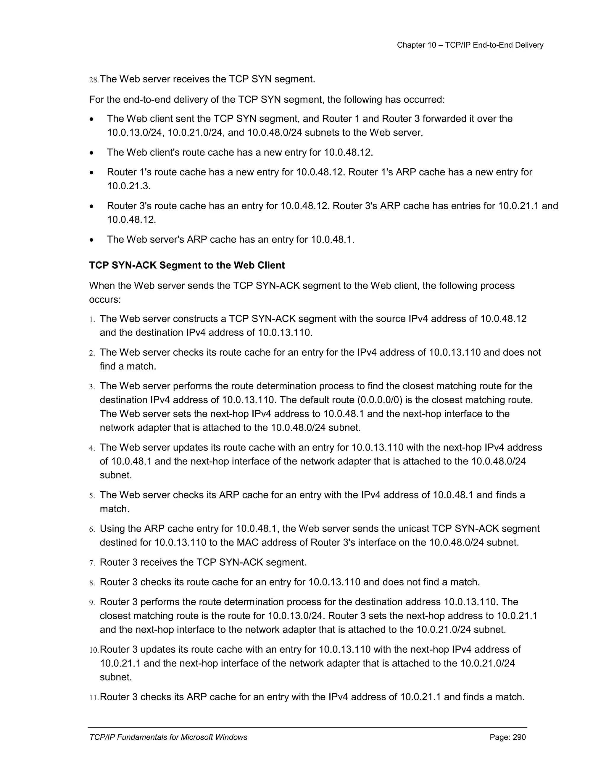 Chapter 10 – TCP/IP End-to-End Delivery
TCP/IP Fundamentals for Microsoft Windows Page: 290
28.The Web server receives the TCP SYN segment.
For the end-to-end delivery of the TCP SYN segment, the following has occurred:
 The Web client sent the TCP SYN segment, and Router 1 and Router 3 forwarded it over the
10.0.13.0/24, 10.0.21.0/24, and 10.0.48.0/24 subnets to the Web server.
 The Web client's route cache has a new entry for 10.0.48.12.
 Router 1's route cache has a new entry for 10.0.48.12. Router 1's ARP cache has a new entry for
10.0.21.3.
 Router 3's route cache has an entry for 10.0.48.12. Router 3's ARP cache has entries for 10.0.21.1 and
10.0.48.12.
 The Web server's ARP cache has an entry for 10.0.48.1.
TCP SYN-ACK Segment to the Web Client
When the Web server sends the TCP SYN-ACK segment to the Web client, the following process
occurs:
1. The Web server constructs a TCP SYN-ACK segment with the source IPv4 address of 10.0.48.12
and the destination IPv4 address of 10.0.13.110.
2. The Web server checks its route cache for an entry for the IPv4 address of 10.0.13.110 and does not
find a match.
3. The Web server performs the route determination process to find the closest matching route for the
destination IPv4 address of 10.0.13.110. The default route (0.0.0.0/0) is the closest matching route.
The Web server sets the next-hop IPv4 address to 10.0.48.1 and the next-hop interface to the
network adapter that is attached to the 10.0.48.0/24 subnet.
4. The Web server updates its route cache with an entry for 10.0.13.110 with the next-hop IPv4 address
of 10.0.48.1 and the next-hop interface of the network adapter that is attached to the 10.0.48.0/24
subnet.
5. The Web server checks its ARP cache for an entry with the IPv4 address of 10.0.48.1 and finds a
match.
6. Using the ARP cache entry for 10.0.48.1, the Web server sends the unicast TCP SYN-ACK segment
destined for 10.0.13.110 to the MAC address of Router 3's interface on the 10.0.48.0/24 subnet.
7. Router 3 receives the TCP SYN-ACK segment.
8. Router 3 checks its route cache for an entry for 10.0.13.110 and does not find a match.
9. Router 3 performs the route determination process for the destination address 10.0.13.110. The
closest matching route is the route for 10.0.13.0/24. Router 3 sets the next-hop address to 10.0.21.1
and the next-hop interface to the network adapter that is attached to the 10.0.21.0/24 subnet.
10.Router 3 updates its route cache with an entry for 10.0.13.110 with the next-hop IPv4 address of
10.0.21.1 and the next-hop interface of the network adapter that is attached to the 10.0.21.0/24
subnet.
11.Router 3 checks its ARP cache for an entry with the IPv4 address of 10.0.21.1 and finds a match.
 