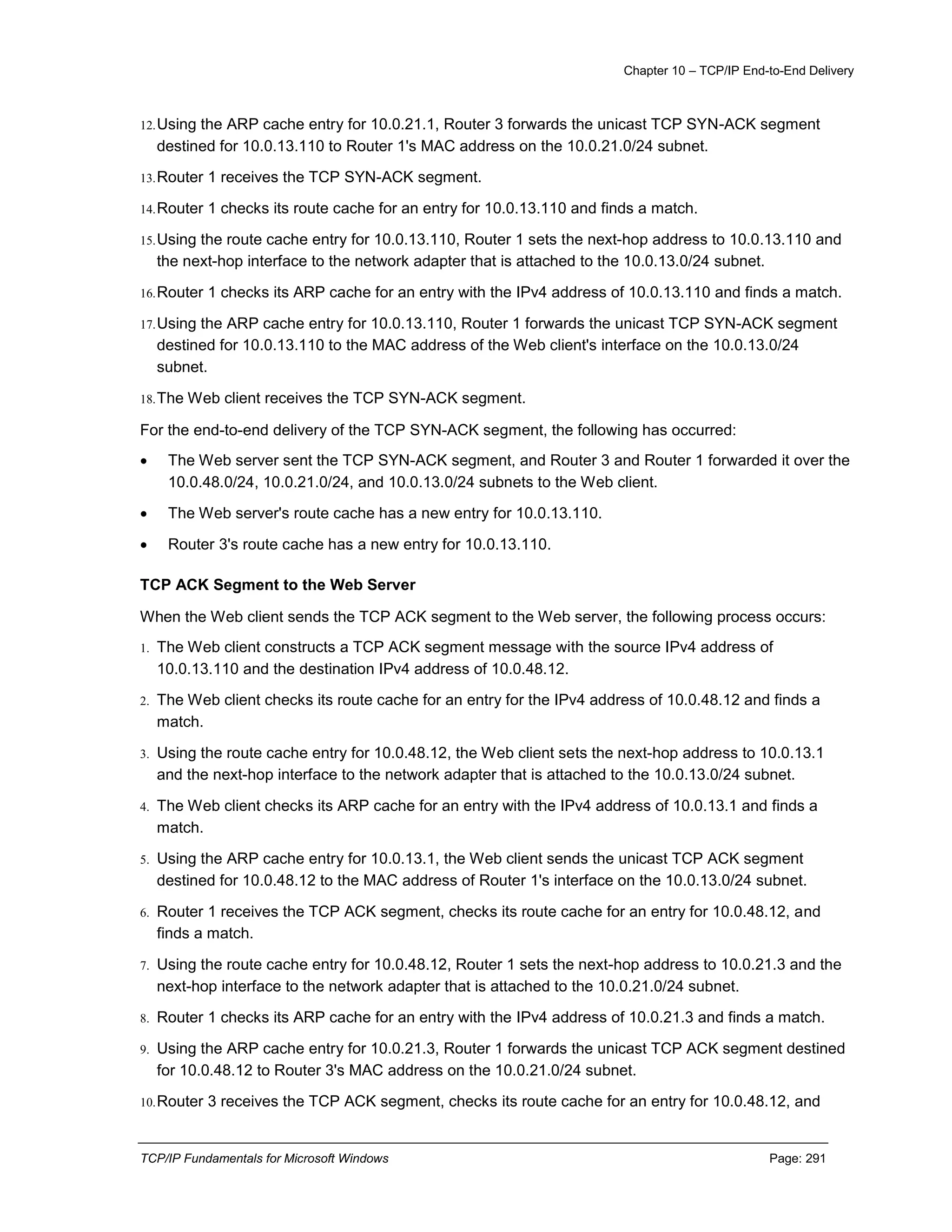 Chapter 10 – TCP/IP End-to-End Delivery
TCP/IP Fundamentals for Microsoft Windows Page: 291
12.Using the ARP cache entry for 10.0.21.1, Router 3 forwards the unicast TCP SYN-ACK segment
destined for 10.0.13.110 to Router 1's MAC address on the 10.0.21.0/24 subnet.
13.Router 1 receives the TCP SYN-ACK segment.
14.Router 1 checks its route cache for an entry for 10.0.13.110 and finds a match.
15.Using the route cache entry for 10.0.13.110, Router 1 sets the next-hop address to 10.0.13.110 and
the next-hop interface to the network adapter that is attached to the 10.0.13.0/24 subnet.
16.Router 1 checks its ARP cache for an entry with the IPv4 address of 10.0.13.110 and finds a match.
17.Using the ARP cache entry for 10.0.13.110, Router 1 forwards the unicast TCP SYN-ACK segment
destined for 10.0.13.110 to the MAC address of the Web client's interface on the 10.0.13.0/24
subnet.
18.The Web client receives the TCP SYN-ACK segment.
For the end-to-end delivery of the TCP SYN-ACK segment, the following has occurred:
 The Web server sent the TCP SYN-ACK segment, and Router 3 and Router 1 forwarded it over the
10.0.48.0/24, 10.0.21.0/24, and 10.0.13.0/24 subnets to the Web client.
 The Web server's route cache has a new entry for 10.0.13.110.
 Router 3's route cache has a new entry for 10.0.13.110.
TCP ACK Segment to the Web Server
When the Web client sends the TCP ACK segment to the Web server, the following process occurs:
1. The Web client constructs a TCP ACK segment message with the source IPv4 address of
10.0.13.110 and the destination IPv4 address of 10.0.48.12.
2. The Web client checks its route cache for an entry for the IPv4 address of 10.0.48.12 and finds a
match.
3. Using the route cache entry for 10.0.48.12, the Web client sets the next-hop address to 10.0.13.1
and the next-hop interface to the network adapter that is attached to the 10.0.13.0/24 subnet.
4. The Web client checks its ARP cache for an entry with the IPv4 address of 10.0.13.1 and finds a
match.
5. Using the ARP cache entry for 10.0.13.1, the Web client sends the unicast TCP ACK segment
destined for 10.0.48.12 to the MAC address of Router 1's interface on the 10.0.13.0/24 subnet.
6. Router 1 receives the TCP ACK segment, checks its route cache for an entry for 10.0.48.12, and
finds a match.
7. Using the route cache entry for 10.0.48.12, Router 1 sets the next-hop address to 10.0.21.3 and the
next-hop interface to the network adapter that is attached to the 10.0.21.0/24 subnet.
8. Router 1 checks its ARP cache for an entry with the IPv4 address of 10.0.21.3 and finds a match.
9. Using the ARP cache entry for 10.0.21.3, Router 1 forwards the unicast TCP ACK segment destined
for 10.0.48.12 to Router 3's MAC address on the 10.0.21.0/24 subnet.
10.Router 3 receives the TCP ACK segment, checks its route cache for an entry for 10.0.48.12, and
 
