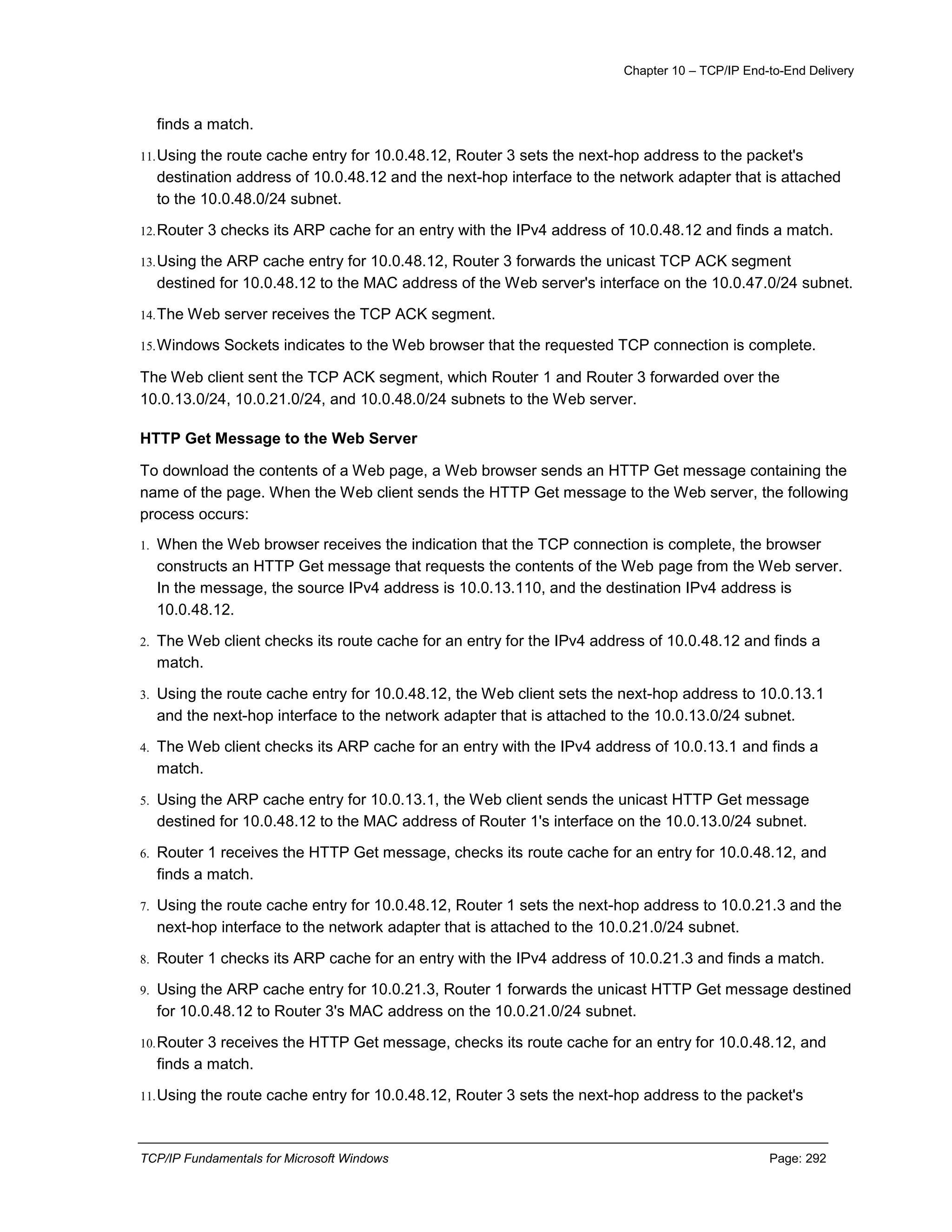 Chapter 10 – TCP/IP End-to-End Delivery
TCP/IP Fundamentals for Microsoft Windows Page: 292
finds a match.
11.Using the route cache entry for 10.0.48.12, Router 3 sets the next-hop address to the packet's
destination address of 10.0.48.12 and the next-hop interface to the network adapter that is attached
to the 10.0.48.0/24 subnet.
12.Router 3 checks its ARP cache for an entry with the IPv4 address of 10.0.48.12 and finds a match.
13.Using the ARP cache entry for 10.0.48.12, Router 3 forwards the unicast TCP ACK segment
destined for 10.0.48.12 to the MAC address of the Web server's interface on the 10.0.47.0/24 subnet.
14.The Web server receives the TCP ACK segment.
15.Windows Sockets indicates to the Web browser that the requested TCP connection is complete.
The Web client sent the TCP ACK segment, which Router 1 and Router 3 forwarded over the
10.0.13.0/24, 10.0.21.0/24, and 10.0.48.0/24 subnets to the Web server.
HTTP Get Message to the Web Server
To download the contents of a Web page, a Web browser sends an HTTP Get message containing the
name of the page. When the Web client sends the HTTP Get message to the Web server, the following
process occurs:
1. When the Web browser receives the indication that the TCP connection is complete, the browser
constructs an HTTP Get message that requests the contents of the Web page from the Web server.
In the message, the source IPv4 address is 10.0.13.110, and the destination IPv4 address is
10.0.48.12.
2. The Web client checks its route cache for an entry for the IPv4 address of 10.0.48.12 and finds a
match.
3. Using the route cache entry for 10.0.48.12, the Web client sets the next-hop address to 10.0.13.1
and the next-hop interface to the network adapter that is attached to the 10.0.13.0/24 subnet.
4. The Web client checks its ARP cache for an entry with the IPv4 address of 10.0.13.1 and finds a
match.
5. Using the ARP cache entry for 10.0.13.1, the Web client sends the unicast HTTP Get message
destined for 10.0.48.12 to the MAC address of Router 1's interface on the 10.0.13.0/24 subnet.
6. Router 1 receives the HTTP Get message, checks its route cache for an entry for 10.0.48.12, and
finds a match.
7. Using the route cache entry for 10.0.48.12, Router 1 sets the next-hop address to 10.0.21.3 and the
next-hop interface to the network adapter that is attached to the 10.0.21.0/24 subnet.
8. Router 1 checks its ARP cache for an entry with the IPv4 address of 10.0.21.3 and finds a match.
9. Using the ARP cache entry for 10.0.21.3, Router 1 forwards the unicast HTTP Get message destined
for 10.0.48.12 to Router 3's MAC address on the 10.0.21.0/24 subnet.
10.Router 3 receives the HTTP Get message, checks its route cache for an entry for 10.0.48.12, and
finds a match.
11.Using the route cache entry for 10.0.48.12, Router 3 sets the next-hop address to the packet's
 