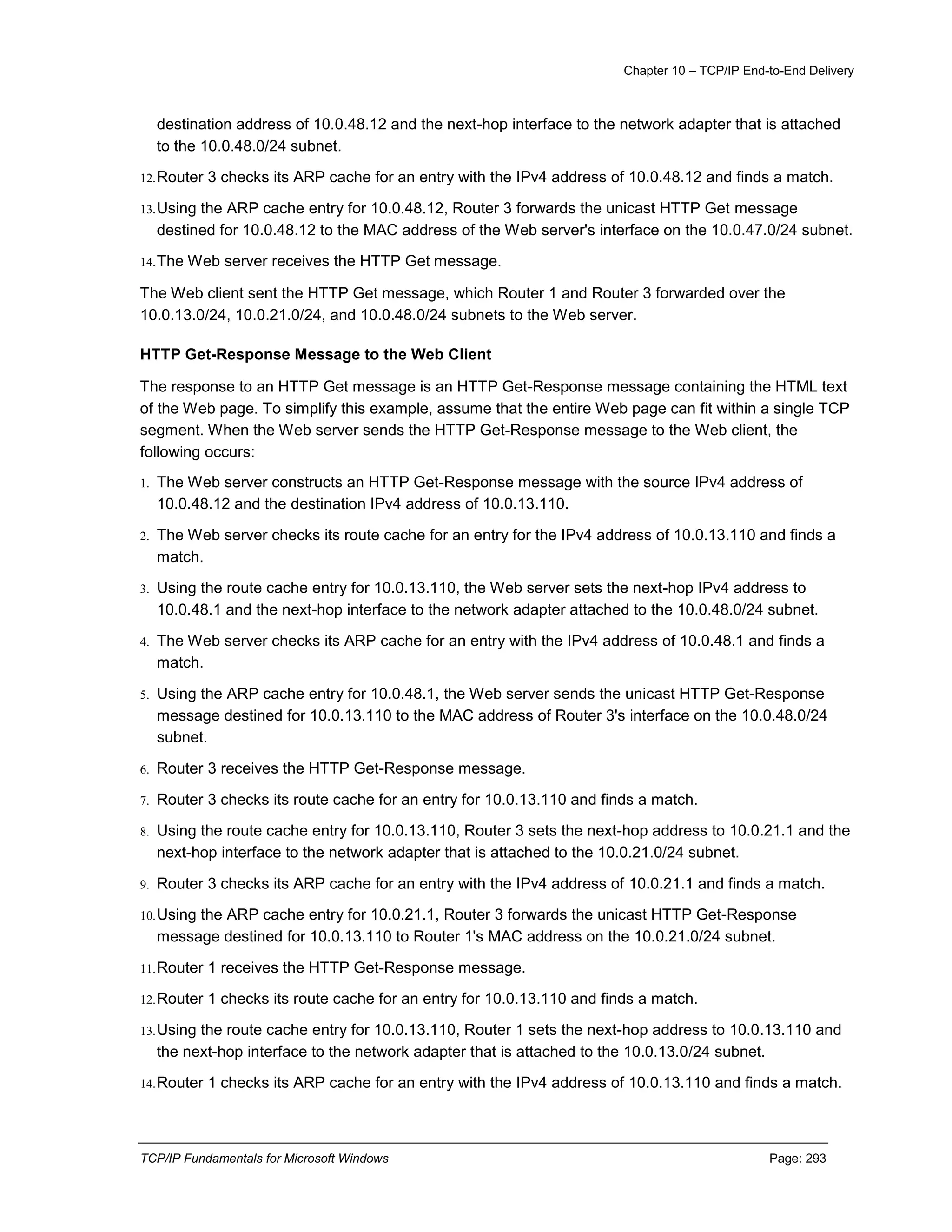 Chapter 10 – TCP/IP End-to-End Delivery
TCP/IP Fundamentals for Microsoft Windows Page: 293
destination address of 10.0.48.12 and the next-hop interface to the network adapter that is attached
to the 10.0.48.0/24 subnet.
12.Router 3 checks its ARP cache for an entry with the IPv4 address of 10.0.48.12 and finds a match.
13.Using the ARP cache entry for 10.0.48.12, Router 3 forwards the unicast HTTP Get message
destined for 10.0.48.12 to the MAC address of the Web server's interface on the 10.0.47.0/24 subnet.
14.The Web server receives the HTTP Get message.
The Web client sent the HTTP Get message, which Router 1 and Router 3 forwarded over the
10.0.13.0/24, 10.0.21.0/24, and 10.0.48.0/24 subnets to the Web server.
HTTP Get-Response Message to the Web Client
The response to an HTTP Get message is an HTTP Get-Response message containing the HTML text
of the Web page. To simplify this example, assume that the entire Web page can fit within a single TCP
segment. When the Web server sends the HTTP Get-Response message to the Web client, the
following occurs:
1. The Web server constructs an HTTP Get-Response message with the source IPv4 address of
10.0.48.12 and the destination IPv4 address of 10.0.13.110.
2. The Web server checks its route cache for an entry for the IPv4 address of 10.0.13.110 and finds a
match.
3. Using the route cache entry for 10.0.13.110, the Web server sets the next-hop IPv4 address to
10.0.48.1 and the next-hop interface to the network adapter attached to the 10.0.48.0/24 subnet.
4. The Web server checks its ARP cache for an entry with the IPv4 address of 10.0.48.1 and finds a
match.
5. Using the ARP cache entry for 10.0.48.1, the Web server sends the unicast HTTP Get-Response
message destined for 10.0.13.110 to the MAC address of Router 3's interface on the 10.0.48.0/24
subnet.
6. Router 3 receives the HTTP Get-Response message.
7. Router 3 checks its route cache for an entry for 10.0.13.110 and finds a match.
8. Using the route cache entry for 10.0.13.110, Router 3 sets the next-hop address to 10.0.21.1 and the
next-hop interface to the network adapter that is attached to the 10.0.21.0/24 subnet.
9. Router 3 checks its ARP cache for an entry with the IPv4 address of 10.0.21.1 and finds a match.
10.Using the ARP cache entry for 10.0.21.1, Router 3 forwards the unicast HTTP Get-Response
message destined for 10.0.13.110 to Router 1's MAC address on the 10.0.21.0/24 subnet.
11.Router 1 receives the HTTP Get-Response message.
12.Router 1 checks its route cache for an entry for 10.0.13.110 and finds a match.
13.Using the route cache entry for 10.0.13.110, Router 1 sets the next-hop address to 10.0.13.110 and
the next-hop interface to the network adapter that is attached to the 10.0.13.0/24 subnet.
14.Router 1 checks its ARP cache for an entry with the IPv4 address of 10.0.13.110 and finds a match.
 