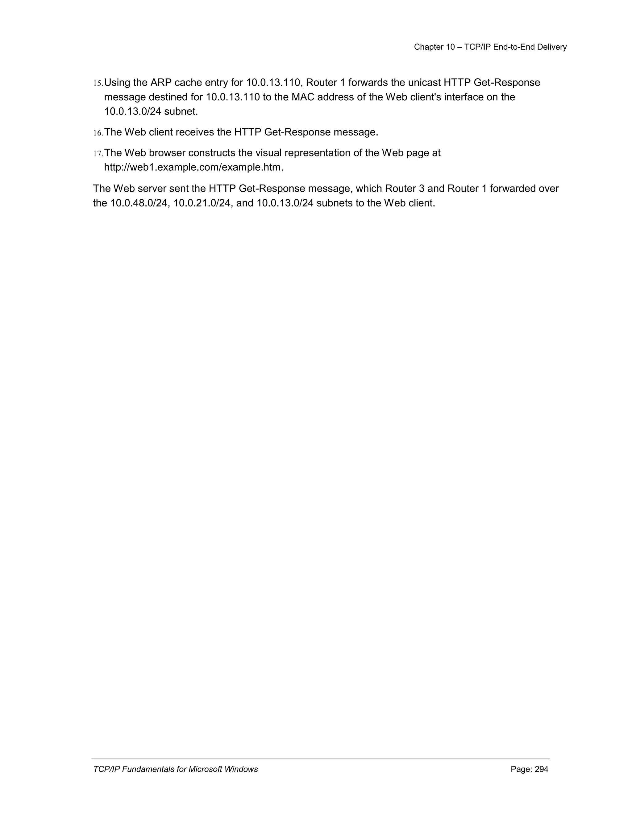 Chapter 10 – TCP/IP End-to-End Delivery
TCP/IP Fundamentals for Microsoft Windows Page: 294
15.Using the ARP cache entry for 10.0.13.110, Router 1 forwards the unicast HTTP Get-Response
message destined for 10.0.13.110 to the MAC address of the Web client's interface on the
10.0.13.0/24 subnet.
16.The Web client receives the HTTP Get-Response message.
17.The Web browser constructs the visual representation of the Web page at
http://web1.example.com/example.htm.
The Web server sent the HTTP Get-Response message, which Router 3 and Router 1 forwarded over
the 10.0.48.0/24, 10.0.21.0/24, and 10.0.13.0/24 subnets to the Web client.
 