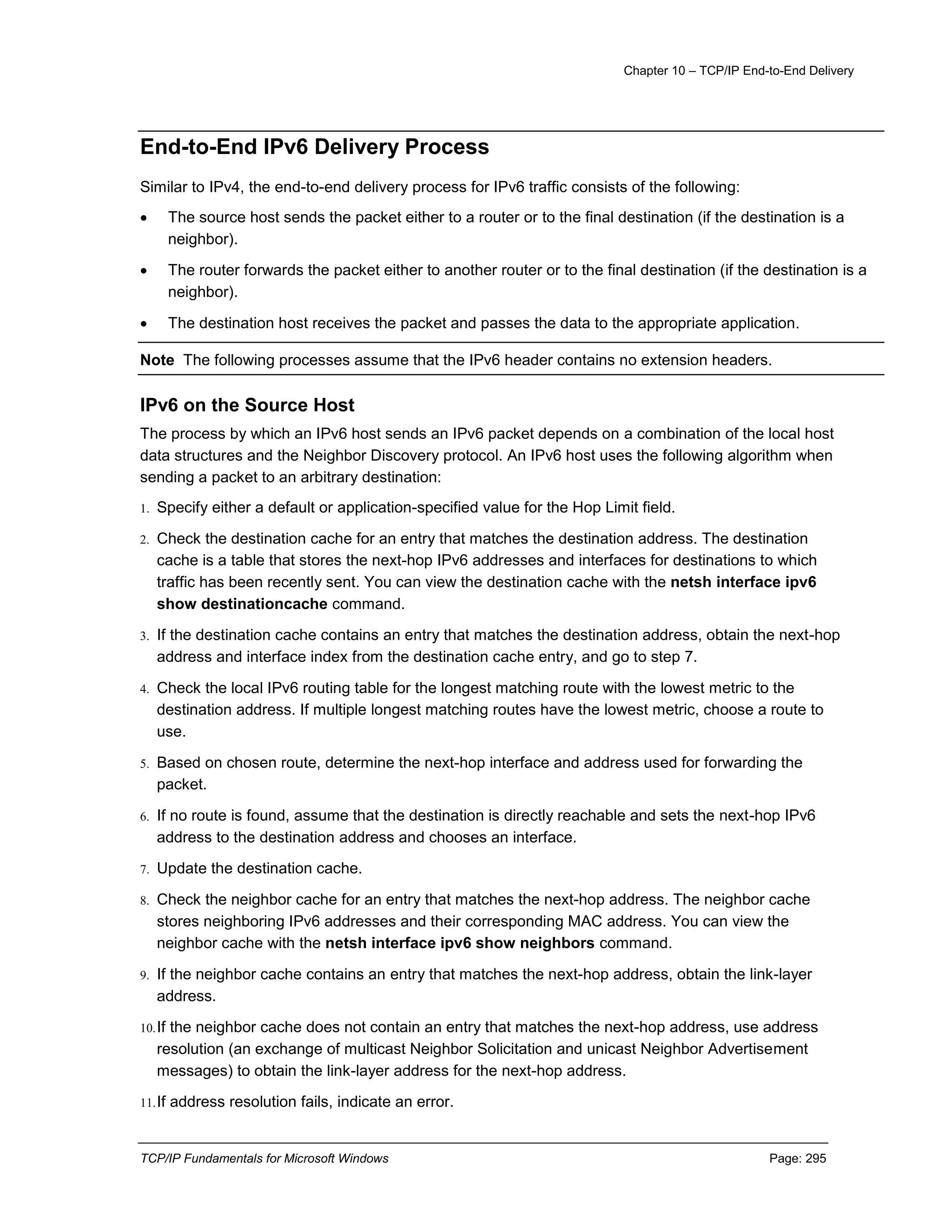 Chapter 10 – TCP/IP End-to-End Delivery
TCP/IP Fundamentals for Microsoft Windows Page: 295
End-to-End IPv6 Delivery Process
Similar to IPv4, the end-to-end delivery process for IPv6 traffic consists of the following:
 The source host sends the packet either to a router or to the final destination (if the destination is a
neighbor).
 The router forwards the packet either to another router or to the final destination (if the destination is a
neighbor).
 The destination host receives the packet and passes the data to the appropriate application.
Note The following processes assume that the IPv6 header contains no extension headers.
IPv6 on the Source Host
The process by which an IPv6 host sends an IPv6 packet depends on a combination of the local host
data structures and the Neighbor Discovery protocol. An IPv6 host uses the following algorithm when
sending a packet to an arbitrary destination:
1. Specify either a default or application-specified value for the Hop Limit field.
2. Check the destination cache for an entry that matches the destination address. The destination
cache is a table that stores the next-hop IPv6 addresses and interfaces for destinations to which
traffic has been recently sent. You can view the destination cache with the netsh interface ipv6
show destinationcache command.
3. If the destination cache contains an entry that matches the destination address, obtain the next-hop
address and interface index from the destination cache entry, and go to step 7.
4. Check the local IPv6 routing table for the longest matching route with the lowest metric to the
destination address. If multiple longest matching routes have the lowest metric, choose a route to
use.
5. Based on chosen route, determine the next-hop interface and address used for forwarding the
packet.
6. If no route is found, assume that the destination is directly reachable and sets the next-hop IPv6
address to the destination address and chooses an interface.
7. Update the destination cache.
8. Check the neighbor cache for an entry that matches the next-hop address. The neighbor cache
stores neighboring IPv6 addresses and their corresponding MAC address. You can view the
neighbor cache with the netsh interface ipv6 show neighbors command.
9. If the neighbor cache contains an entry that matches the next-hop address, obtain the link-layer
address.
10.If the neighbor cache does not contain an entry that matches the next-hop address, use address
resolution (an exchange of multicast Neighbor Solicitation and unicast Neighbor Advertisement
messages) to obtain the link-layer address for the next-hop address.
11.If address resolution fails, indicate an error.
 