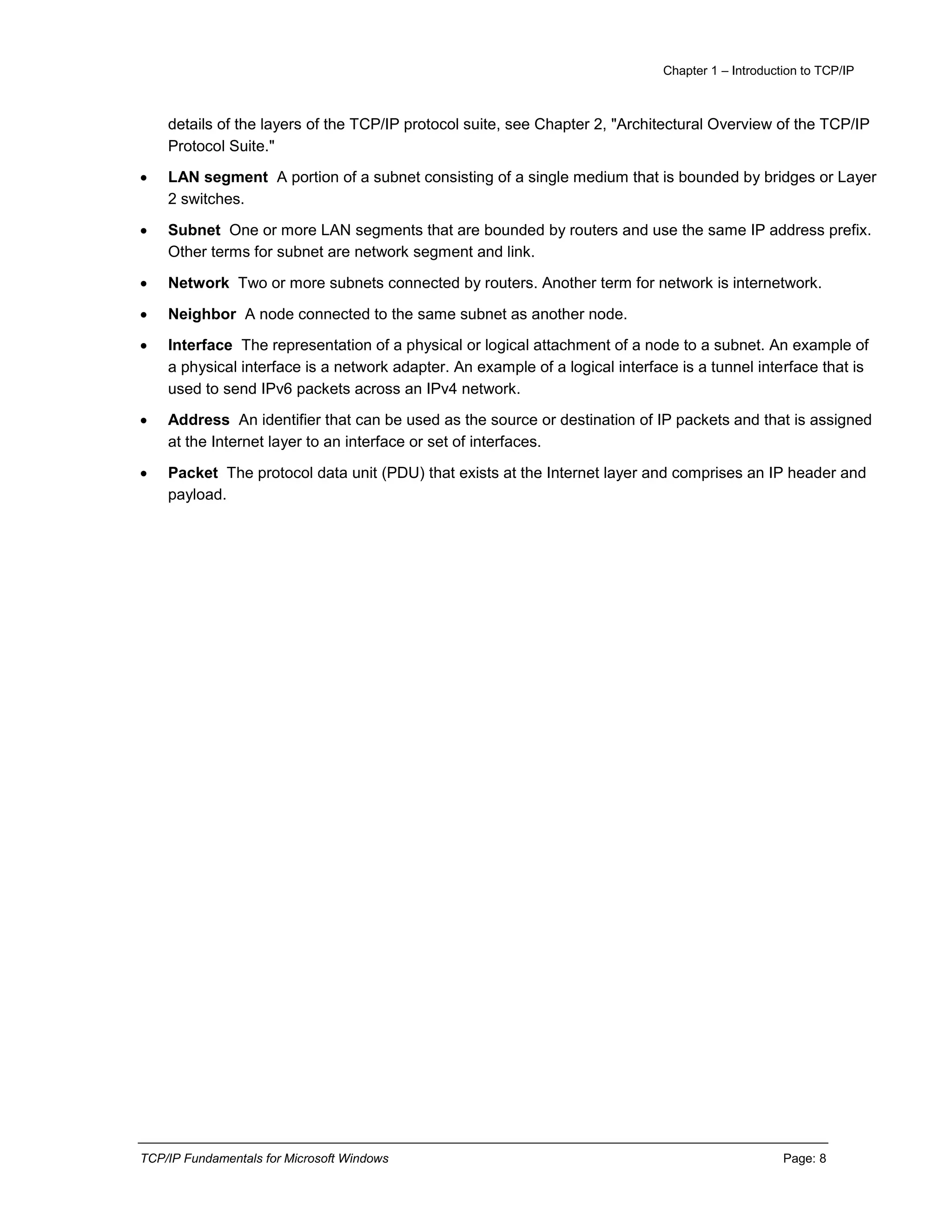 Chapter 1 – Introduction to TCP/IP
TCP/IP Fundamentals for Microsoft Windows Page: 8
details of the layers of the TCP/IP protocol suite, see Chapter 2, "Architectural Overview of the TCP/IP
Protocol Suite."
 LAN segment A portion of a subnet consisting of a single medium that is bounded by bridges or Layer
2 switches.
 Subnet One or more LAN segments that are bounded by routers and use the same IP address prefix.
Other terms for subnet are network segment and link.
 Network Two or more subnets connected by routers. Another term for network is internetwork.
 Neighbor A node connected to the same subnet as another node.
 Interface The representation of a physical or logical attachment of a node to a subnet. An example of
a physical interface is a network adapter. An example of a logical interface is a tunnel interface that is
used to send IPv6 packets across an IPv4 network.
 Address An identifier that can be used as the source or destination of IP packets and that is assigned
at the Internet layer to an interface or set of interfaces.
 Packet The protocol data unit (PDU) that exists at the Internet layer and comprises an IP header and
payload.
 