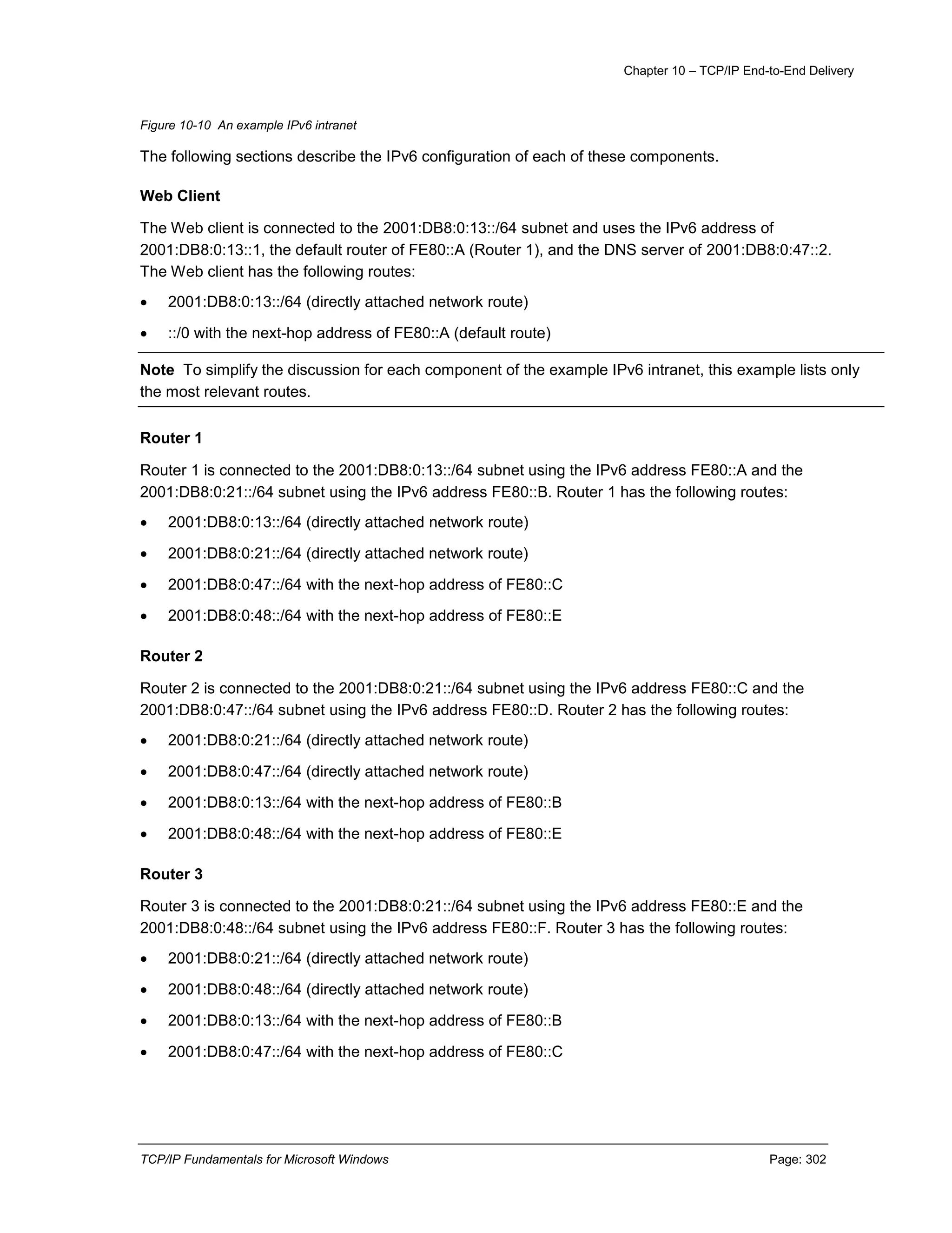 Chapter 10 – TCP/IP End-to-End Delivery
TCP/IP Fundamentals for Microsoft Windows Page: 302
Figure 10-10 An example IPv6 intranet
The following sections describe the IPv6 configuration of each of these components.
Web Client
The Web client is connected to the 2001:DB8:0:13::/64 subnet and uses the IPv6 address of
2001:DB8:0:13::1, the default router of FE80::A (Router 1), and the DNS server of 2001:DB8:0:47::2.
The Web client has the following routes:
 2001:DB8:0:13::/64 (directly attached network route)
 ::/0 with the next-hop address of FE80::A (default route)
Note To simplify the discussion for each component of the example IPv6 intranet, this example lists only
the most relevant routes.
Router 1
Router 1 is connected to the 2001:DB8:0:13::/64 subnet using the IPv6 address FE80::A and the
2001:DB8:0:21::/64 subnet using the IPv6 address FE80::B. Router 1 has the following routes:
 2001:DB8:0:13::/64 (directly attached network route)
 2001:DB8:0:21::/64 (directly attached network route)
 2001:DB8:0:47::/64 with the next-hop address of FE80::C
 2001:DB8:0:48::/64 with the next-hop address of FE80::E
Router 2
Router 2 is connected to the 2001:DB8:0:21::/64 subnet using the IPv6 address FE80::C and the
2001:DB8:0:47::/64 subnet using the IPv6 address FE80::D. Router 2 has the following routes:
 2001:DB8:0:21::/64 (directly attached network route)
 2001:DB8:0:47::/64 (directly attached network route)
 2001:DB8:0:13::/64 with the next-hop address of FE80::B
 2001:DB8:0:48::/64 with the next-hop address of FE80::E
Router 3
Router 3 is connected to the 2001:DB8:0:21::/64 subnet using the IPv6 address FE80::E and the
2001:DB8:0:48::/64 subnet using the IPv6 address FE80::F. Router 3 has the following routes:
 2001:DB8:0:21::/64 (directly attached network route)
 2001:DB8:0:48::/64 (directly attached network route)
 2001:DB8:0:13::/64 with the next-hop address of FE80::B
 2001:DB8:0:47::/64 with the next-hop address of FE80::C
 