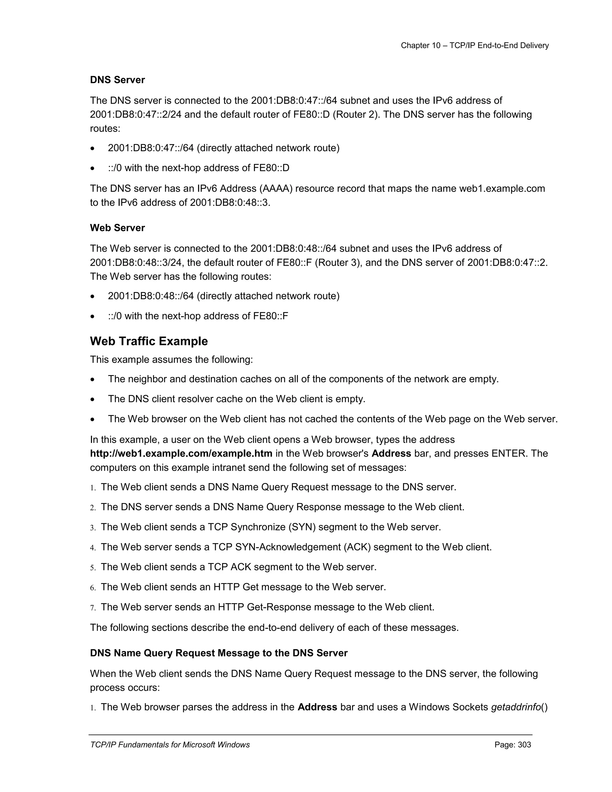 Chapter 10 – TCP/IP End-to-End Delivery
TCP/IP Fundamentals for Microsoft Windows Page: 303
DNS Server
The DNS server is connected to the 2001:DB8:0:47::/64 subnet and uses the IPv6 address of
2001:DB8:0:47::2/24 and the default router of FE80::D (Router 2). The DNS server has the following
routes:
 2001:DB8:0:47::/64 (directly attached network route)
 ::/0 with the next-hop address of FE80::D
The DNS server has an IPv6 Address (AAAA) resource record that maps the name web1.example.com
to the IPv6 address of 2001:DB8:0:48::3.
Web Server
The Web server is connected to the 2001:DB8:0:48::/64 subnet and uses the IPv6 address of
2001:DB8:0:48::3/24, the default router of FE80::F (Router 3), and the DNS server of 2001:DB8:0:47::2.
The Web server has the following routes:
 2001:DB8:0:48::/64 (directly attached network route)
 ::/0 with the next-hop address of FE80::F
Web Traffic Example
This example assumes the following:
 The neighbor and destination caches on all of the components of the network are empty.
 The DNS client resolver cache on the Web client is empty.
 The Web browser on the Web client has not cached the contents of the Web page on the Web server.
In this example, a user on the Web client opens a Web browser, types the address
http://web1.example.com/example.htm in the Web browser's Address bar, and presses ENTER. The
computers on this example intranet send the following set of messages:
1. The Web client sends a DNS Name Query Request message to the DNS server.
2. The DNS server sends a DNS Name Query Response message to the Web client.
3. The Web client sends a TCP Synchronize (SYN) segment to the Web server.
4. The Web server sends a TCP SYN-Acknowledgement (ACK) segment to the Web client.
5. The Web client sends a TCP ACK segment to the Web server.
6. The Web client sends an HTTP Get message to the Web server.
7. The Web server sends an HTTP Get-Response message to the Web client.
The following sections describe the end-to-end delivery of each of these messages.
DNS Name Query Request Message to the DNS Server
When the Web client sends the DNS Name Query Request message to the DNS server, the following
process occurs:
1. The Web browser parses the address in the Address bar and uses a Windows Sockets getaddrinfo()
 
