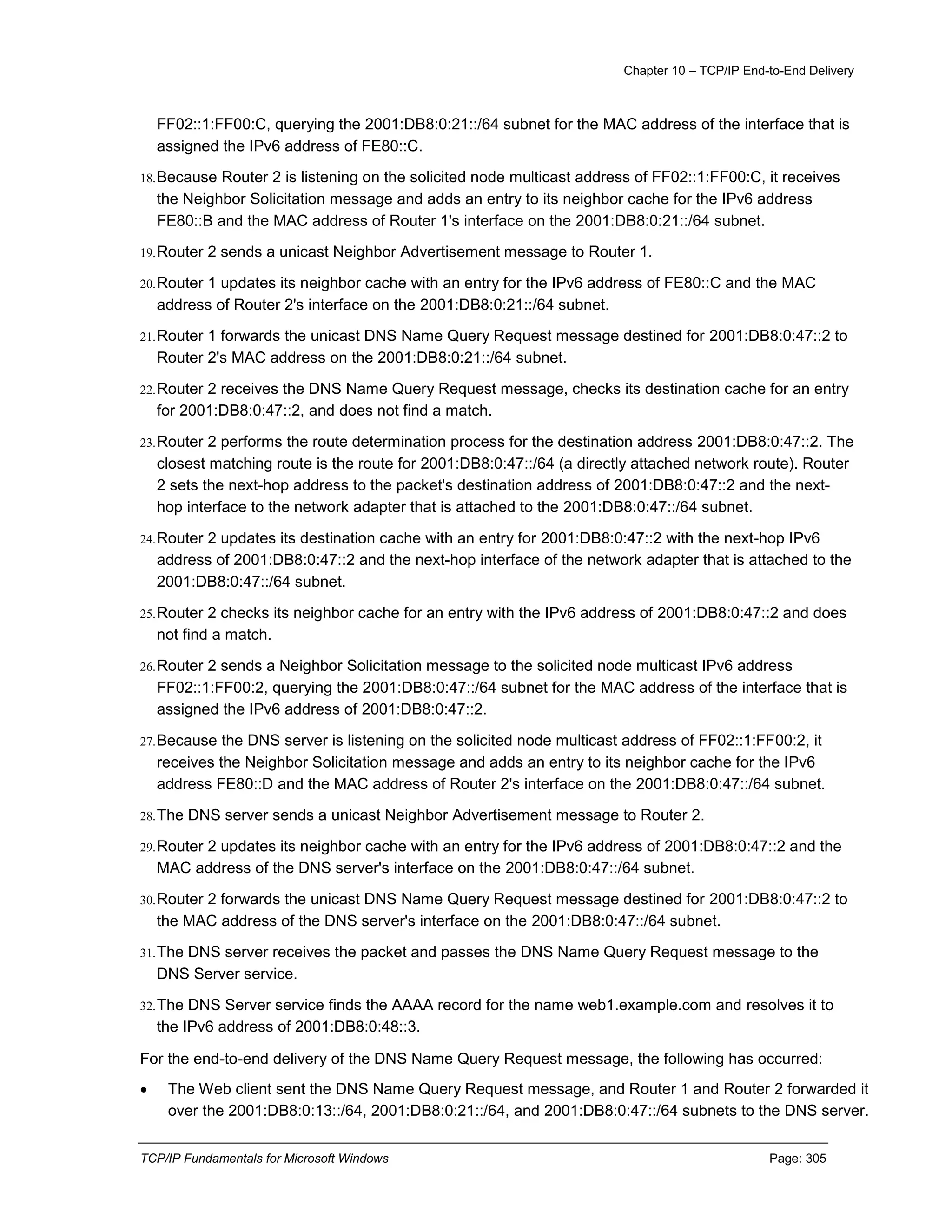 Chapter 10 – TCP/IP End-to-End Delivery
TCP/IP Fundamentals for Microsoft Windows Page: 305
FF02::1:FF00:C, querying the 2001:DB8:0:21::/64 subnet for the MAC address of the interface that is
assigned the IPv6 address of FE80::C.
18.Because Router 2 is listening on the solicited node multicast address of FF02::1:FF00:C, it receives
the Neighbor Solicitation message and adds an entry to its neighbor cache for the IPv6 address
FE80::B and the MAC address of Router 1's interface on the 2001:DB8:0:21::/64 subnet.
19.Router 2 sends a unicast Neighbor Advertisement message to Router 1.
20.Router 1 updates its neighbor cache with an entry for the IPv6 address of FE80::C and the MAC
address of Router 2's interface on the 2001:DB8:0:21::/64 subnet.
21.Router 1 forwards the unicast DNS Name Query Request message destined for 2001:DB8:0:47::2 to
Router 2's MAC address on the 2001:DB8:0:21::/64 subnet.
22.Router 2 receives the DNS Name Query Request message, checks its destination cache for an entry
for 2001:DB8:0:47::2, and does not find a match.
23.Router 2 performs the route determination process for the destination address 2001:DB8:0:47::2. The
closest matching route is the route for 2001:DB8:0:47::/64 (a directly attached network route). Router
2 sets the next-hop address to the packet's destination address of 2001:DB8:0:47::2 and the next-
hop interface to the network adapter that is attached to the 2001:DB8:0:47::/64 subnet.
24.Router 2 updates its destination cache with an entry for 2001:DB8:0:47::2 with the next-hop IPv6
address of 2001:DB8:0:47::2 and the next-hop interface of the network adapter that is attached to the
2001:DB8:0:47::/64 subnet.
25.Router 2 checks its neighbor cache for an entry with the IPv6 address of 2001:DB8:0:47::2 and does
not find a match.
26.Router 2 sends a Neighbor Solicitation message to the solicited node multicast IPv6 address
FF02::1:FF00:2, querying the 2001:DB8:0:47::/64 subnet for the MAC address of the interface that is
assigned the IPv6 address of 2001:DB8:0:47::2.
27.Because the DNS server is listening on the solicited node multicast address of FF02::1:FF00:2, it
receives the Neighbor Solicitation message and adds an entry to its neighbor cache for the IPv6
address FE80::D and the MAC address of Router 2's interface on the 2001:DB8:0:47::/64 subnet.
28.The DNS server sends a unicast Neighbor Advertisement message to Router 2.
29.Router 2 updates its neighbor cache with an entry for the IPv6 address of 2001:DB8:0:47::2 and the
MAC address of the DNS server's interface on the 2001:DB8:0:47::/64 subnet.
30.Router 2 forwards the unicast DNS Name Query Request message destined for 2001:DB8:0:47::2 to
the MAC address of the DNS server's interface on the 2001:DB8:0:47::/64 subnet.
31.The DNS server receives the packet and passes the DNS Name Query Request message to the
DNS Server service.
32.The DNS Server service finds the AAAA record for the name web1.example.com and resolves it to
the IPv6 address of 2001:DB8:0:48::3.
For the end-to-end delivery of the DNS Name Query Request message, the following has occurred:
 The Web client sent the DNS Name Query Request message, and Router 1 and Router 2 forwarded it
over the 2001:DB8:0:13::/64, 2001:DB8:0:21::/64, and 2001:DB8:0:47::/64 subnets to the DNS server.
 